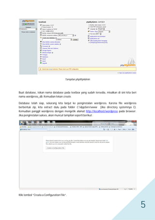 Tampilan phpMyAdmin

Buat database, isikan nama database pada textbox yang sudah tersedia, misalkan di sini kita beri
nama wordpress_db. Kemudian tekan create.
Database telah siap, sekarang kita lanjut ke penginstalan wordpress. Karena file wordpress
berbentuk zip, kita extract dulu pada folder C:AppServwww (Jika directory systemnya C).
Kemudian panggil wordpress dengan mengetik alamat http://localhost/wordpress pada browser.
Jika penginstalan sukses, akan muncul tampilan seperti berikut :

Klik tombol “Creata a Configuration File”.

5

 
