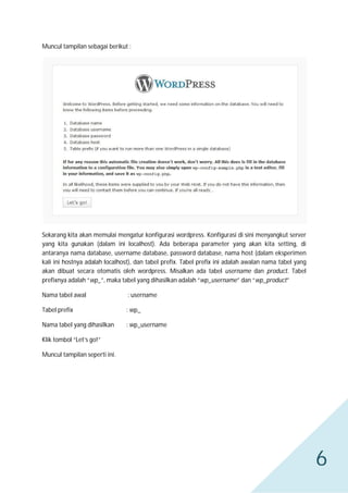 Muncul tampilan sebagai berikut :

Sekarang kita akan memulai mengatur konfigurasi wordpress. Konfigurasi di sini menyangkut server
yang kita gunakan (dalam ini localhost). Ada beberapa parameter yang akan kita setting, di
antaranya nama database, username database, password database, nama host (dalam eksperimen
kali ini hostnya adalah localhost), dan tabel prefix. Tabel prefix ini adalah awalan nama tabel yang
akan dibuat secara otomatis oleh wordpress. Misalkan ada tabel username dan product. Tabel
prefixnya adalah “wp_”, maka tabel yang dihasilkan adalah “wp_username” dan “wp_product”
Nama tabel awal

: username

Tabel prefix

: wp_

Nama tabel yang dihasilkan

: wp_username

Klik tombol “Let’s go!”
Muncul tampilan seperti ini.

6

 