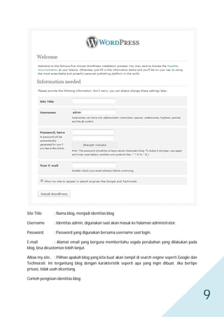 Site Title

: Nama blog, menjadi identitas blog.

Username

: Identitas admin, digunakan saat akan masuk ke halaman administrator.

Password

: Password yang digunakan bersama username saat login.

E-mail
: Alamat email yang berguna memberitahu segala perubahan yang dilakukan pada
blog, bisa dicustomize lebih lanjut.
Allow my site.. : Pilihan apakah blog yang kita buat akan tampil di search engine seperti Google dan
Technorati. Ini tergantung blog dengan karakteristik seperti apa yang ingin dibuat. Jika bertipe
privasi, tidak usah dicentang.
Contoh pengisian identitas blog:

9

 
