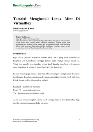 Komunitas eLearning IlmuKomputer.Org 
Copyright © 2013 IlmuKomputer.Org 
1 
Tuttoriiall Mengiinsttallll Liinux Miintt Dii 
ViirttuallBox 
Budi Permana, S.Kom 
nobiasta@gmail.com 
Pendahuluan 
Puji syukur penulis panjatkan kepada Allah SWT yang telah memberikan kesehatan dan kemudahan sehingga penulis dapat menyelesaikan modul ini. Tidak lupa penulis juga ucapkan terima kasih kepada almarhum ayah semoga amal ibadahnya di terima di sisi Allah SWT, Ibu dan Nenek. 
Karena penulis juga manusia dan memiliki kekurangan semoga kritik dan saran membangun diperlukan untuk penulis guna menjadikan buku ini lebih baik lagi. Kritik dan saran bisa disampaikan melalui : 
Facebook : Budhi Nobi Permana 
Email FB : nobinice@gmail.com 
YM : budinobipermana@yahoo.co.id 
Akhir kata penulis ucapkan terima kasih semoga menjadi ilmu bermanfaat bagi mereka yang menggunakan buku ini amin. 
Lisensi Dokumen: 
Copyright © 2013 IlmuKomputer.Org 
Seluruh dokumen di IlmuKomputer.Org dapat digunakan, dimodifikasi dan disebarkan secara bebas untuk tujuan bukan komersial (nonprofit), dengan syarat tidak menghapus atau merubah atribut penulis dan pernyataan copyright yang disertakan dalam setiap dokumen. Tidak diperbolehkan melakukan penulisan ulang, kecuali mendapatkan ijin terlebih dahulu dari IlmuKomputer.Org.  