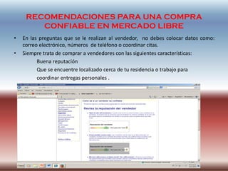 RECOMENDACIONES PARA UNA COMPRA
CONFIABLE EN MERCADO LIBRE
• En las preguntas que se le realizan al vendedor, no debes colocar datos como:
correo electrónico, números de teléfono o coordinar citas.
• Siempre trata de comprar a vendedores con las siguientes características:
Buena reputación
Que se encuentre localizado cerca de tu residencia o trabajo para
coordinar entregas personales .
 