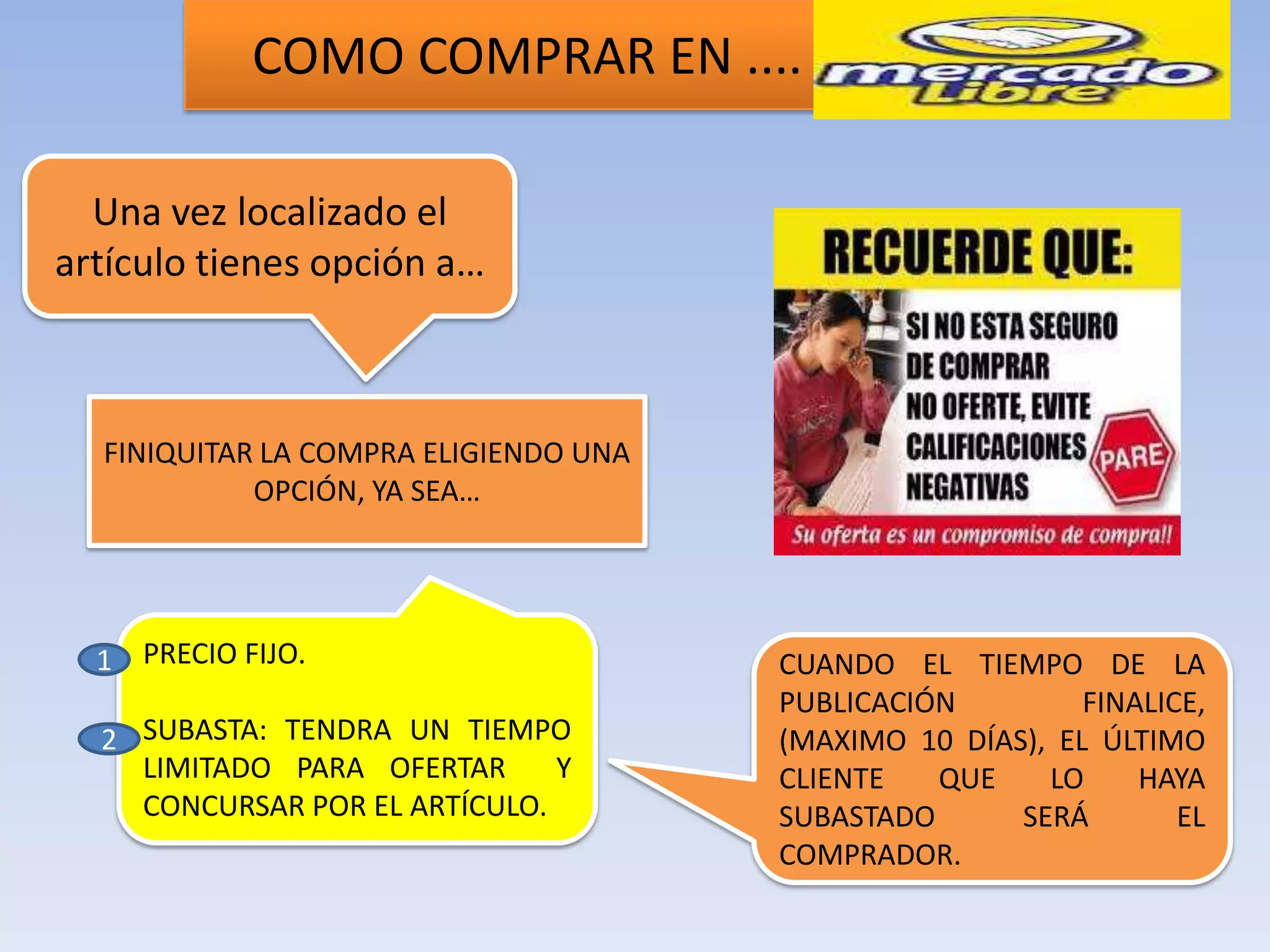 COMO COMPRAR EN ....

  Una vez localizado el
artículo tienes opción a…



  FINIQUITAR LA COMPRA ELIGIENDO UNA
            OPCIÓN, YA SEA…




  1 PRECIO FIJO.                       CUANDO EL TIEMPO DE LA
                                       PUBLICACIÓN         FINALICE,
  2 SUBASTA: TENDRA UN TIEMPO          (MAXIMO 10 DÍAS), EL ÚLTIMO
    LIMITADO PARA OFERTAR      Y       CLIENTE   QUE    LO     HAYA
    CONCURSAR POR EL ARTÍCULO.         SUBASTADO      SERÁ        EL
                                       COMPRADOR.
 