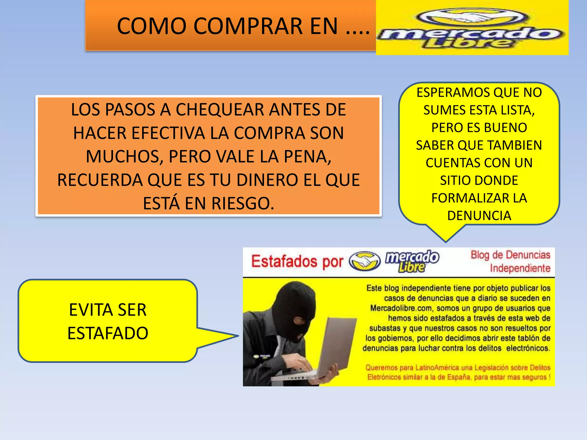 COMO COMPRAR EN ....

                                   ESPERAMOS QUE NO
 LOS PASOS A CHEQUEAR ANTES DE      SUMES ESTA LISTA,
  HACER EFECTIVA LA COMPRA SON       PERO ES BUENO
                                   SABER QUE TAMBIEN
   MUCHOS, PERO VALE LA PENA,       CUENTAS CON UN
RECUERDA QUE ES TU DINERO EL QUE      SITIO DONDE
         ESTÁ EN RIESGO.             FORMALIZAR LA
                                       DENUNCIA




 EVITA SER
 ESTAFADO
 