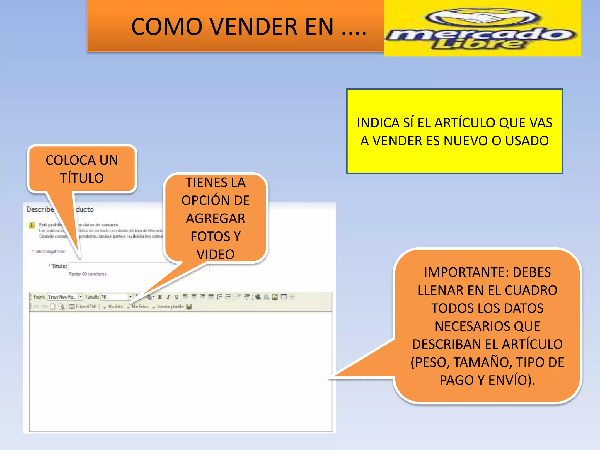 COMO VENDER EN ....


                              INDICA SÍ EL ARTÍCULO QUE VAS
                               A VENDER ES NUEVO O USADO
COLOCA UN
  TÍTULO        TIENES LA
                OPCIÓN DE
                AGREGAR
                 FOTOS Y
                  VIDEO
                                       IMPORTANTE: DEBES
                                      LLENAR EN EL CUADRO
                                        TODOS LOS DATOS
                                         NECESARIOS QUE
                                     DESCRIBAN EL ARTÍCULO
                                     (PESO, TAMAÑO, TIPO DE
                                          PAGO Y ENVÍO).
 