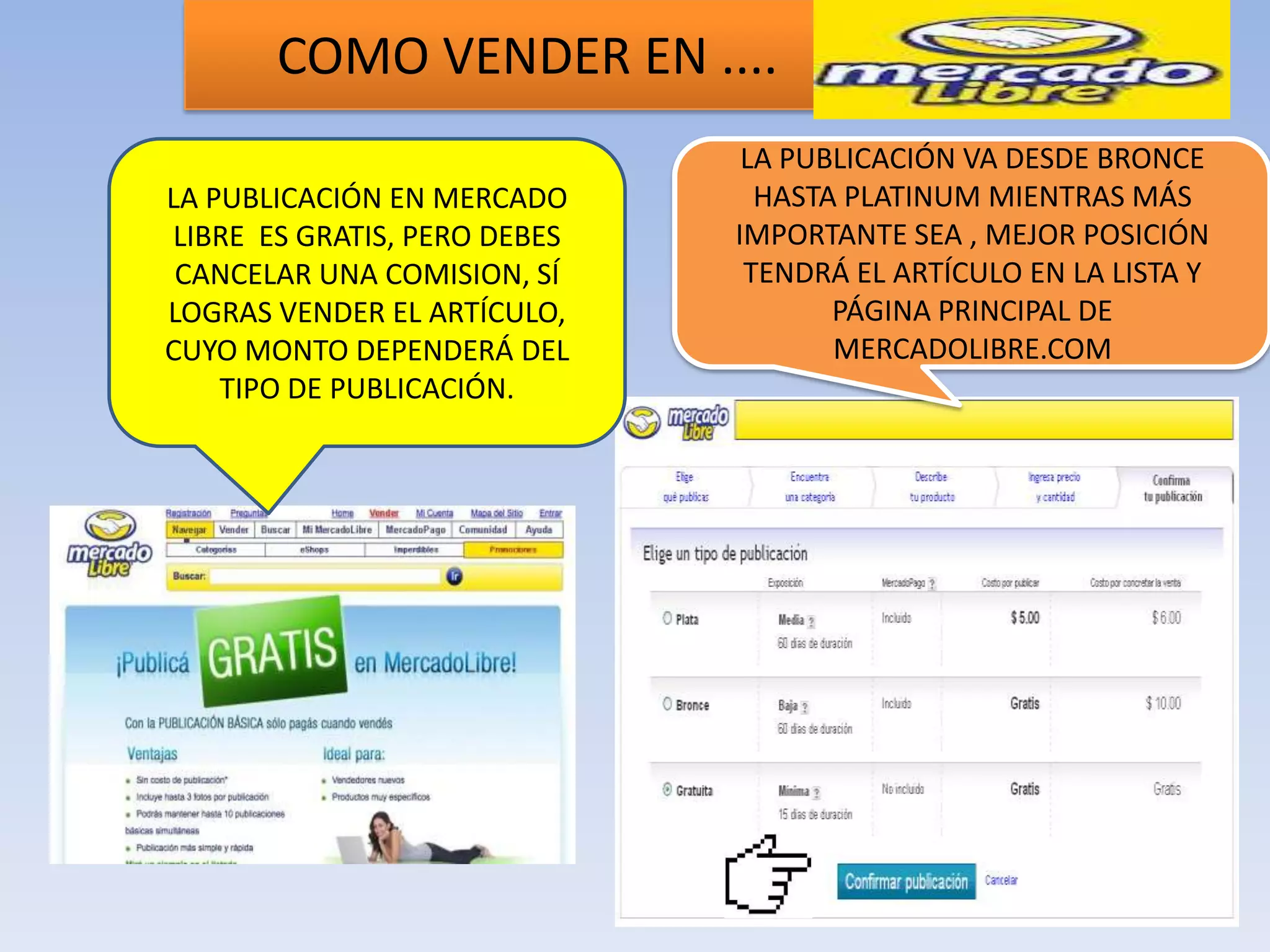 COMO VENDER EN ....
                               LA PUBLICACIÓN VA DESDE BRONCE
LA PUBLICACIÓN EN MERCADO       HASTA PLATINUM MIENTRAS MÁS
LIBRE ES GRATIS, PERO DEBES   IMPORTANTE SEA , MEJOR POSICIÓN
 CANCELAR UNA COMISION, SÍ     TENDRÁ EL ARTÍCULO EN LA LISTA Y
LOGRAS VENDER EL ARTÍCULO,           PÁGINA PRINCIPAL DE
CUYO MONTO DEPENDERÁ DEL             MERCADOLIBRE.COM
    TIPO DE PUBLICACIÓN.
 