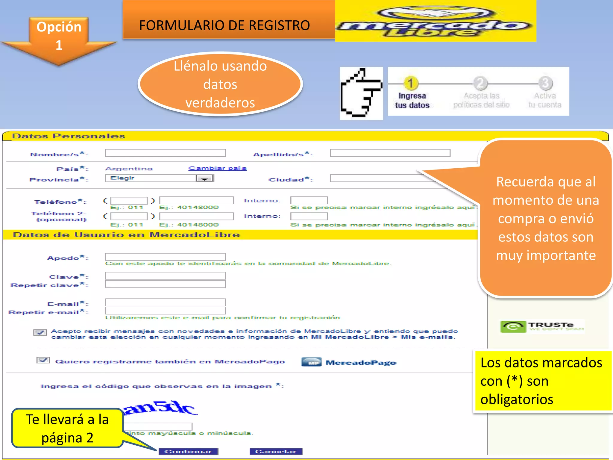 Opción           FORMULARIO DE REGISTRO
   1
                      Llénalo usando
                           datos
                        verdaderos




                                            Recuerda que al
                                            momento de una
                                            compra o envió
                                            estos datos son
                                            muy importante




                                           Los datos marcados
                                           con (*) son
                                           obligatorios
Te llevará a la
  página 2
 
