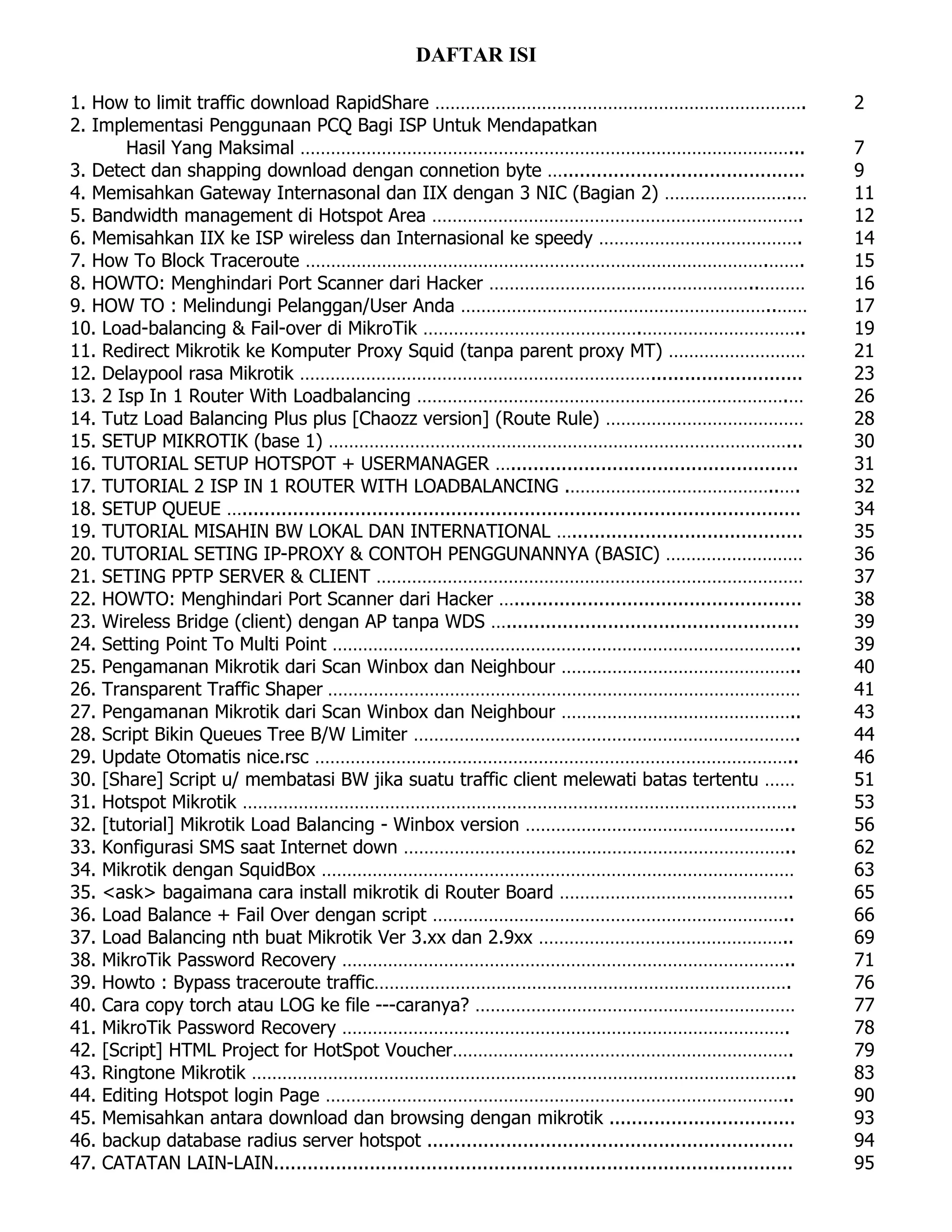 DAFTAR ISI
1. How to limit traffic download RapidShare ………………………………………………………………. 2
2. Implementasi Penggunaan PCQ Bagi ISP Untuk Mendapatkan
Hasil Yang Maksimal ……………………………………………………………………………………... 7
3. Detect dan shapping download dengan connetion byte …........................................... 9
4. Memisahkan Gateway Internasonal dan IIX dengan 3 NIC (Bagian 2) …………………….… 11
5. Bandwidth management di Hotspot Area ………………………………………………………………. 12
6. Memisahkan IIX ke ISP wireless dan Internasional ke speedy …………………………………. 14
7. How To Block Traceroute ……………………………………………………………………………….……. 15
8. HOWTO: Menghindari Port Scanner dari Hacker ……………………………………………..……… 16
9. HOW TO : Melindungi Pelanggan/User Anda ……………………………………………………..…… 17
10. Load-balancing & Fail-over di MikroTik …………………………………….………………………….. 19
11. Redirect Mikrotik ke Komputer Proxy Squid (tanpa parent proxy MT) ……………………… 21
12. Delaypool rasa Mikrotik ……………………………………………………………........................... 23
13. 2 Isp In 1 Router With Loadbalancing ……………………………………………………………….… 26
14. Tutz Load Balancing Plus plus [Chaozz version] (Route Rule) ………………………………… 28
15. SETUP MIKROTIK (base 1) ………………………………………………………………………………... 30
16. TUTORIAL SETUP HOTSPOT + USERMANAGER …................................................... 31
17. TUTORIAL 2 ISP IN 1 ROUTER WITH LOADBALANCING .…………………………………..…. 32
18. SETUP QUEUE …................................................................................................... 34
19. TUTORIAL MISAHIN BW LOKAL DAN INTERNATIONAL …......................................... 35
20. TUTORIAL SETING IP-PROXY & CONTOH PENGGUNANNYA (BASIC) ……………………… 36
21. SETING PPTP SERVER & CLIENT ………………………………………………………………………… 37
22. HOWTO: Menghindari Port Scanner dari Hacker …................................................... 38
23. Wireless Bridge (client) dengan AP tanpa WDS ….................................................... 39
24. Setting Point To Multi Point ……………………………………………………………………………….. 39
25. Pengamanan Mikrotik dari Scan Winbox dan Neighbour ……………………………………….. 40
26. Transparent Traffic Shaper ………………………………………………………………………………… 41
27. Pengamanan Mikrotik dari Scan Winbox dan Neighbour ……………………………………….. 43
28. Script Bikin Queues Tree B/W Limiter …………………………………………………………………. 44
29. Update Otomatis nice.rsc ………………………………………………………………………………….. 46
30. [Share] Script u/ membatasi BW jika suatu traffic client melewati batas tertentu …… 51
31. Hotspot Mikrotik ………………………………………………………………………………………………. 53
32. [tutorial] Mikrotik Load Balancing - Winbox version …………………………………………….. 56
33. Konfigurasi SMS saat Internet down ………………………………………………………………….. 62
34. Mikrotik dengan SquidBox ………………………………………………………………………………… 63
35. <ask> bagaimana cara install mikrotik di Router Board ………………………………………. 65
36. Load Balance + Fail Over dengan script …………………………………………………………….. 66
37. Load Balancing nth buat Mikrotik Ver 3.xx dan 2.9xx ………………………………………….. 69
38. MikroTik Password Recovery …………………………………………………………………………….. 71
39. Howto : Bypass traceroute traffic………………………………………………………………………. 76
40. Cara copy torch atau LOG ke file ---caranya? ……………………………………………………… 77
41. MikroTik Password Recovery ……………………………………………………………………………. 78
42. [Script] HTML Project for HotSpot Voucher…………………………………………………………. 79
43. Ringtone Mikrotik …………………………………………………………………………………………….. 83
44. Editing Hotspot login Page ……………………………………………………………………………….. 90
45. Memisahkan antara download dan browsing dengan mikrotik ................................. 93
46. backup database radius server hotspot ................................................................. 94
47. CATATAN LAIN-LAIN............................................................................................ 95
 