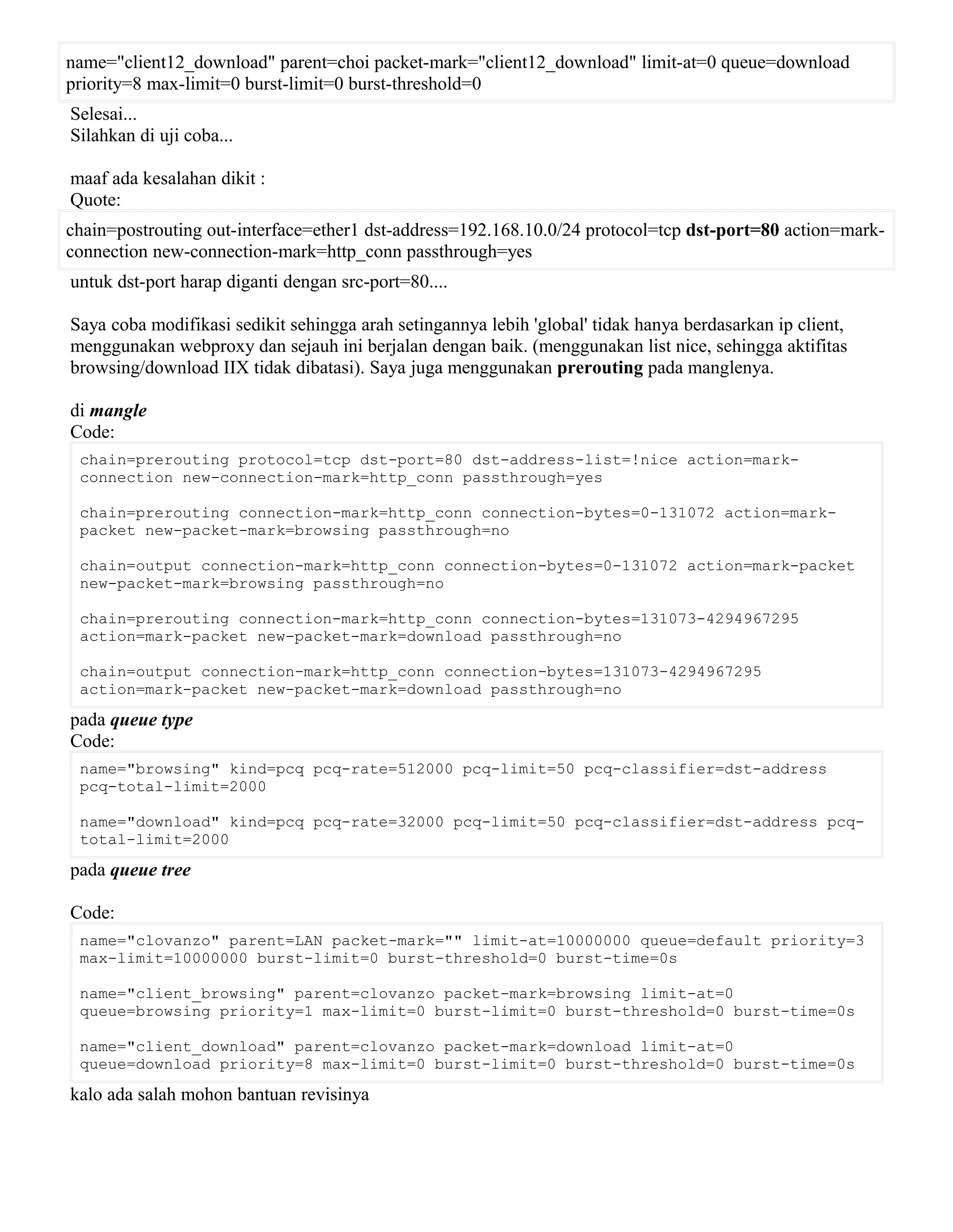 name="client12_download" parent=choi packet-mark="client12_download" limit-at=0 queue=download
priority=8 max-limit=0 burst-limit=0 burst-threshold=0
Selesai...
Silahkan di uji coba...
maaf ada kesalahan dikit :
Quote:
chain=postrouting out-interface=ether1 dst-address=192.168.10.0/24 protocol=tcp dst-port=80 action=mark-
connection new-connection-mark=http_conn passthrough=yes
untuk dst-port harap diganti dengan src-port=80....
Saya coba modifikasi sedikit sehingga arah setingannya lebih 'global' tidak hanya berdasarkan ip client,
menggunakan webproxy dan sejauh ini berjalan dengan baik. (menggunakan list nice, sehingga aktifitas
browsing/download IIX tidak dibatasi). Saya juga menggunakan prerouting pada manglenya.
di mangle
Code:
chain=prerouting protocol=tcp dst-port=80 dst-address-list=!nice action=mark-
connection new-connection-mark=http_conn passthrough=yes
chain=prerouting connection-mark=http_conn connection-bytes=0-131072 action=mark-
packet new-packet-mark=browsing passthrough=no
chain=output connection-mark=http_conn connection-bytes=0-131072 action=mark-packet
new-packet-mark=browsing passthrough=no
chain=prerouting connection-mark=http_conn connection-bytes=131073-4294967295
action=mark-packet new-packet-mark=download passthrough=no
chain=output connection-mark=http_conn connection-bytes=131073-4294967295
action=mark-packet new-packet-mark=download passthrough=no
pada queue type
Code:
name="browsing" kind=pcq pcq-rate=512000 pcq-limit=50 pcq-classifier=dst-address
pcq-total-limit=2000
name="download" kind=pcq pcq-rate=32000 pcq-limit=50 pcq-classifier=dst-address pcq-
total-limit=2000
pada queue tree
Code:
name="clovanzo" parent=LAN packet-mark="" limit-at=10000000 queue=default priority=3
max-limit=10000000 burst-limit=0 burst-threshold=0 burst-time=0s
name="client_browsing" parent=clovanzo packet-mark=browsing limit-at=0
queue=browsing priority=1 max-limit=0 burst-limit=0 burst-threshold=0 burst-time=0s
name="client_download" parent=clovanzo packet-mark=download limit-at=0
queue=download priority=8 max-limit=0 burst-limit=0 burst-threshold=0 burst-time=0s
kalo ada salah mohon bantuan revisinya
 