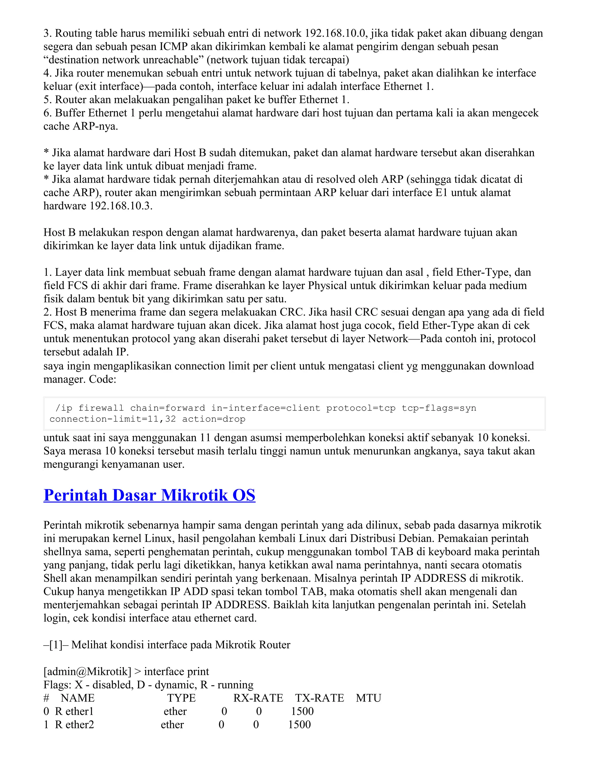 3. Routing table harus memiliki sebuah entri di network 192.168.10.0, jika tidak paket akan dibuang dengan
segera dan sebuah pesan ICMP akan dikirimkan kembali ke alamat pengirim dengan sebuah pesan
“destination network unreachable” (network tujuan tidak tercapai)
4. Jika router menemukan sebuah entri untuk network tujuan di tabelnya, paket akan dialihkan ke interface
keluar (exit interface)—pada contoh, interface keluar ini adalah interface Ethernet 1.
5. Router akan melakuakan pengalihan paket ke buffer Ethernet 1.
6. Buffer Ethernet 1 perlu mengetahui alamat hardware dari host tujuan dan pertama kali ia akan mengecek
cache ARP-nya.
* Jika alamat hardware dari Host B sudah ditemukan, paket dan alamat hardware tersebut akan diserahkan
ke layer data link untuk dibuat menjadi frame.
* Jika alamat hardware tidak pernah diterjemahkan atau di resolved oleh ARP (sehingga tidak dicatat di
cache ARP), router akan mengirimkan sebuah permintaan ARP keluar dari interface E1 untuk alamat
hardware 192.168.10.3.
Host B melakukan respon dengan alamat hardwarenya, dan paket beserta alamat hardware tujuan akan
dikirimkan ke layer data link untuk dijadikan frame.
1. Layer data link membuat sebuah frame dengan alamat hardware tujuan dan asal , field Ether-Type, dan
field FCS di akhir dari frame. Frame diserahkan ke layer Physical untuk dikirimkan keluar pada medium
fisik dalam bentuk bit yang dikirimkan satu per satu.
2. Host B menerima frame dan segera melakuakan CRC. Jika hasil CRC sesuai dengan apa yang ada di field
FCS, maka alamat hardware tujuan akan dicek. Jika alamat host juga cocok, field Ether-Type akan di cek
untuk menentukan protocol yang akan diserahi paket tersebut di layer Network—Pada contoh ini, protocol
tersebut adalah IP.
saya ingin mengaplikasikan connection limit per client untuk mengatasi client yg menggunakan download
manager. Code:
/ip firewall chain=forward in-interface=client protocol=tcp tcp-flags=syn
connection-limit=11,32 action=drop
untuk saat ini saya menggunakan 11 dengan asumsi memperbolehkan koneksi aktif sebanyak 10 koneksi.
Saya merasa 10 koneksi tersebut masih terlalu tinggi namun untuk menurunkan angkanya, saya takut akan
mengurangi kenyamanan user.
Perintah Dasar Mikrotik OS
Perintah mikrotik sebenarnya hampir sama dengan perintah yang ada dilinux, sebab pada dasarnya mikrotik
ini merupakan kernel Linux, hasil pengolahan kembali Linux dari Distribusi Debian. Pemakaian perintah
shellnya sama, seperti penghematan perintah, cukup menggunakan tombol TAB di keyboard maka perintah
yang panjang, tidak perlu lagi diketikkan, hanya ketikkan awal nama perintahnya, nanti secara otomatis
Shell akan menampilkan sendiri perintah yang berkenaan. Misalnya perintah IP ADDRESS di mikrotik.
Cukup hanya mengetikkan IP ADD spasi tekan tombol TAB, maka otomatis shell akan mengenali dan
menterjemahkan sebagai perintah IP ADDRESS. Baiklah kita lanjutkan pengenalan perintah ini. Setelah
login, cek kondisi interface atau ethernet card.
–[1]– Melihat kondisi interface pada Mikrotik Router
[admin@Mikrotik] > interface print
Flags: X - disabled, D - dynamic, R - running
# NAME TYPE RX-RATE TX-RATE MTU
0 R ether1 ether 0 0 1500
1 R ether2 ether 0 0 1500
 
