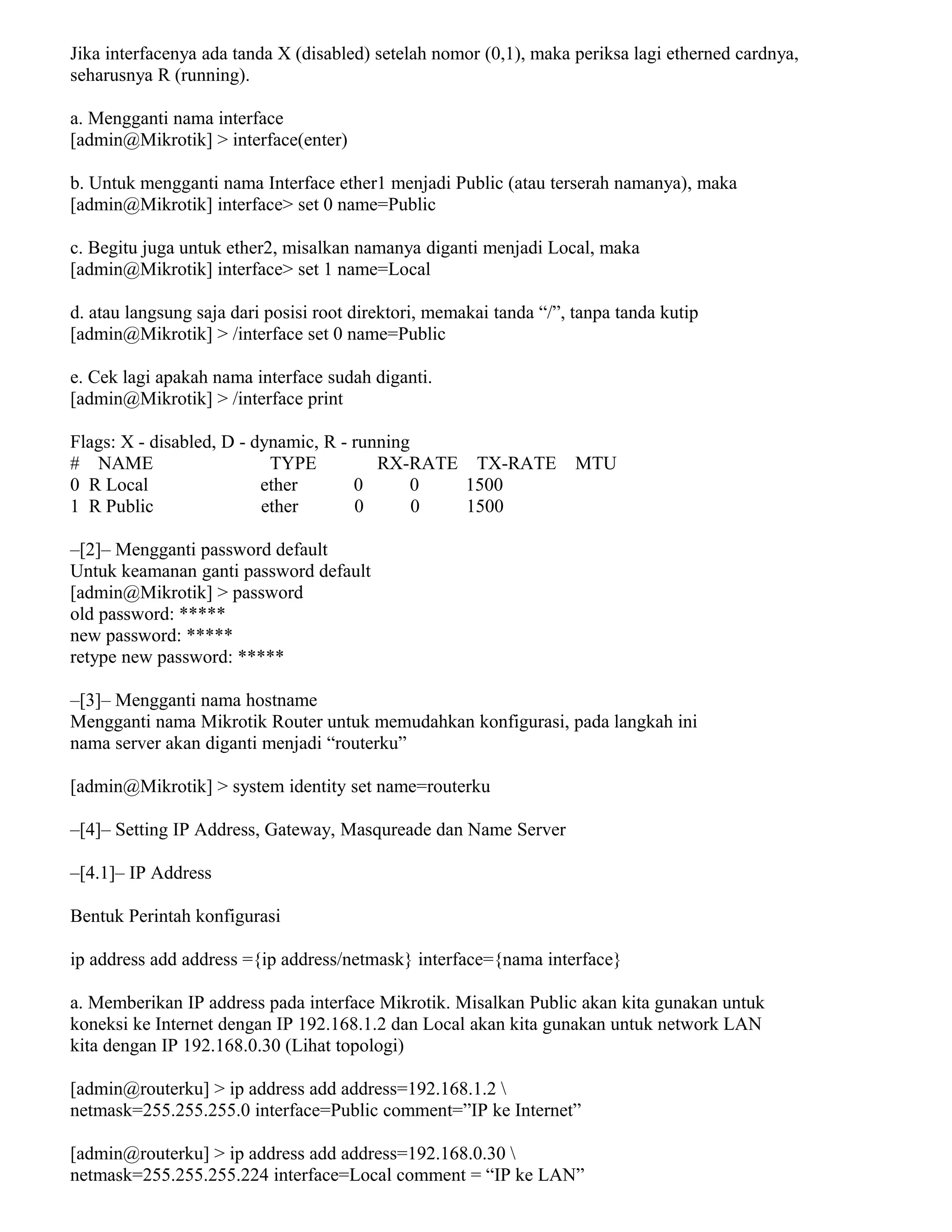 Jika interfacenya ada tanda X (disabled) setelah nomor (0,1), maka periksa lagi etherned cardnya,
seharusnya R (running).
a. Mengganti nama interface
[admin@Mikrotik] > interface(enter)
b. Untuk mengganti nama Interface ether1 menjadi Public (atau terserah namanya), maka
[admin@Mikrotik] interface> set 0 name=Public
c. Begitu juga untuk ether2, misalkan namanya diganti menjadi Local, maka
[admin@Mikrotik] interface> set 1 name=Local
d. atau langsung saja dari posisi root direktori, memakai tanda “/”, tanpa tanda kutip
[admin@Mikrotik] > /interface set 0 name=Public
e. Cek lagi apakah nama interface sudah diganti.
[admin@Mikrotik] > /interface print
Flags: X - disabled, D - dynamic, R - running
# NAME TYPE RX-RATE TX-RATE MTU
0 R Local ether 0 0 1500
1 R Public ether 0 0 1500
–[2]– Mengganti password default
Untuk keamanan ganti password default
[admin@Mikrotik] > password
old password: *****
new password: *****
retype new password: *****
–[3]– Mengganti nama hostname
Mengganti nama Mikrotik Router untuk memudahkan konfigurasi, pada langkah ini
nama server akan diganti menjadi “routerku”
[admin@Mikrotik] > system identity set name=routerku
–[4]– Setting IP Address, Gateway, Masqureade dan Name Server
–[4.1]– IP Address
Bentuk Perintah konfigurasi
ip address add address ={ip address/netmask} interface={nama interface}
a. Memberikan IP address pada interface Mikrotik. Misalkan Public akan kita gunakan untuk
koneksi ke Internet dengan IP 192.168.1.2 dan Local akan kita gunakan untuk network LAN
kita dengan IP 192.168.0.30 (Lihat topologi)
[admin@routerku] > ip address add address=192.168.1.2 
netmask=255.255.255.0 interface=Public comment=”IP ke Internet”
[admin@routerku] > ip address add address=192.168.0.30 
netmask=255.255.255.224 interface=Local comment = “IP ke LAN”
 