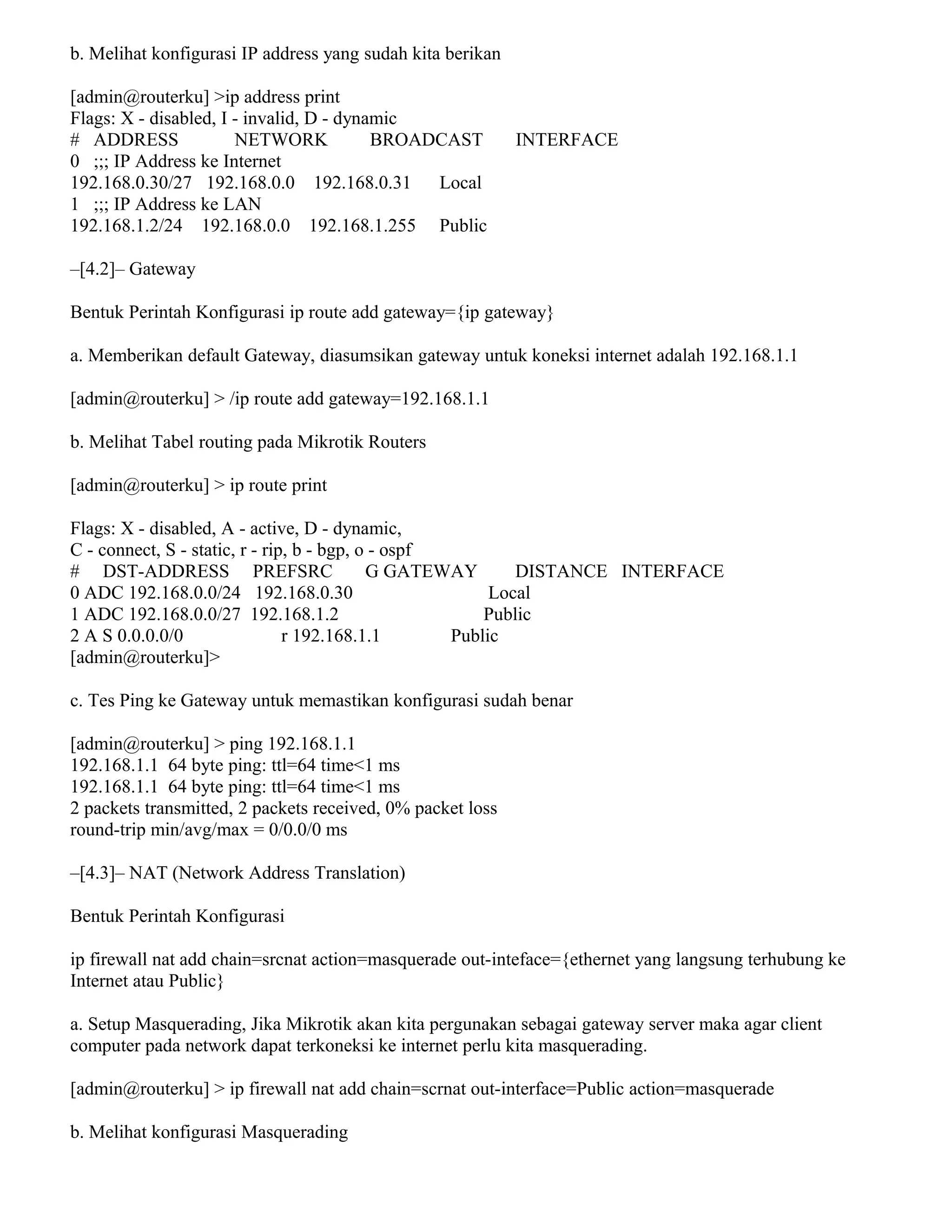 b. Melihat konfigurasi IP address yang sudah kita berikan
[admin@routerku] >ip address print
Flags: X - disabled, I - invalid, D - dynamic
# ADDRESS NETWORK BROADCAST INTERFACE
0 ;;; IP Address ke Internet
192.168.0.30/27 192.168.0.0 192.168.0.31 Local
1 ;;; IP Address ke LAN
192.168.1.2/24 192.168.0.0 192.168.1.255 Public
–[4.2]– Gateway
Bentuk Perintah Konfigurasi ip route add gateway={ip gateway}
a. Memberikan default Gateway, diasumsikan gateway untuk koneksi internet adalah 192.168.1.1
[admin@routerku] > /ip route add gateway=192.168.1.1
b. Melihat Tabel routing pada Mikrotik Routers
[admin@routerku] > ip route print
Flags: X - disabled, A - active, D - dynamic,
C - connect, S - static, r - rip, b - bgp, o - ospf
# DST-ADDRESS PREFSRC G GATEWAY DISTANCE INTERFACE
0 ADC 192.168.0.0/24 192.168.0.30 Local
1 ADC 192.168.0.0/27 192.168.1.2 Public
2 A S 0.0.0.0/0 r 192.168.1.1 Public
[admin@routerku]>
c. Tes Ping ke Gateway untuk memastikan konfigurasi sudah benar
[admin@routerku] > ping 192.168.1.1
192.168.1.1 64 byte ping: ttl=64 time<1 ms
192.168.1.1 64 byte ping: ttl=64 time<1 ms
2 packets transmitted, 2 packets received, 0% packet loss
round-trip min/avg/max = 0/0.0/0 ms
–[4.3]– NAT (Network Address Translation)
Bentuk Perintah Konfigurasi
ip firewall nat add chain=srcnat action=masquerade out-inteface={ethernet yang langsung terhubung ke
Internet atau Public}
a. Setup Masquerading, Jika Mikrotik akan kita pergunakan sebagai gateway server maka agar client
computer pada network dapat terkoneksi ke internet perlu kita masquerading.
[admin@routerku] > ip firewall nat add chain=scrnat out-interface=Public action=masquerade
b. Melihat konfigurasi Masquerading
 