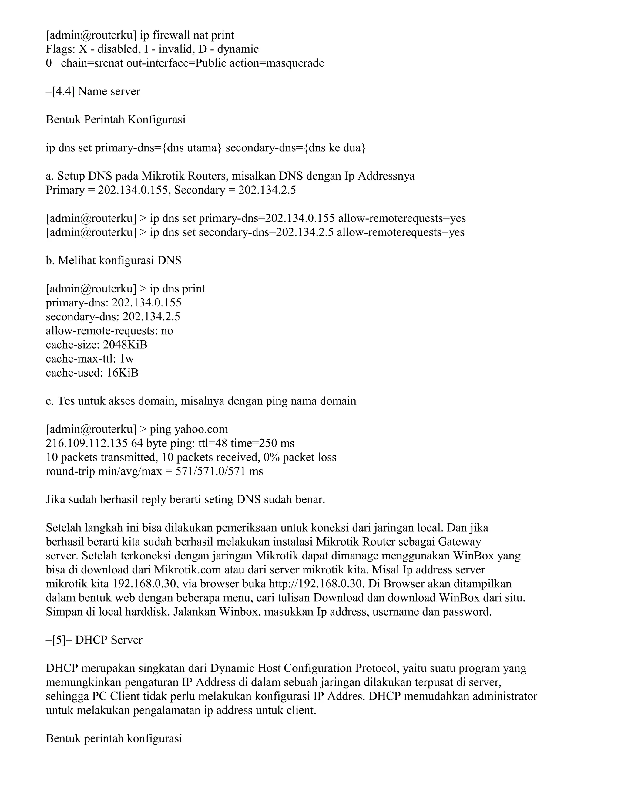 [admin@routerku] ip firewall nat print
Flags: X - disabled, I - invalid, D - dynamic
0 chain=srcnat out-interface=Public action=masquerade
–[4.4] Name server
Bentuk Perintah Konfigurasi
ip dns set primary-dns={dns utama} secondary-dns={dns ke dua}
a. Setup DNS pada Mikrotik Routers, misalkan DNS dengan Ip Addressnya
Primary = 202.134.0.155, Secondary = 202.134.2.5
[admin@routerku] > ip dns set primary-dns=202.134.0.155 allow-remoterequests=yes
[admin@routerku] > ip dns set secondary-dns=202.134.2.5 allow-remoterequests=yes
b. Melihat konfigurasi DNS
[admin@routerku] > ip dns print
primary-dns: 202.134.0.155
secondary-dns: 202.134.2.5
allow-remote-requests: no
cache-size: 2048KiB
cache-max-ttl: 1w
cache-used: 16KiB
c. Tes untuk akses domain, misalnya dengan ping nama domain
[admin@routerku] > ping yahoo.com
216.109.112.135 64 byte ping: ttl=48 time=250 ms
10 packets transmitted, 10 packets received, 0% packet loss
round-trip min/avg/max = 571/571.0/571 ms
Jika sudah berhasil reply berarti seting DNS sudah benar.
Setelah langkah ini bisa dilakukan pemeriksaan untuk koneksi dari jaringan local. Dan jika
berhasil berarti kita sudah berhasil melakukan instalasi Mikrotik Router sebagai Gateway
server. Setelah terkoneksi dengan jaringan Mikrotik dapat dimanage menggunakan WinBox yang
bisa di download dari Mikrotik.com atau dari server mikrotik kita. Misal Ip address server
mikrotik kita 192.168.0.30, via browser buka http://192.168.0.30. Di Browser akan ditampilkan
dalam bentuk web dengan beberapa menu, cari tulisan Download dan download WinBox dari situ.
Simpan di local harddisk. Jalankan Winbox, masukkan Ip address, username dan password.
–[5]– DHCP Server
DHCP merupakan singkatan dari Dynamic Host Configuration Protocol, yaitu suatu program yang
memungkinkan pengaturan IP Address di dalam sebuah jaringan dilakukan terpusat di server,
sehingga PC Client tidak perlu melakukan konfigurasi IP Addres. DHCP memudahkan administrator
untuk melakukan pengalamatan ip address untuk client.
Bentuk perintah konfigurasi
 