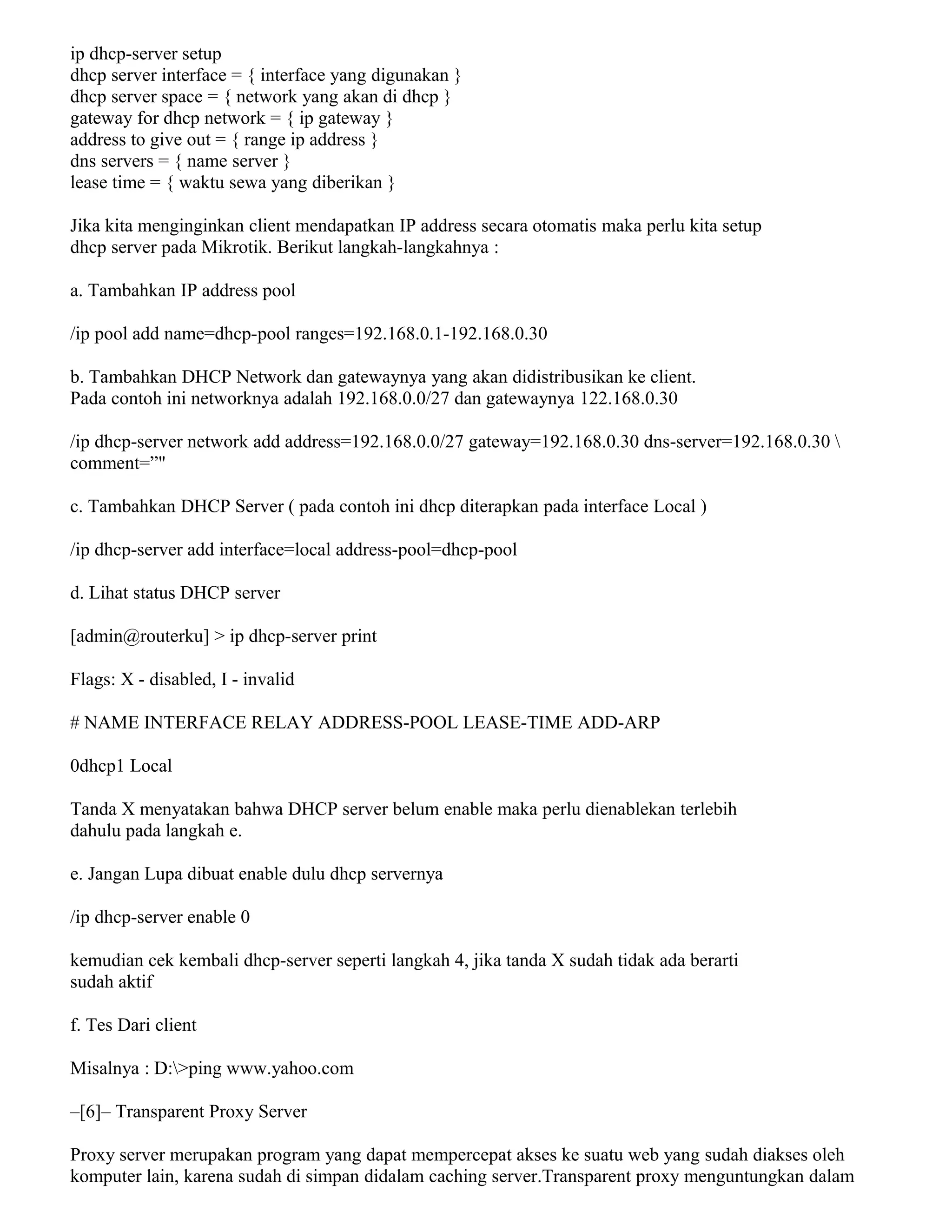 ip dhcp-server setup
dhcp server interface = { interface yang digunakan }
dhcp server space = { network yang akan di dhcp }
gateway for dhcp network = { ip gateway }
address to give out = { range ip address }
dns servers = { name server }
lease time = { waktu sewa yang diberikan }
Jika kita menginginkan client mendapatkan IP address secara otomatis maka perlu kita setup
dhcp server pada Mikrotik. Berikut langkah-langkahnya :
a. Tambahkan IP address pool
/ip pool add name=dhcp-pool ranges=192.168.0.1-192.168.0.30
b. Tambahkan DHCP Network dan gatewaynya yang akan didistribusikan ke client.
Pada contoh ini networknya adalah 192.168.0.0/27 dan gatewaynya 122.168.0.30
/ip dhcp-server network add address=192.168.0.0/27 gateway=192.168.0.30 dns-server=192.168.0.30 
comment=”"
c. Tambahkan DHCP Server ( pada contoh ini dhcp diterapkan pada interface Local )
/ip dhcp-server add interface=local address-pool=dhcp-pool
d. Lihat status DHCP server
[admin@routerku] > ip dhcp-server print
Flags: X - disabled, I - invalid
# NAME INTERFACE RELAY ADDRESS-POOL LEASE-TIME ADD-ARP
0dhcp1 Local
Tanda X menyatakan bahwa DHCP server belum enable maka perlu dienablekan terlebih
dahulu pada langkah e.
e. Jangan Lupa dibuat enable dulu dhcp servernya
/ip dhcp-server enable 0
kemudian cek kembali dhcp-server seperti langkah 4, jika tanda X sudah tidak ada berarti
sudah aktif
f. Tes Dari client
Misalnya : D:>ping www.yahoo.com
–[6]– Transparent Proxy Server
Proxy server merupakan program yang dapat mempercepat akses ke suatu web yang sudah diakses oleh
komputer lain, karena sudah di simpan didalam caching server.Transparent proxy menguntungkan dalam
 