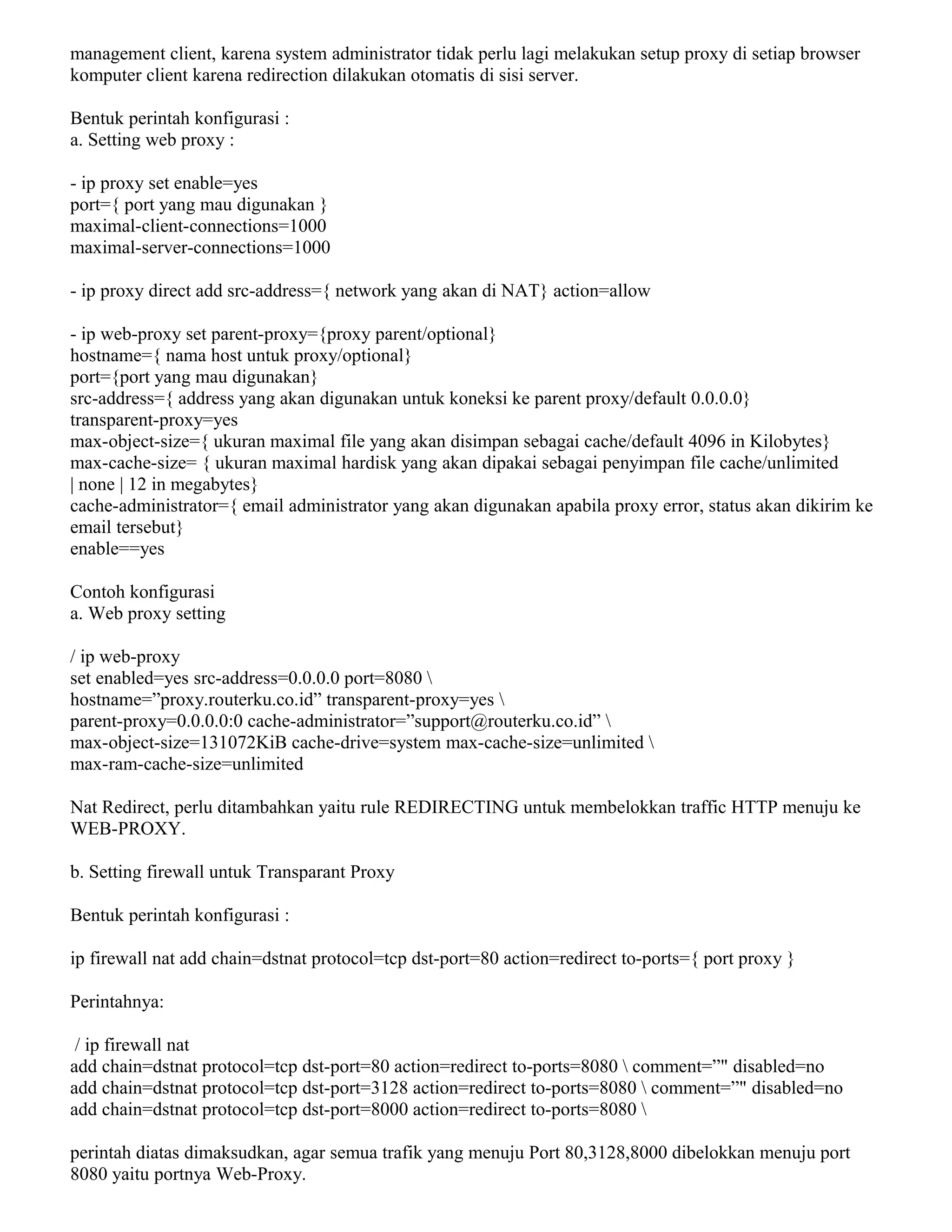 management client, karena system administrator tidak perlu lagi melakukan setup proxy di setiap browser
komputer client karena redirection dilakukan otomatis di sisi server.
Bentuk perintah konfigurasi :
a. Setting web proxy :
- ip proxy set enable=yes
port={ port yang mau digunakan }
maximal-client-connections=1000
maximal-server-connections=1000
- ip proxy direct add src-address={ network yang akan di NAT} action=allow
- ip web-proxy set parent-proxy={proxy parent/optional}
hostname={ nama host untuk proxy/optional}
port={port yang mau digunakan}
src-address={ address yang akan digunakan untuk koneksi ke parent proxy/default 0.0.0.0}
transparent-proxy=yes
max-object-size={ ukuran maximal file yang akan disimpan sebagai cache/default 4096 in Kilobytes}
max-cache-size= { ukuran maximal hardisk yang akan dipakai sebagai penyimpan file cache/unlimited
| none | 12 in megabytes}
cache-administrator={ email administrator yang akan digunakan apabila proxy error, status akan dikirim ke
email tersebut}
enable==yes
Contoh konfigurasi
a. Web proxy setting
/ ip web-proxy
set enabled=yes src-address=0.0.0.0 port=8080 
hostname=”proxy.routerku.co.id” transparent-proxy=yes 
parent-proxy=0.0.0.0:0 cache-administrator=”support@routerku.co.id” 
max-object-size=131072KiB cache-drive=system max-cache-size=unlimited 
max-ram-cache-size=unlimited
Nat Redirect, perlu ditambahkan yaitu rule REDIRECTING untuk membelokkan traffic HTTP menuju ke
WEB-PROXY.
b. Setting firewall untuk Transparant Proxy
Bentuk perintah konfigurasi :
ip firewall nat add chain=dstnat protocol=tcp dst-port=80 action=redirect to-ports={ port proxy }
Perintahnya:
/ ip firewall nat
add chain=dstnat protocol=tcp dst-port=80 action=redirect to-ports=8080  comment=”" disabled=no
add chain=dstnat protocol=tcp dst-port=3128 action=redirect to-ports=8080  comment=”" disabled=no
add chain=dstnat protocol=tcp dst-port=8000 action=redirect to-ports=8080 
perintah diatas dimaksudkan, agar semua trafik yang menuju Port 80,3128,8000 dibelokkan menuju port
8080 yaitu portnya Web-Proxy.
 