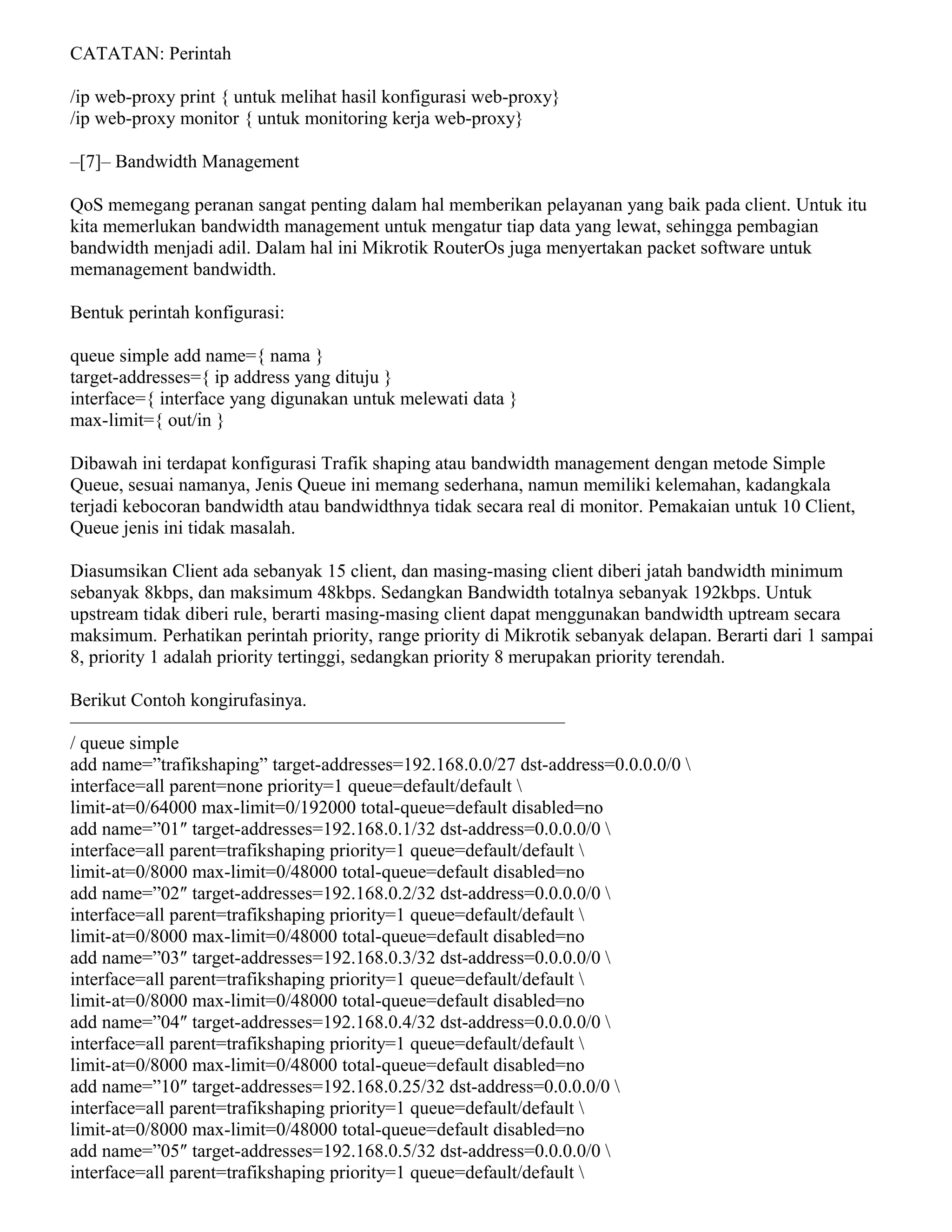 CATATAN: Perintah
/ip web-proxy print { untuk melihat hasil konfigurasi web-proxy}
/ip web-proxy monitor { untuk monitoring kerja web-proxy}
–[7]– Bandwidth Management
QoS memegang peranan sangat penting dalam hal memberikan pelayanan yang baik pada client. Untuk itu
kita memerlukan bandwidth management untuk mengatur tiap data yang lewat, sehingga pembagian
bandwidth menjadi adil. Dalam hal ini Mikrotik RouterOs juga menyertakan packet software untuk
memanagement bandwidth.
Bentuk perintah konfigurasi:
queue simple add name={ nama }
target-addresses={ ip address yang dituju }
interface={ interface yang digunakan untuk melewati data }
max-limit={ out/in }
Dibawah ini terdapat konfigurasi Trafik shaping atau bandwidth management dengan metode Simple
Queue, sesuai namanya, Jenis Queue ini memang sederhana, namun memiliki kelemahan, kadangkala
terjadi kebocoran bandwidth atau bandwidthnya tidak secara real di monitor. Pemakaian untuk 10 Client,
Queue jenis ini tidak masalah.
Diasumsikan Client ada sebanyak 15 client, dan masing-masing client diberi jatah bandwidth minimum
sebanyak 8kbps, dan maksimum 48kbps. Sedangkan Bandwidth totalnya sebanyak 192kbps. Untuk
upstream tidak diberi rule, berarti masing-masing client dapat menggunakan bandwidth uptream secara
maksimum. Perhatikan perintah priority, range priority di Mikrotik sebanyak delapan. Berarti dari 1 sampai
8, priority 1 adalah priority tertinggi, sedangkan priority 8 merupakan priority terendah.
Berikut Contoh kongirufasinya.
——————————————————————————–
/ queue simple
add name=”trafikshaping” target-addresses=192.168.0.0/27 dst-address=0.0.0.0/0 
interface=all parent=none priority=1 queue=default/default 
limit-at=0/64000 max-limit=0/192000 total-queue=default disabled=no
add name=”01″ target-addresses=192.168.0.1/32 dst-address=0.0.0.0/0 
interface=all parent=trafikshaping priority=1 queue=default/default 
limit-at=0/8000 max-limit=0/48000 total-queue=default disabled=no
add name=”02″ target-addresses=192.168.0.2/32 dst-address=0.0.0.0/0 
interface=all parent=trafikshaping priority=1 queue=default/default 
limit-at=0/8000 max-limit=0/48000 total-queue=default disabled=no
add name=”03″ target-addresses=192.168.0.3/32 dst-address=0.0.0.0/0 
interface=all parent=trafikshaping priority=1 queue=default/default 
limit-at=0/8000 max-limit=0/48000 total-queue=default disabled=no
add name=”04″ target-addresses=192.168.0.4/32 dst-address=0.0.0.0/0 
interface=all parent=trafikshaping priority=1 queue=default/default 
limit-at=0/8000 max-limit=0/48000 total-queue=default disabled=no
add name=”10″ target-addresses=192.168.0.25/32 dst-address=0.0.0.0/0 
interface=all parent=trafikshaping priority=1 queue=default/default 
limit-at=0/8000 max-limit=0/48000 total-queue=default disabled=no
add name=”05″ target-addresses=192.168.0.5/32 dst-address=0.0.0.0/0 
interface=all parent=trafikshaping priority=1 queue=default/default 
 