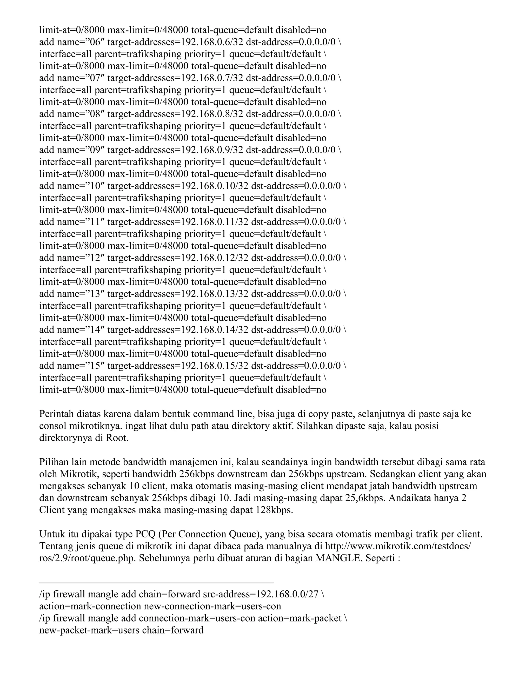 limit-at=0/8000 max-limit=0/48000 total-queue=default disabled=no
add name=”06″ target-addresses=192.168.0.6/32 dst-address=0.0.0.0/0 
interface=all parent=trafikshaping priority=1 queue=default/default 
limit-at=0/8000 max-limit=0/48000 total-queue=default disabled=no
add name=”07″ target-addresses=192.168.0.7/32 dst-address=0.0.0.0/0 
interface=all parent=trafikshaping priority=1 queue=default/default 
limit-at=0/8000 max-limit=0/48000 total-queue=default disabled=no
add name=”08″ target-addresses=192.168.0.8/32 dst-address=0.0.0.0/0 
interface=all parent=trafikshaping priority=1 queue=default/default 
limit-at=0/8000 max-limit=0/48000 total-queue=default disabled=no
add name=”09″ target-addresses=192.168.0.9/32 dst-address=0.0.0.0/0 
interface=all parent=trafikshaping priority=1 queue=default/default 
limit-at=0/8000 max-limit=0/48000 total-queue=default disabled=no
add name=”10″ target-addresses=192.168.0.10/32 dst-address=0.0.0.0/0 
interface=all parent=trafikshaping priority=1 queue=default/default 
limit-at=0/8000 max-limit=0/48000 total-queue=default disabled=no
add name=”11″ target-addresses=192.168.0.11/32 dst-address=0.0.0.0/0 
interface=all parent=trafikshaping priority=1 queue=default/default 
limit-at=0/8000 max-limit=0/48000 total-queue=default disabled=no
add name=”12″ target-addresses=192.168.0.12/32 dst-address=0.0.0.0/0 
interface=all parent=trafikshaping priority=1 queue=default/default 
limit-at=0/8000 max-limit=0/48000 total-queue=default disabled=no
add name=”13″ target-addresses=192.168.0.13/32 dst-address=0.0.0.0/0 
interface=all parent=trafikshaping priority=1 queue=default/default 
limit-at=0/8000 max-limit=0/48000 total-queue=default disabled=no
add name=”14″ target-addresses=192.168.0.14/32 dst-address=0.0.0.0/0 
interface=all parent=trafikshaping priority=1 queue=default/default 
limit-at=0/8000 max-limit=0/48000 total-queue=default disabled=no
add name=”15″ target-addresses=192.168.0.15/32 dst-address=0.0.0.0/0 
interface=all parent=trafikshaping priority=1 queue=default/default 
limit-at=0/8000 max-limit=0/48000 total-queue=default disabled=no
Perintah diatas karena dalam bentuk command line, bisa juga di copy paste, selanjutnya di paste saja ke
consol mikrotiknya. ingat lihat dulu path atau direktory aktif. Silahkan dipaste saja, kalau posisi
direktorynya di Root.
Pilihan lain metode bandwidth manajemen ini, kalau seandainya ingin bandwidth tersebut dibagi sama rata
oleh Mikrotik, seperti bandwidth 256kbps downstream dan 256kbps upstream. Sedangkan client yang akan
mengakses sebanyak 10 client, maka otomatis masing-masing client mendapat jatah bandwidth upstream
dan downstream sebanyak 256kbps dibagi 10. Jadi masing-masing dapat 25,6kbps. Andaikata hanya 2
Client yang mengakses maka masing-masing dapat 128kbps.
Untuk itu dipakai type PCQ (Per Connection Queue), yang bisa secara otomatis membagi trafik per client.
Tentang jenis queue di mikrotik ini dapat dibaca pada manualnya di http://www.mikrotik.com/testdocs/
ros/2.9/root/queue.php. Sebelumnya perlu dibuat aturan di bagian MANGLE. Seperti :
——————————————————————–
/ip firewall mangle add chain=forward src-address=192.168.0.0/27 
action=mark-connection new-connection-mark=users-con
/ip firewall mangle add connection-mark=users-con action=mark-packet 
new-packet-mark=users chain=forward
 