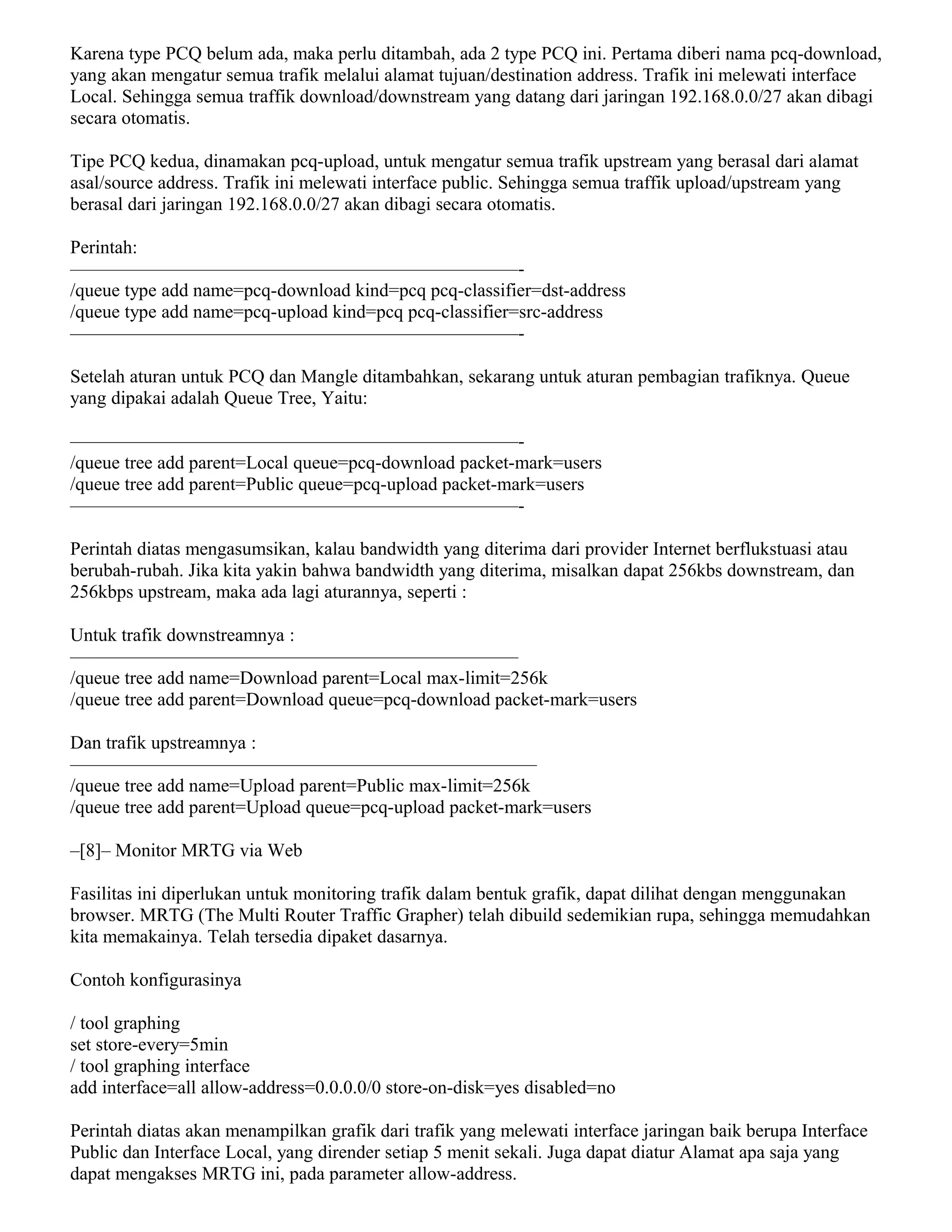 Karena type PCQ belum ada, maka perlu ditambah, ada 2 type PCQ ini. Pertama diberi nama pcq-download,
yang akan mengatur semua trafik melalui alamat tujuan/destination address. Trafik ini melewati interface
Local. Sehingga semua traffik download/downstream yang datang dari jaringan 192.168.0.0/27 akan dibagi
secara otomatis.
Tipe PCQ kedua, dinamakan pcq-upload, untuk mengatur semua trafik upstream yang berasal dari alamat
asal/source address. Trafik ini melewati interface public. Sehingga semua traffik upload/upstream yang
berasal dari jaringan 192.168.0.0/27 akan dibagi secara otomatis.
Perintah:
————————————————————————-
/queue type add name=pcq-download kind=pcq pcq-classifier=dst-address
/queue type add name=pcq-upload kind=pcq pcq-classifier=src-address
————————————————————————-
Setelah aturan untuk PCQ dan Mangle ditambahkan, sekarang untuk aturan pembagian trafiknya. Queue
yang dipakai adalah Queue Tree, Yaitu:
————————————————————————-
/queue tree add parent=Local queue=pcq-download packet-mark=users
/queue tree add parent=Public queue=pcq-upload packet-mark=users
————————————————————————-
Perintah diatas mengasumsikan, kalau bandwidth yang diterima dari provider Internet berflukstuasi atau
berubah-rubah. Jika kita yakin bahwa bandwidth yang diterima, misalkan dapat 256kbs downstream, dan
256kbps upstream, maka ada lagi aturannya, seperti :
Untuk trafik downstreamnya :
————————————————————————
/queue tree add name=Download parent=Local max-limit=256k
/queue tree add parent=Download queue=pcq-download packet-mark=users
Dan trafik upstreamnya :
—————————————————————————
/queue tree add name=Upload parent=Public max-limit=256k
/queue tree add parent=Upload queue=pcq-upload packet-mark=users
–[8]– Monitor MRTG via Web
Fasilitas ini diperlukan untuk monitoring trafik dalam bentuk grafik, dapat dilihat dengan menggunakan
browser. MRTG (The Multi Router Traffic Grapher) telah dibuild sedemikian rupa, sehingga memudahkan
kita memakainya. Telah tersedia dipaket dasarnya.
Contoh konfigurasinya
/ tool graphing
set store-every=5min
/ tool graphing interface
add interface=all allow-address=0.0.0.0/0 store-on-disk=yes disabled=no
Perintah diatas akan menampilkan grafik dari trafik yang melewati interface jaringan baik berupa Interface
Public dan Interface Local, yang dirender setiap 5 menit sekali. Juga dapat diatur Alamat apa saja yang
dapat mengakses MRTG ini, pada parameter allow-address.
 