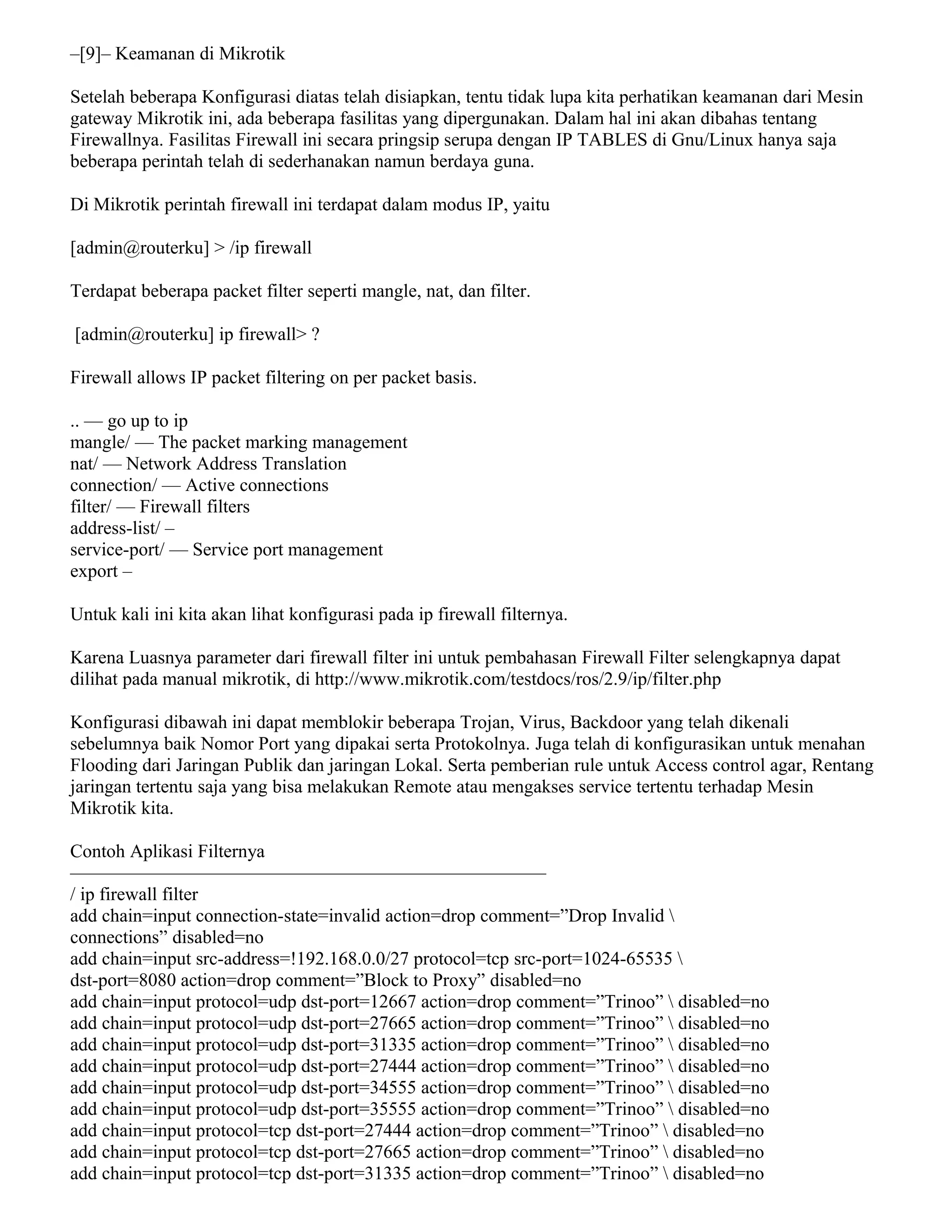 –[9]– Keamanan di Mikrotik
Setelah beberapa Konfigurasi diatas telah disiapkan, tentu tidak lupa kita perhatikan keamanan dari Mesin
gateway Mikrotik ini, ada beberapa fasilitas yang dipergunakan. Dalam hal ini akan dibahas tentang
Firewallnya. Fasilitas Firewall ini secara pringsip serupa dengan IP TABLES di Gnu/Linux hanya saja
beberapa perintah telah di sederhanakan namun berdaya guna.
Di Mikrotik perintah firewall ini terdapat dalam modus IP, yaitu
[admin@routerku] > /ip firewall
Terdapat beberapa packet filter seperti mangle, nat, dan filter.
[admin@routerku] ip firewall> ?
Firewall allows IP packet filtering on per packet basis.
.. — go up to ip
mangle/ — The packet marking management
nat/ — Network Address Translation
connection/ — Active connections
filter/ — Firewall filters
address-list/ –
service-port/ — Service port management
export –
Untuk kali ini kita akan lihat konfigurasi pada ip firewall filternya.
Karena Luasnya parameter dari firewall filter ini untuk pembahasan Firewall Filter selengkapnya dapat
dilihat pada manual mikrotik, di http://www.mikrotik.com/testdocs/ros/2.9/ip/filter.php
Konfigurasi dibawah ini dapat memblokir beberapa Trojan, Virus, Backdoor yang telah dikenali
sebelumnya baik Nomor Port yang dipakai serta Protokolnya. Juga telah di konfigurasikan untuk menahan
Flooding dari Jaringan Publik dan jaringan Lokal. Serta pemberian rule untuk Access control agar, Rentang
jaringan tertentu saja yang bisa melakukan Remote atau mengakses service tertentu terhadap Mesin
Mikrotik kita.
Contoh Aplikasi Filternya
—————————————————————————–
/ ip firewall filter
add chain=input connection-state=invalid action=drop comment=”Drop Invalid 
connections” disabled=no
add chain=input src-address=!192.168.0.0/27 protocol=tcp src-port=1024-65535 
dst-port=8080 action=drop comment=”Block to Proxy” disabled=no
add chain=input protocol=udp dst-port=12667 action=drop comment=”Trinoo”  disabled=no
add chain=input protocol=udp dst-port=27665 action=drop comment=”Trinoo”  disabled=no
add chain=input protocol=udp dst-port=31335 action=drop comment=”Trinoo”  disabled=no
add chain=input protocol=udp dst-port=27444 action=drop comment=”Trinoo”  disabled=no
add chain=input protocol=udp dst-port=34555 action=drop comment=”Trinoo”  disabled=no
add chain=input protocol=udp dst-port=35555 action=drop comment=”Trinoo”  disabled=no
add chain=input protocol=tcp dst-port=27444 action=drop comment=”Trinoo”  disabled=no
add chain=input protocol=tcp dst-port=27665 action=drop comment=”Trinoo”  disabled=no
add chain=input protocol=tcp dst-port=31335 action=drop comment=”Trinoo”  disabled=no
 