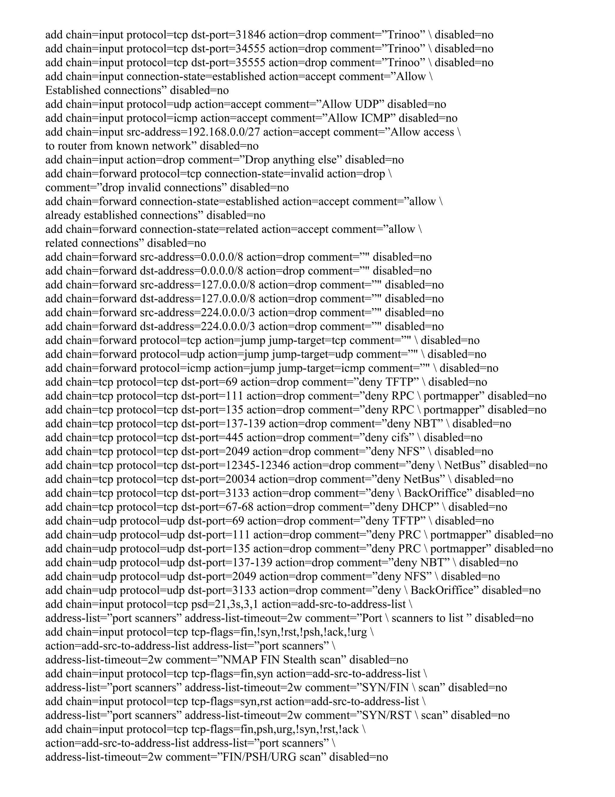 add chain=input protocol=tcp dst-port=31846 action=drop comment=”Trinoo”  disabled=no
add chain=input protocol=tcp dst-port=34555 action=drop comment=”Trinoo”  disabled=no
add chain=input protocol=tcp dst-port=35555 action=drop comment=”Trinoo”  disabled=no
add chain=input connection-state=established action=accept comment=”Allow 
Established connections” disabled=no
add chain=input protocol=udp action=accept comment=”Allow UDP” disabled=no
add chain=input protocol=icmp action=accept comment=”Allow ICMP” disabled=no
add chain=input src-address=192.168.0.0/27 action=accept comment=”Allow access 
to router from known network” disabled=no
add chain=input action=drop comment=”Drop anything else” disabled=no
add chain=forward protocol=tcp connection-state=invalid action=drop 
comment=”drop invalid connections” disabled=no
add chain=forward connection-state=established action=accept comment=”allow 
already established connections” disabled=no
add chain=forward connection-state=related action=accept comment=”allow 
related connections” disabled=no
add chain=forward src-address=0.0.0.0/8 action=drop comment=”" disabled=no
add chain=forward dst-address=0.0.0.0/8 action=drop comment=”" disabled=no
add chain=forward src-address=127.0.0.0/8 action=drop comment=”" disabled=no
add chain=forward dst-address=127.0.0.0/8 action=drop comment=”" disabled=no
add chain=forward src-address=224.0.0.0/3 action=drop comment=”" disabled=no
add chain=forward dst-address=224.0.0.0/3 action=drop comment=”" disabled=no
add chain=forward protocol=tcp action=jump jump-target=tcp comment=”"  disabled=no
add chain=forward protocol=udp action=jump jump-target=udp comment=”"  disabled=no
add chain=forward protocol=icmp action=jump jump-target=icmp comment=”"  disabled=no
add chain=tcp protocol=tcp dst-port=69 action=drop comment=”deny TFTP”  disabled=no
add chain=tcp protocol=tcp dst-port=111 action=drop comment=”deny RPC  portmapper” disabled=no
add chain=tcp protocol=tcp dst-port=135 action=drop comment=”deny RPC  portmapper” disabled=no
add chain=tcp protocol=tcp dst-port=137-139 action=drop comment=”deny NBT”  disabled=no
add chain=tcp protocol=tcp dst-port=445 action=drop comment=”deny cifs”  disabled=no
add chain=tcp protocol=tcp dst-port=2049 action=drop comment=”deny NFS”  disabled=no
add chain=tcp protocol=tcp dst-port=12345-12346 action=drop comment=”deny  NetBus” disabled=no
add chain=tcp protocol=tcp dst-port=20034 action=drop comment=”deny NetBus”  disabled=no
add chain=tcp protocol=tcp dst-port=3133 action=drop comment=”deny  BackOriffice” disabled=no
add chain=tcp protocol=tcp dst-port=67-68 action=drop comment=”deny DHCP”  disabled=no
add chain=udp protocol=udp dst-port=69 action=drop comment=”deny TFTP”  disabled=no
add chain=udp protocol=udp dst-port=111 action=drop comment=”deny PRC  portmapper” disabled=no
add chain=udp protocol=udp dst-port=135 action=drop comment=”deny PRC  portmapper” disabled=no
add chain=udp protocol=udp dst-port=137-139 action=drop comment=”deny NBT”  disabled=no
add chain=udp protocol=udp dst-port=2049 action=drop comment=”deny NFS”  disabled=no
add chain=udp protocol=udp dst-port=3133 action=drop comment=”deny  BackOriffice” disabled=no
add chain=input protocol=tcp psd=21,3s,3,1 action=add-src-to-address-list 
address-list=”port scanners” address-list-timeout=2w comment=”Port  scanners to list ” disabled=no
add chain=input protocol=tcp tcp-flags=fin,!syn,!rst,!psh,!ack,!urg 
action=add-src-to-address-list address-list=”port scanners” 
address-list-timeout=2w comment=”NMAP FIN Stealth scan” disabled=no
add chain=input protocol=tcp tcp-flags=fin,syn action=add-src-to-address-list 
address-list=”port scanners” address-list-timeout=2w comment=”SYN/FIN  scan” disabled=no
add chain=input protocol=tcp tcp-flags=syn,rst action=add-src-to-address-list 
address-list=”port scanners” address-list-timeout=2w comment=”SYN/RST  scan” disabled=no
add chain=input protocol=tcp tcp-flags=fin,psh,urg,!syn,!rst,!ack 
action=add-src-to-address-list address-list=”port scanners” 
address-list-timeout=2w comment=”FIN/PSH/URG scan” disabled=no
 
