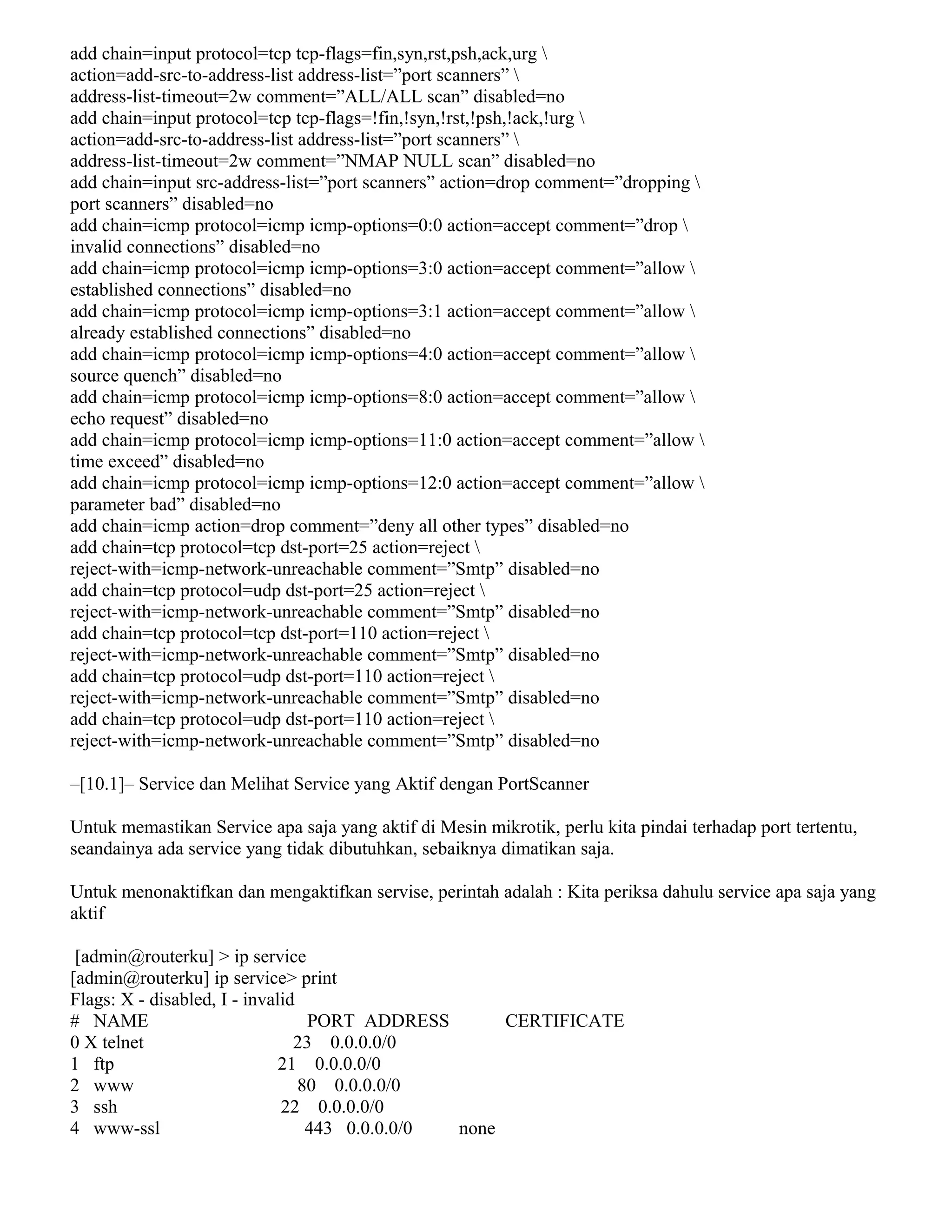 add chain=input protocol=tcp tcp-flags=fin,syn,rst,psh,ack,urg 
action=add-src-to-address-list address-list=”port scanners” 
address-list-timeout=2w comment=”ALL/ALL scan” disabled=no
add chain=input protocol=tcp tcp-flags=!fin,!syn,!rst,!psh,!ack,!urg 
action=add-src-to-address-list address-list=”port scanners” 
address-list-timeout=2w comment=”NMAP NULL scan” disabled=no
add chain=input src-address-list=”port scanners” action=drop comment=”dropping 
port scanners” disabled=no
add chain=icmp protocol=icmp icmp-options=0:0 action=accept comment=”drop 
invalid connections” disabled=no
add chain=icmp protocol=icmp icmp-options=3:0 action=accept comment=”allow 
established connections” disabled=no
add chain=icmp protocol=icmp icmp-options=3:1 action=accept comment=”allow 
already established connections” disabled=no
add chain=icmp protocol=icmp icmp-options=4:0 action=accept comment=”allow 
source quench” disabled=no
add chain=icmp protocol=icmp icmp-options=8:0 action=accept comment=”allow 
echo request” disabled=no
add chain=icmp protocol=icmp icmp-options=11:0 action=accept comment=”allow 
time exceed” disabled=no
add chain=icmp protocol=icmp icmp-options=12:0 action=accept comment=”allow 
parameter bad” disabled=no
add chain=icmp action=drop comment=”deny all other types” disabled=no
add chain=tcp protocol=tcp dst-port=25 action=reject 
reject-with=icmp-network-unreachable comment=”Smtp” disabled=no
add chain=tcp protocol=udp dst-port=25 action=reject 
reject-with=icmp-network-unreachable comment=”Smtp” disabled=no
add chain=tcp protocol=tcp dst-port=110 action=reject 
reject-with=icmp-network-unreachable comment=”Smtp” disabled=no
add chain=tcp protocol=udp dst-port=110 action=reject 
reject-with=icmp-network-unreachable comment=”Smtp” disabled=no
add chain=tcp protocol=udp dst-port=110 action=reject 
reject-with=icmp-network-unreachable comment=”Smtp” disabled=no
–[10.1]– Service dan Melihat Service yang Aktif dengan PortScanner
Untuk memastikan Service apa saja yang aktif di Mesin mikrotik, perlu kita pindai terhadap port tertentu,
seandainya ada service yang tidak dibutuhkan, sebaiknya dimatikan saja.
Untuk menonaktifkan dan mengaktifkan servise, perintah adalah : Kita periksa dahulu service apa saja yang
aktif
[admin@routerku] > ip service
[admin@routerku] ip service> print
Flags: X - disabled, I - invalid
# NAME PORT ADDRESS CERTIFICATE
0 X telnet 23 0.0.0.0/0
1 ftp 21 0.0.0.0/0
2 www 80 0.0.0.0/0
3 ssh 22 0.0.0.0/0
4 www-ssl 443 0.0.0.0/0 none
 