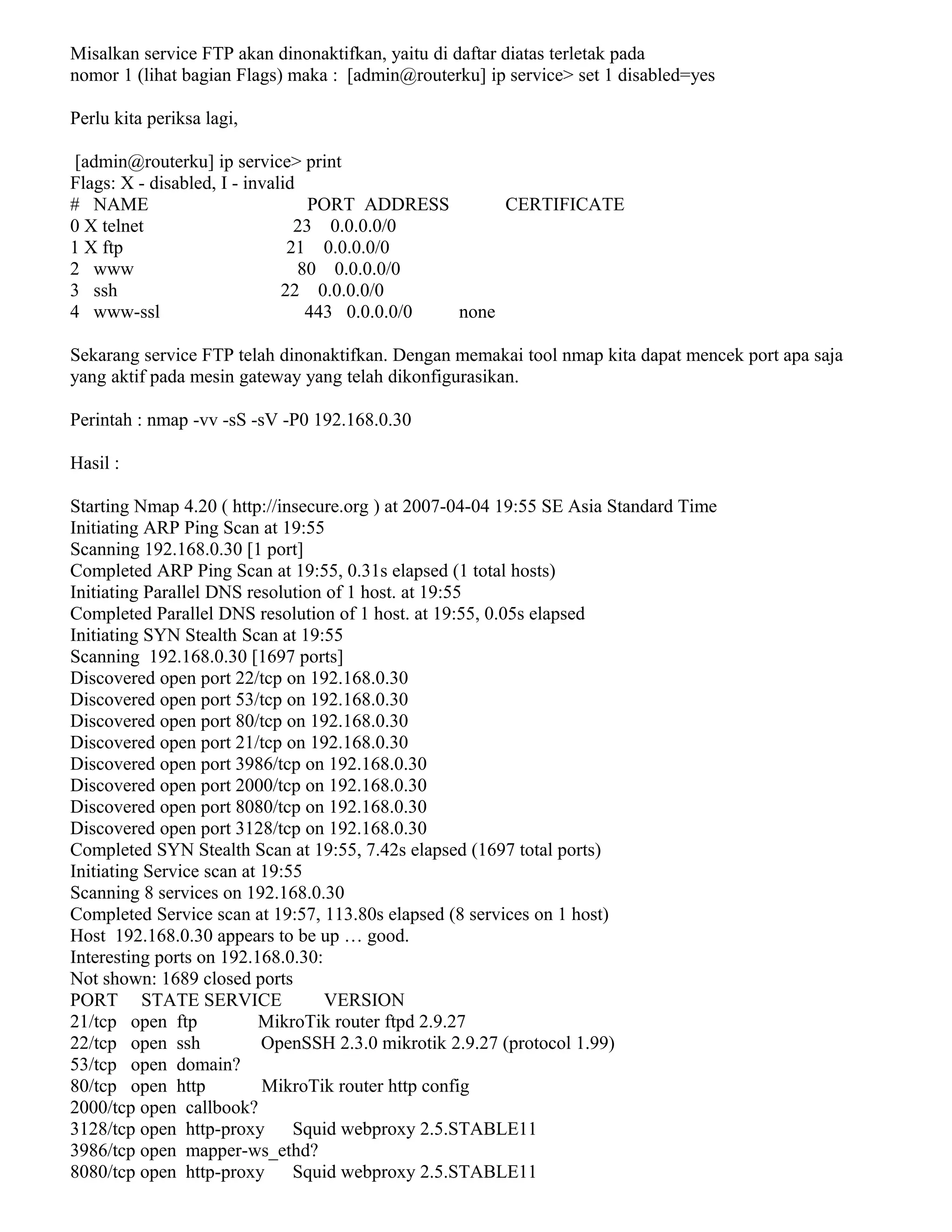 Misalkan service FTP akan dinonaktifkan, yaitu di daftar diatas terletak pada
nomor 1 (lihat bagian Flags) maka : [admin@routerku] ip service> set 1 disabled=yes
Perlu kita periksa lagi,
[admin@routerku] ip service> print
Flags: X - disabled, I - invalid
# NAME PORT ADDRESS CERTIFICATE
0 X telnet 23 0.0.0.0/0
1 X ftp 21 0.0.0.0/0
2 www 80 0.0.0.0/0
3 ssh 22 0.0.0.0/0
4 www-ssl 443 0.0.0.0/0 none
Sekarang service FTP telah dinonaktifkan. Dengan memakai tool nmap kita dapat mencek port apa saja
yang aktif pada mesin gateway yang telah dikonfigurasikan.
Perintah : nmap -vv -sS -sV -P0 192.168.0.30
Hasil :
Starting Nmap 4.20 ( http://insecure.org ) at 2007-04-04 19:55 SE Asia Standard Time
Initiating ARP Ping Scan at 19:55
Scanning 192.168.0.30 [1 port]
Completed ARP Ping Scan at 19:55, 0.31s elapsed (1 total hosts)
Initiating Parallel DNS resolution of 1 host. at 19:55
Completed Parallel DNS resolution of 1 host. at 19:55, 0.05s elapsed
Initiating SYN Stealth Scan at 19:55
Scanning 192.168.0.30 [1697 ports]
Discovered open port 22/tcp on 192.168.0.30
Discovered open port 53/tcp on 192.168.0.30
Discovered open port 80/tcp on 192.168.0.30
Discovered open port 21/tcp on 192.168.0.30
Discovered open port 3986/tcp on 192.168.0.30
Discovered open port 2000/tcp on 192.168.0.30
Discovered open port 8080/tcp on 192.168.0.30
Discovered open port 3128/tcp on 192.168.0.30
Completed SYN Stealth Scan at 19:55, 7.42s elapsed (1697 total ports)
Initiating Service scan at 19:55
Scanning 8 services on 192.168.0.30
Completed Service scan at 19:57, 113.80s elapsed (8 services on 1 host)
Host 192.168.0.30 appears to be up … good.
Interesting ports on 192.168.0.30:
Not shown: 1689 closed ports
PORT STATE SERVICE VERSION
21/tcp open ftp MikroTik router ftpd 2.9.27
22/tcp open ssh OpenSSH 2.3.0 mikrotik 2.9.27 (protocol 1.99)
53/tcp open domain?
80/tcp open http MikroTik router http config
2000/tcp open callbook?
3128/tcp open http-proxy Squid webproxy 2.5.STABLE11
3986/tcp open mapper-ws_ethd?
8080/tcp open http-proxy Squid webproxy 2.5.STABLE11
 