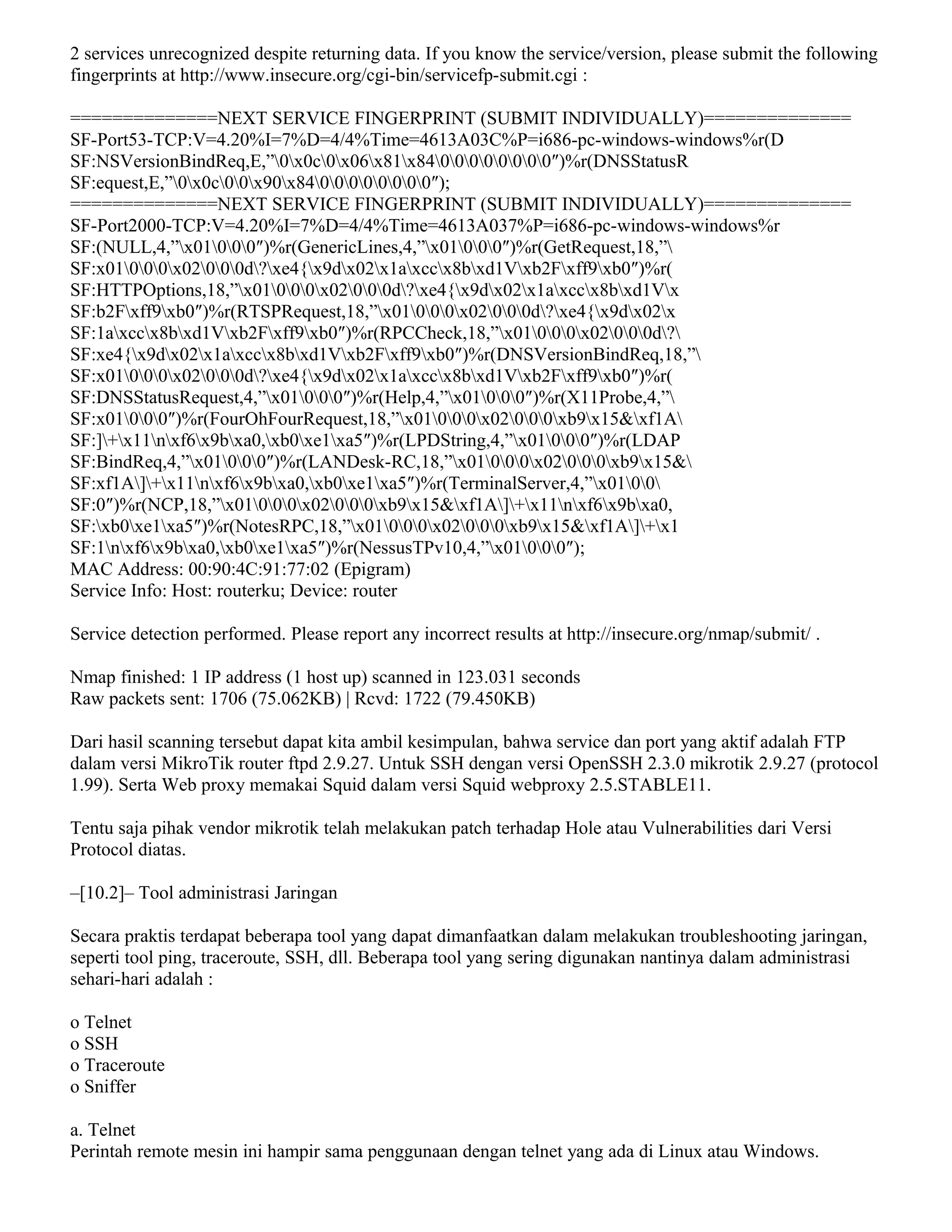 2 services unrecognized despite returning data. If you know the service/version, please submit the following
fingerprints at http://www.insecure.org/cgi-bin/servicefp-submit.cgi :
==============NEXT SERVICE FINGERPRINT (SUBMIT INDIVIDUALLY)==============
SF-Port53-TCP:V=4.20%I=7%D=4/4%Time=4613A03C%P=i686-pc-windows-windows%r(D
SF:NSVersionBindReq,E,”0x0c0x06x81x8400000000″)%r(DNSStatusR
SF:equest,E,”0x0c00x90x8400000000″);
==============NEXT SERVICE FINGERPRINT (SUBMIT INDIVIDUALLY)==============
SF-Port2000-TCP:V=4.20%I=7%D=4/4%Time=4613A037%P=i686-pc-windows-windows%r
SF:(NULL,4,”x01000″)%r(GenericLines,4,”x01000″)%r(GetRequest,18,”
SF:x01000x02000d?xe4{x9dx02x1axccx8bxd1Vxb2Fxff9xb0″)%r(
SF:HTTPOptions,18,”x01000x02000d?xe4{x9dx02x1axccx8bxd1Vx
SF:b2Fxff9xb0″)%r(RTSPRequest,18,”x01000x02000d?xe4{x9dx02x
SF:1axccx8bxd1Vxb2Fxff9xb0″)%r(RPCCheck,18,”x01000x02000d?
SF:xe4{x9dx02x1axccx8bxd1Vxb2Fxff9xb0″)%r(DNSVersionBindReq,18,”
SF:x01000x02000d?xe4{x9dx02x1axccx8bxd1Vxb2Fxff9xb0″)%r(
SF:DNSStatusRequest,4,”x01000″)%r(Help,4,”x01000″)%r(X11Probe,4,”
SF:x01000″)%r(FourOhFourRequest,18,”x01000x02000xb9x15&xf1A
SF:]+x11nxf6x9bxa0,xb0xe1xa5″)%r(LPDString,4,”x01000″)%r(LDAP
SF:BindReq,4,”x01000″)%r(LANDesk-RC,18,”x01000x02000xb9x15&
SF:xf1A]+x11nxf6x9bxa0,xb0xe1xa5″)%r(TerminalServer,4,”x0100
SF:0″)%r(NCP,18,”x01000x02000xb9x15&xf1A]+x11nxf6x9bxa0,
SF:xb0xe1xa5″)%r(NotesRPC,18,”x01000x02000xb9x15&xf1A]+x1
SF:1nxf6x9bxa0,xb0xe1xa5″)%r(NessusTPv10,4,”x01000″);
MAC Address: 00:90:4C:91:77:02 (Epigram)
Service Info: Host: routerku; Device: router
Service detection performed. Please report any incorrect results at http://insecure.org/nmap/submit/ .
Nmap finished: 1 IP address (1 host up) scanned in 123.031 seconds
Raw packets sent: 1706 (75.062KB) | Rcvd: 1722 (79.450KB)
Dari hasil scanning tersebut dapat kita ambil kesimpulan, bahwa service dan port yang aktif adalah FTP
dalam versi MikroTik router ftpd 2.9.27. Untuk SSH dengan versi OpenSSH 2.3.0 mikrotik 2.9.27 (protocol
1.99). Serta Web proxy memakai Squid dalam versi Squid webproxy 2.5.STABLE11.
Tentu saja pihak vendor mikrotik telah melakukan patch terhadap Hole atau Vulnerabilities dari Versi
Protocol diatas.
–[10.2]– Tool administrasi Jaringan
Secara praktis terdapat beberapa tool yang dapat dimanfaatkan dalam melakukan troubleshooting jaringan,
seperti tool ping, traceroute, SSH, dll. Beberapa tool yang sering digunakan nantinya dalam administrasi
sehari-hari adalah :
o Telnet
o SSH
o Traceroute
o Sniffer
a. Telnet
Perintah remote mesin ini hampir sama penggunaan dengan telnet yang ada di Linux atau Windows.
 