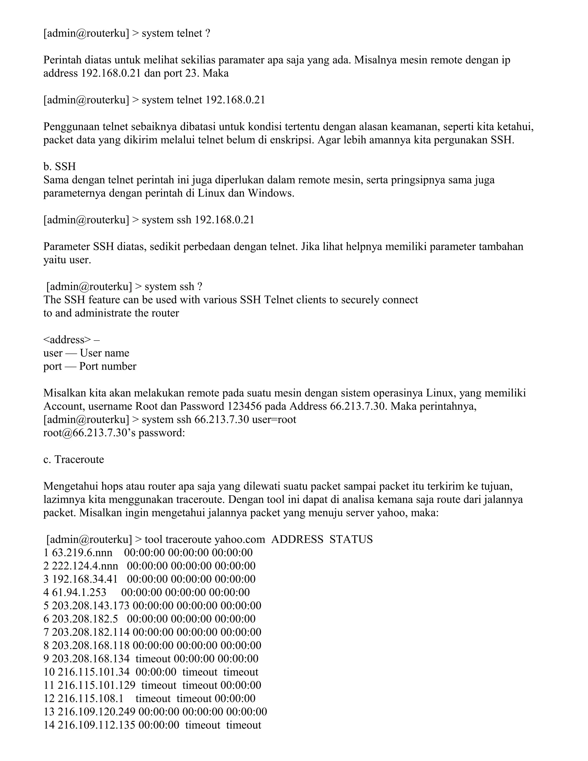 [admin@routerku] > system telnet ?
Perintah diatas untuk melihat sekilias paramater apa saja yang ada. Misalnya mesin remote dengan ip
address 192.168.0.21 dan port 23. Maka
[admin@routerku] > system telnet 192.168.0.21
Penggunaan telnet sebaiknya dibatasi untuk kondisi tertentu dengan alasan keamanan, seperti kita ketahui,
packet data yang dikirim melalui telnet belum di enskripsi. Agar lebih amannya kita pergunakan SSH.
b. SSH
Sama dengan telnet perintah ini juga diperlukan dalam remote mesin, serta pringsipnya sama juga
parameternya dengan perintah di Linux dan Windows.
[admin@routerku] > system ssh 192.168.0.21
Parameter SSH diatas, sedikit perbedaan dengan telnet. Jika lihat helpnya memiliki parameter tambahan
yaitu user.
[admin@routerku] > system ssh ?
The SSH feature can be used with various SSH Telnet clients to securely connect
to and administrate the router
<address> –
user — User name
port — Port number
Misalkan kita akan melakukan remote pada suatu mesin dengan sistem operasinya Linux, yang memiliki
Account, username Root dan Password 123456 pada Address 66.213.7.30. Maka perintahnya,
[admin@routerku] > system ssh 66.213.7.30 user=root
root@66.213.7.30’s password:
c. Traceroute
Mengetahui hops atau router apa saja yang dilewati suatu packet sampai packet itu terkirim ke tujuan,
lazimnya kita menggunakan traceroute. Dengan tool ini dapat di analisa kemana saja route dari jalannya
packet. Misalkan ingin mengetahui jalannya packet yang menuju server yahoo, maka:
[admin@routerku] > tool traceroute yahoo.com ADDRESS STATUS
1 63.219.6.nnn 00:00:00 00:00:00 00:00:00
2 222.124.4.nnn 00:00:00 00:00:00 00:00:00
3 192.168.34.41 00:00:00 00:00:00 00:00:00
4 61.94.1.253 00:00:00 00:00:00 00:00:00
5 203.208.143.173 00:00:00 00:00:00 00:00:00
6 203.208.182.5 00:00:00 00:00:00 00:00:00
7 203.208.182.114 00:00:00 00:00:00 00:00:00
8 203.208.168.118 00:00:00 00:00:00 00:00:00
9 203.208.168.134 timeout 00:00:00 00:00:00
10 216.115.101.34 00:00:00 timeout timeout
11 216.115.101.129 timeout timeout 00:00:00
12 216.115.108.1 timeout timeout 00:00:00
13 216.109.120.249 00:00:00 00:00:00 00:00:00
14 216.109.112.135 00:00:00 timeout timeout
 
