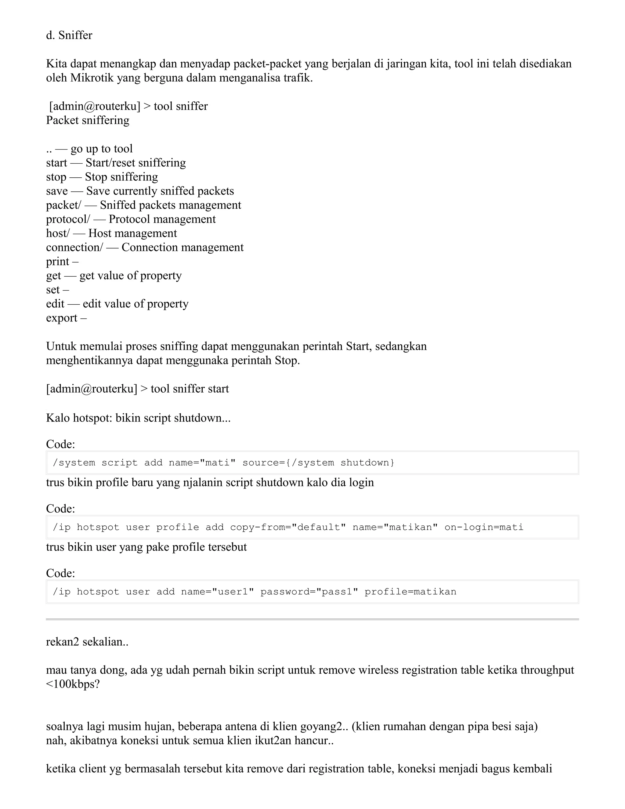 d. Sniffer
Kita dapat menangkap dan menyadap packet-packet yang berjalan di jaringan kita, tool ini telah disediakan
oleh Mikrotik yang berguna dalam menganalisa trafik.
[admin@routerku] > tool sniffer
Packet sniffering
.. — go up to tool
start — Start/reset sniffering
stop — Stop sniffering
save — Save currently sniffed packets
packet/ — Sniffed packets management
protocol/ — Protocol management
host/ — Host management
connection/ — Connection management
print –
get — get value of property
set –
edit — edit value of property
export –
Untuk memulai proses sniffing dapat menggunakan perintah Start, sedangkan
menghentikannya dapat menggunaka perintah Stop.
[admin@routerku] > tool sniffer start
Kalo hotspot: bikin script shutdown...
Code:
/system script add name="mati" source={/system shutdown}
trus bikin profile baru yang njalanin script shutdown kalo dia login
Code:
/ip hotspot user profile add copy-from="default" name="matikan" on-login=mati
trus bikin user yang pake profile tersebut
Code:
/ip hotspot user add name="user1" password="pass1" profile=matikan
rekan2 sekalian..
mau tanya dong, ada yg udah pernah bikin script untuk remove wireless registration table ketika throughput
<100kbps?
soalnya lagi musim hujan, beberapa antena di klien goyang2.. (klien rumahan dengan pipa besi saja)
nah, akibatnya koneksi untuk semua klien ikut2an hancur..
ketika client yg bermasalah tersebut kita remove dari registration table, koneksi menjadi bagus kembali
 