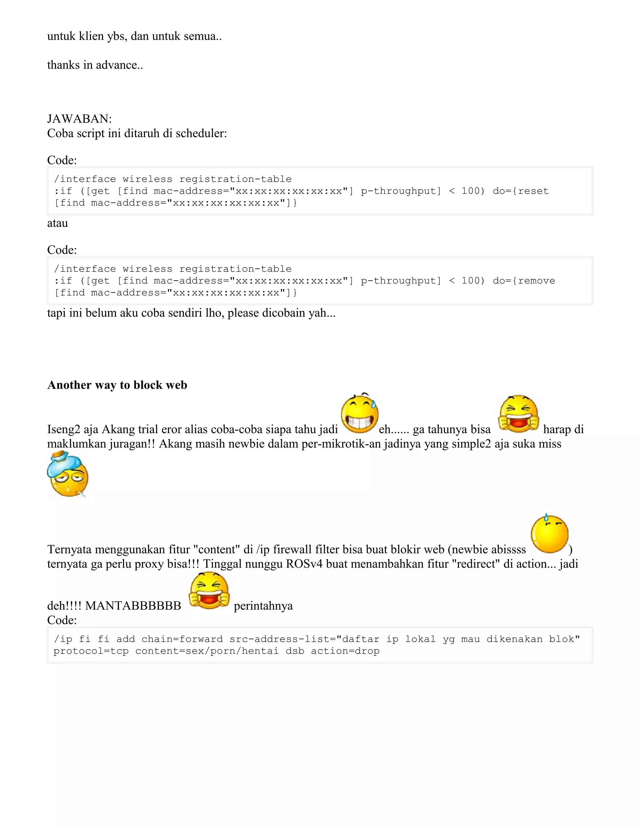 untuk klien ybs, dan untuk semua..
thanks in advance..
JAWABAN:
Coba script ini ditaruh di scheduler:
Code:
/interface wireless registration-table
:if ([get [find mac-address="xx:xx:xx:xx:xx:xx"] p-throughput] < 100) do={reset
[find mac-address="xx:xx:xx:xx:xx:xx"]}
atau
Code:
/interface wireless registration-table
:if ([get [find mac-address="xx:xx:xx:xx:xx:xx"] p-throughput] < 100) do={remove
[find mac-address="xx:xx:xx:xx:xx:xx"]}
tapi ini belum aku coba sendiri lho, please dicobain yah...
Another way to block web
Iseng2 aja Akang trial eror alias coba-coba siapa tahu jadi eh...... ga tahunya bisa harap di
maklumkan juragan!! Akang masih newbie dalam per-mikrotik-an jadinya yang simple2 aja suka miss
Ternyata menggunakan fitur "content" di /ip firewall filter bisa buat blokir web (newbie abissss )
ternyata ga perlu proxy bisa!!! Tinggal nunggu ROSv4 buat menambahkan fitur "redirect" di action... jadi
deh!!!! MANTABBBBBB perintahnya
Code:
/ip fi fi add chain=forward src-address-list="daftar ip lokal yg mau dikenakan blok"
protocol=tcp content=sex/porn/hentai dsb action=drop
 