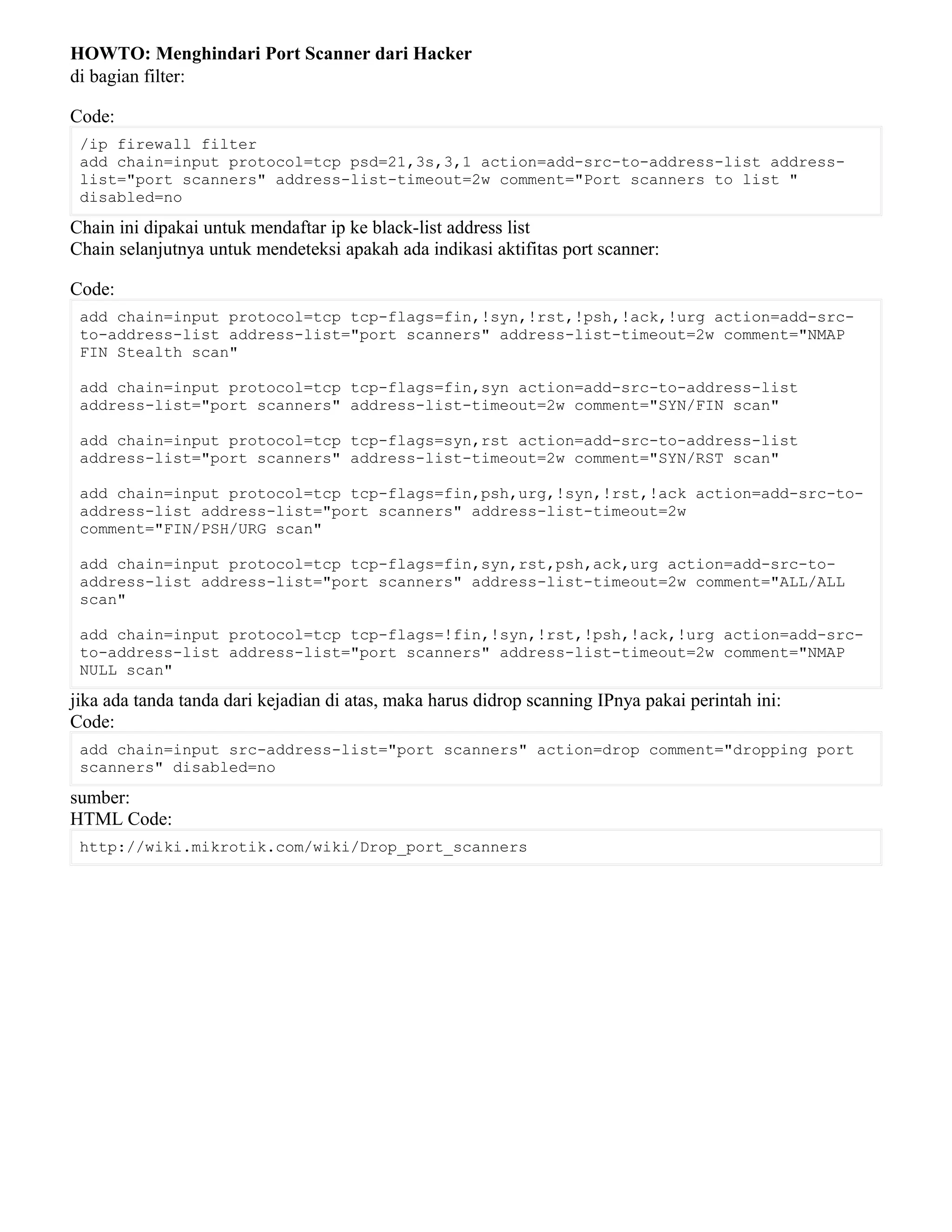 HOWTO: Menghindari Port Scanner dari Hacker
di bagian filter:
Code:
/ip firewall filter
add chain=input protocol=tcp psd=21,3s,3,1 action=add-src-to-address-list address-
list="port scanners" address-list-timeout=2w comment="Port scanners to list "
disabled=no
Chain ini dipakai untuk mendaftar ip ke black-list address list
Chain selanjutnya untuk mendeteksi apakah ada indikasi aktifitas port scanner:
Code:
add chain=input protocol=tcp tcp-flags=fin,!syn,!rst,!psh,!ack,!urg action=add-src-
to-address-list address-list="port scanners" address-list-timeout=2w comment="NMAP
FIN Stealth scan"
add chain=input protocol=tcp tcp-flags=fin,syn action=add-src-to-address-list
address-list="port scanners" address-list-timeout=2w comment="SYN/FIN scan"
add chain=input protocol=tcp tcp-flags=syn,rst action=add-src-to-address-list
address-list="port scanners" address-list-timeout=2w comment="SYN/RST scan"
add chain=input protocol=tcp tcp-flags=fin,psh,urg,!syn,!rst,!ack action=add-src-to-
address-list address-list="port scanners" address-list-timeout=2w
comment="FIN/PSH/URG scan"
add chain=input protocol=tcp tcp-flags=fin,syn,rst,psh,ack,urg action=add-src-to-
address-list address-list="port scanners" address-list-timeout=2w comment="ALL/ALL
scan"
add chain=input protocol=tcp tcp-flags=!fin,!syn,!rst,!psh,!ack,!urg action=add-src-
to-address-list address-list="port scanners" address-list-timeout=2w comment="NMAP
NULL scan"
jika ada tanda tanda dari kejadian di atas, maka harus didrop scanning IPnya pakai perintah ini:
Code:
add chain=input src-address-list="port scanners" action=drop comment="dropping port
scanners" disabled=no
sumber:
HTML Code:
http://wiki.mikrotik.com/wiki/Drop_port_scanners
 