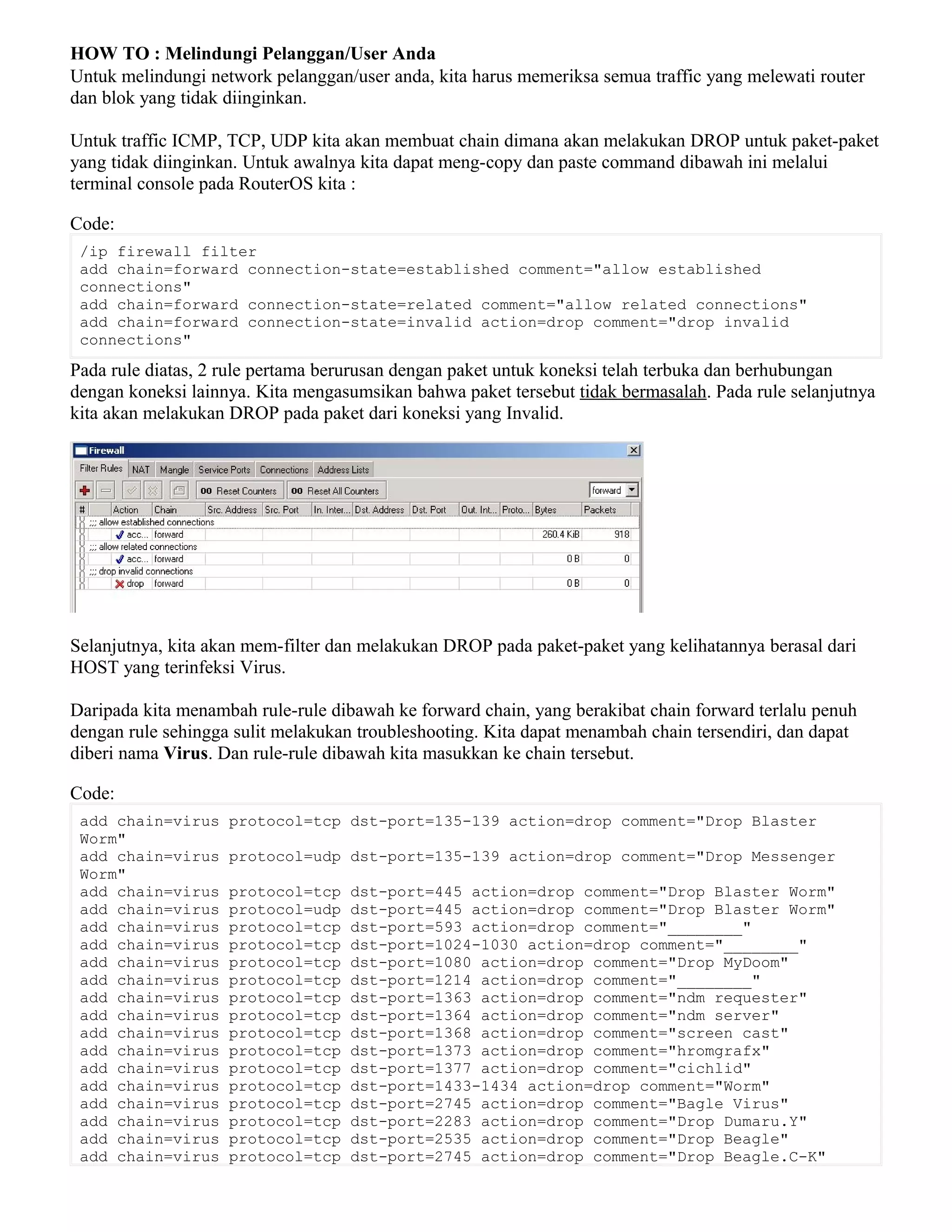 HOW TO : Melindungi Pelanggan/User Anda
Untuk melindungi network pelanggan/user anda, kita harus memeriksa semua traffic yang melewati router
dan blok yang tidak diinginkan.
Untuk traffic ICMP, TCP, UDP kita akan membuat chain dimana akan melakukan DROP untuk paket-paket
yang tidak diinginkan. Untuk awalnya kita dapat meng-copy dan paste command dibawah ini melalui
terminal console pada RouterOS kita :
Code:
/ip firewall filter
add chain=forward connection-state=established comment="allow established
connections"
add chain=forward connection-state=related comment="allow related connections"
add chain=forward connection-state=invalid action=drop comment="drop invalid
connections"
Pada rule diatas, 2 rule pertama berurusan dengan paket untuk koneksi telah terbuka dan berhubungan
dengan koneksi lainnya. Kita mengasumsikan bahwa paket tersebut tidak bermasalah. Pada rule selanjutnya
kita akan melakukan DROP pada paket dari koneksi yang Invalid.
Selanjutnya, kita akan mem-filter dan melakukan DROP pada paket-paket yang kelihatannya berasal dari
HOST yang terinfeksi Virus.
Daripada kita menambah rule-rule dibawah ke forward chain, yang berakibat chain forward terlalu penuh
dengan rule sehingga sulit melakukan troubleshooting. Kita dapat menambah chain tersendiri, dan dapat
diberi nama Virus. Dan rule-rule dibawah kita masukkan ke chain tersebut.
Code:
add chain=virus protocol=tcp dst-port=135-139 action=drop comment="Drop Blaster
Worm"
add chain=virus protocol=udp dst-port=135-139 action=drop comment="Drop Messenger
Worm"
add chain=virus protocol=tcp dst-port=445 action=drop comment="Drop Blaster Worm"
add chain=virus protocol=udp dst-port=445 action=drop comment="Drop Blaster Worm"
add chain=virus protocol=tcp dst-port=593 action=drop comment="________"
add chain=virus protocol=tcp dst-port=1024-1030 action=drop comment="________"
add chain=virus protocol=tcp dst-port=1080 action=drop comment="Drop MyDoom"
add chain=virus protocol=tcp dst-port=1214 action=drop comment="________"
add chain=virus protocol=tcp dst-port=1363 action=drop comment="ndm requester"
add chain=virus protocol=tcp dst-port=1364 action=drop comment="ndm server"
add chain=virus protocol=tcp dst-port=1368 action=drop comment="screen cast"
add chain=virus protocol=tcp dst-port=1373 action=drop comment="hromgrafx"
add chain=virus protocol=tcp dst-port=1377 action=drop comment="cichlid"
add chain=virus protocol=tcp dst-port=1433-1434 action=drop comment="Worm"
add chain=virus protocol=tcp dst-port=2745 action=drop comment="Bagle Virus"
add chain=virus protocol=tcp dst-port=2283 action=drop comment="Drop Dumaru.Y"
add chain=virus protocol=tcp dst-port=2535 action=drop comment="Drop Beagle"
add chain=virus protocol=tcp dst-port=2745 action=drop comment="Drop Beagle.C-K"
 