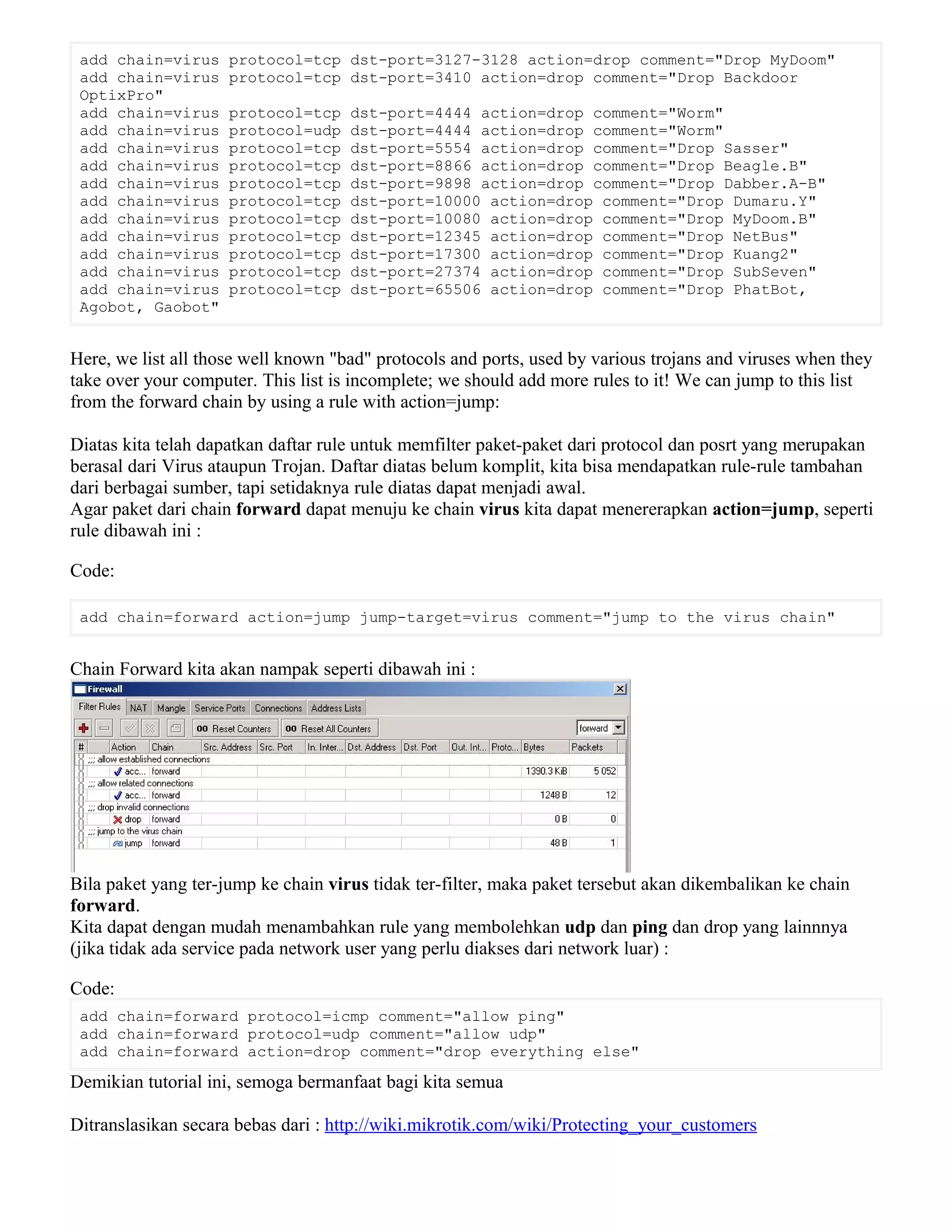 add chain=virus protocol=tcp dst-port=3127-3128 action=drop comment="Drop MyDoom"
add chain=virus protocol=tcp dst-port=3410 action=drop comment="Drop Backdoor
OptixPro"
add chain=virus protocol=tcp dst-port=4444 action=drop comment="Worm"
add chain=virus protocol=udp dst-port=4444 action=drop comment="Worm"
add chain=virus protocol=tcp dst-port=5554 action=drop comment="Drop Sasser"
add chain=virus protocol=tcp dst-port=8866 action=drop comment="Drop Beagle.B"
add chain=virus protocol=tcp dst-port=9898 action=drop comment="Drop Dabber.A-B"
add chain=virus protocol=tcp dst-port=10000 action=drop comment="Drop Dumaru.Y"
add chain=virus protocol=tcp dst-port=10080 action=drop comment="Drop MyDoom.B"
add chain=virus protocol=tcp dst-port=12345 action=drop comment="Drop NetBus"
add chain=virus protocol=tcp dst-port=17300 action=drop comment="Drop Kuang2"
add chain=virus protocol=tcp dst-port=27374 action=drop comment="Drop SubSeven"
add chain=virus protocol=tcp dst-port=65506 action=drop comment="Drop PhatBot,
Agobot, Gaobot"
Here, we list all those well known "bad" protocols and ports, used by various trojans and viruses when they
take over your computer. This list is incomplete; we should add more rules to it! We can jump to this list
from the forward chain by using a rule with action=jump:
Diatas kita telah dapatkan daftar rule untuk memfilter paket-paket dari protocol dan posrt yang merupakan
berasal dari Virus ataupun Trojan. Daftar diatas belum komplit, kita bisa mendapatkan rule-rule tambahan
dari berbagai sumber, tapi setidaknya rule diatas dapat menjadi awal.
Agar paket dari chain forward dapat menuju ke chain virus kita dapat menererapkan action=jump, seperti
rule dibawah ini :
Code:
add chain=forward action=jump jump-target=virus comment="jump to the virus chain"
Chain Forward kita akan nampak seperti dibawah ini :
Bila paket yang ter-jump ke chain virus tidak ter-filter, maka paket tersebut akan dikembalikan ke chain
forward.
Kita dapat dengan mudah menambahkan rule yang membolehkan udp dan ping dan drop yang lainnnya
(jika tidak ada service pada network user yang perlu diakses dari network luar) :
Code:
add chain=forward protocol=icmp comment="allow ping"
add chain=forward protocol=udp comment="allow udp"
add chain=forward action=drop comment="drop everything else"
Demikian tutorial ini, semoga bermanfaat bagi kita semua
Ditranslasikan secara bebas dari : http://wiki.mikrotik.com/wiki/Protecting_your_customers
 