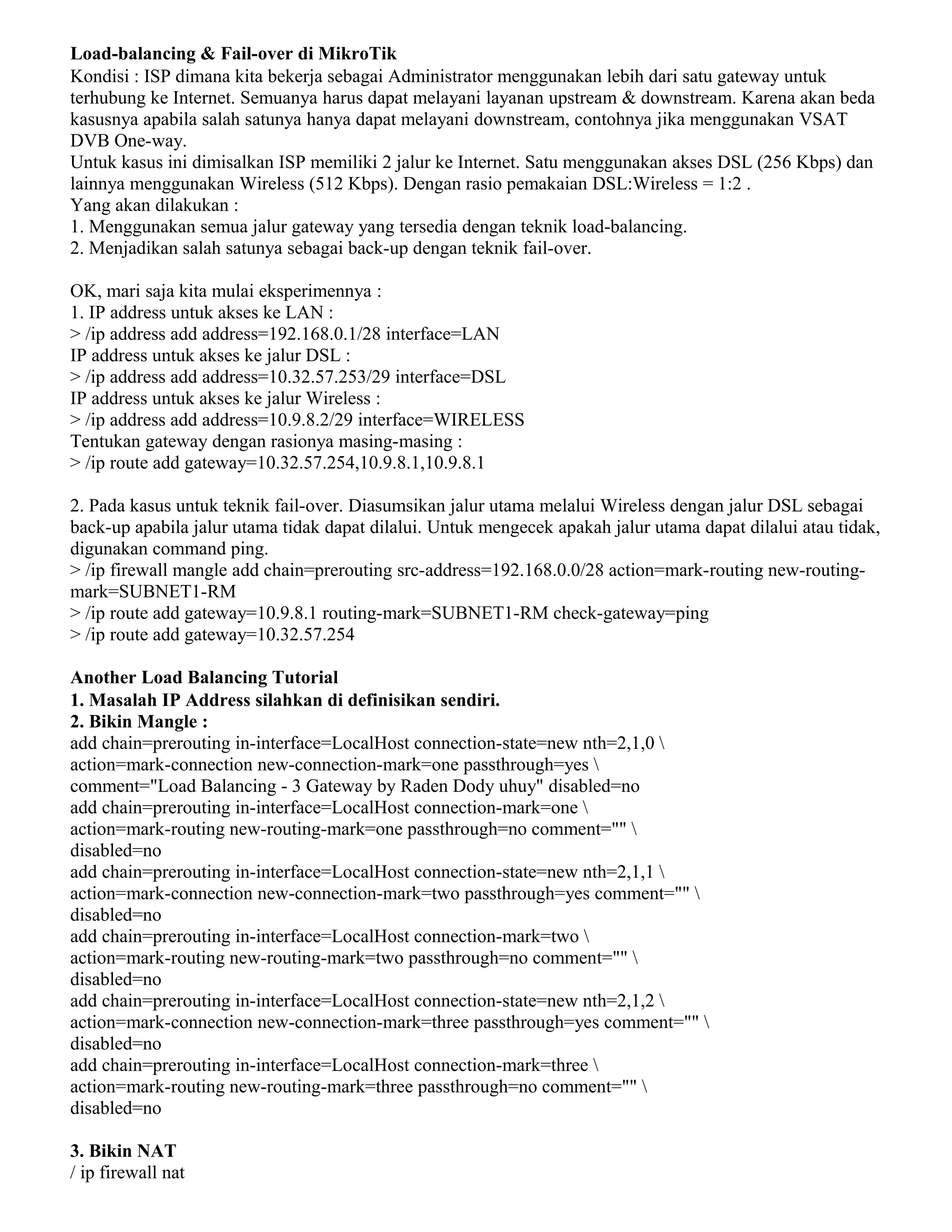 Load-balancing & Fail-over di MikroTik
Kondisi : ISP dimana kita bekerja sebagai Administrator menggunakan lebih dari satu gateway untuk
terhubung ke Internet. Semuanya harus dapat melayani layanan upstream & downstream. Karena akan beda
kasusnya apabila salah satunya hanya dapat melayani downstream, contohnya jika menggunakan VSAT
DVB One-way.
Untuk kasus ini dimisalkan ISP memiliki 2 jalur ke Internet. Satu menggunakan akses DSL (256 Kbps) dan
lainnya menggunakan Wireless (512 Kbps). Dengan rasio pemakaian DSL:Wireless = 1:2 .
Yang akan dilakukan :
1. Menggunakan semua jalur gateway yang tersedia dengan teknik load-balancing.
2. Menjadikan salah satunya sebagai back-up dengan teknik fail-over.
OK, mari saja kita mulai eksperimennya :
1. IP address untuk akses ke LAN :
> /ip address add address=192.168.0.1/28 interface=LAN
IP address untuk akses ke jalur DSL :
> /ip address add address=10.32.57.253/29 interface=DSL
IP address untuk akses ke jalur Wireless :
> /ip address add address=10.9.8.2/29 interface=WIRELESS
Tentukan gateway dengan rasionya masing-masing :
> /ip route add gateway=10.32.57.254,10.9.8.1,10.9.8.1
2. Pada kasus untuk teknik fail-over. Diasumsikan jalur utama melalui Wireless dengan jalur DSL sebagai
back-up apabila jalur utama tidak dapat dilalui. Untuk mengecek apakah jalur utama dapat dilalui atau tidak,
digunakan command ping.
> /ip firewall mangle add chain=prerouting src-address=192.168.0.0/28 action=mark-routing new-routing-
mark=SUBNET1-RM
> /ip route add gateway=10.9.8.1 routing-mark=SUBNET1-RM check-gateway=ping
> /ip route add gateway=10.32.57.254
Another Load Balancing Tutorial
1. Masalah IP Address silahkan di definisikan sendiri.
2. Bikin Mangle :
add chain=prerouting in-interface=LocalHost connection-state=new nth=2,1,0 
action=mark-connection new-connection-mark=one passthrough=yes 
comment="Load Balancing - 3 Gateway by Raden Dody uhuy" disabled=no
add chain=prerouting in-interface=LocalHost connection-mark=one 
action=mark-routing new-routing-mark=one passthrough=no comment="" 
disabled=no
add chain=prerouting in-interface=LocalHost connection-state=new nth=2,1,1 
action=mark-connection new-connection-mark=two passthrough=yes comment="" 
disabled=no
add chain=prerouting in-interface=LocalHost connection-mark=two 
action=mark-routing new-routing-mark=two passthrough=no comment="" 
disabled=no
add chain=prerouting in-interface=LocalHost connection-state=new nth=2,1,2 
action=mark-connection new-connection-mark=three passthrough=yes comment="" 
disabled=no
add chain=prerouting in-interface=LocalHost connection-mark=three 
action=mark-routing new-routing-mark=three passthrough=no comment="" 
disabled=no
3. Bikin NAT
/ ip firewall nat
 