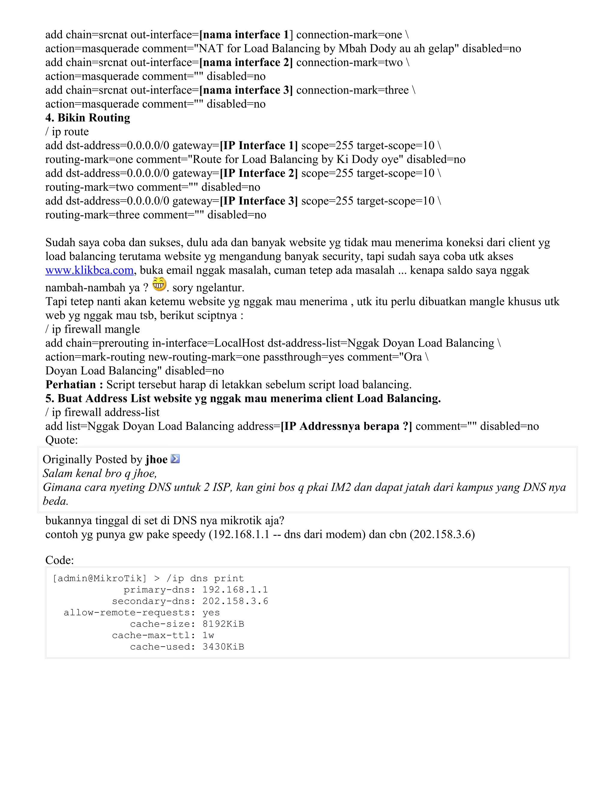 add chain=srcnat out-interface=[nama interface 1] connection-mark=one 
action=masquerade comment="NAT for Load Balancing by Mbah Dody au ah gelap" disabled=no
add chain=srcnat out-interface=[nama interface 2] connection-mark=two 
action=masquerade comment="" disabled=no
add chain=srcnat out-interface=[nama interface 3] connection-mark=three 
action=masquerade comment="" disabled=no
4. Bikin Routing
/ ip route
add dst-address=0.0.0.0/0 gateway=[IP Interface 1] scope=255 target-scope=10 
routing-mark=one comment="Route for Load Balancing by Ki Dody oye" disabled=no
add dst-address=0.0.0.0/0 gateway=[IP Interface 2] scope=255 target-scope=10 
routing-mark=two comment="" disabled=no
add dst-address=0.0.0.0/0 gateway=[IP Interface 3] scope=255 target-scope=10 
routing-mark=three comment="" disabled=no
Sudah saya coba dan sukses, dulu ada dan banyak website yg tidak mau menerima koneksi dari client yg
load balancing terutama website yg mengandung banyak security, tapi sudah saya coba utk akses
www.klikbca.com, buka email nggak masalah, cuman tetep ada masalah ... kenapa saldo saya nggak
nambah-nambah ya ? . sory ngelantur.
Tapi tetep nanti akan ketemu website yg nggak mau menerima , utk itu perlu dibuatkan mangle khusus utk
web yg nggak mau tsb, berikut sciptnya :
/ ip firewall mangle
add chain=prerouting in-interface=LocalHost dst-address-list=Nggak Doyan Load Balancing 
action=mark-routing new-routing-mark=one passthrough=yes comment="Ora 
Doyan Load Balancing" disabled=no
Perhatian : Script tersebut harap di letakkan sebelum script load balancing.
5. Buat Address List website yg nggak mau menerima client Load Balancing.
/ ip firewall address-list
add list=Nggak Doyan Load Balancing address=[IP Addressnya berapa ?] comment="" disabled=no
Quote:
Originally Posted by jhoe
Salam kenal bro q jhoe,
Gimana cara nyeting DNS untuk 2 ISP, kan gini bos q pkai IM2 dan dapat jatah dari kampus yang DNS nya
beda.
bukannya tinggal di set di DNS nya mikrotik aja?
contoh yg punya gw pake speedy (192.168.1.1 -- dns dari modem) dan cbn (202.158.3.6)
Code:
[admin@MikroTik] > /ip dns print
primary-dns: 192.168.1.1
secondary-dns: 202.158.3.6
allow-remote-requests: yes
cache-size: 8192KiB
cache-max-ttl: 1w
cache-used: 3430KiB
 