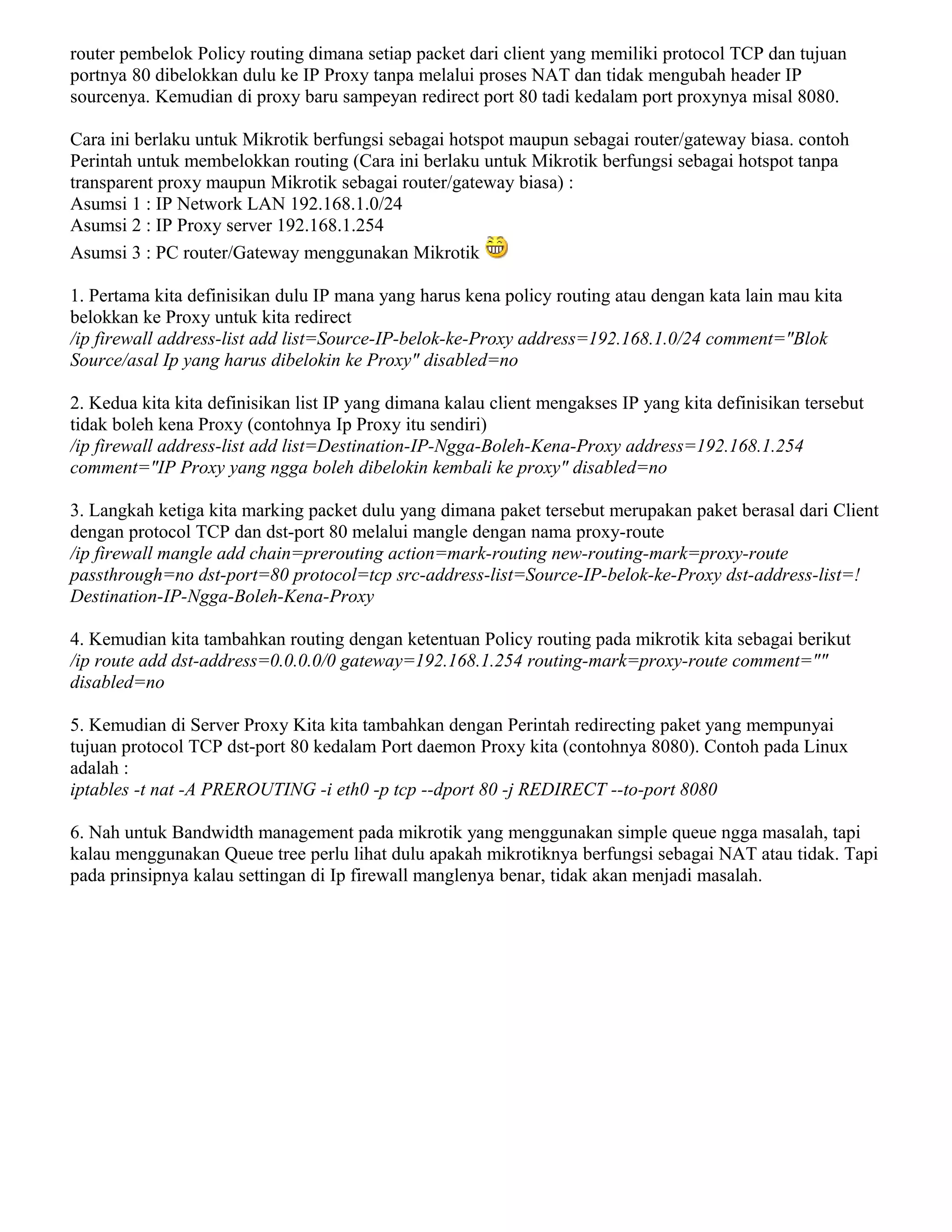 router pembelok Policy routing dimana setiap packet dari client yang memiliki protocol TCP dan tujuan
portnya 80 dibelokkan dulu ke IP Proxy tanpa melalui proses NAT dan tidak mengubah header IP
sourcenya. Kemudian di proxy baru sampeyan redirect port 80 tadi kedalam port proxynya misal 8080.
Cara ini berlaku untuk Mikrotik berfungsi sebagai hotspot maupun sebagai router/gateway biasa. contoh
Perintah untuk membelokkan routing (Cara ini berlaku untuk Mikrotik berfungsi sebagai hotspot tanpa
transparent proxy maupun Mikrotik sebagai router/gateway biasa) :
Asumsi 1 : IP Network LAN 192.168.1.0/24
Asumsi 2 : IP Proxy server 192.168.1.254
Asumsi 3 : PC router/Gateway menggunakan Mikrotik
1. Pertama kita definisikan dulu IP mana yang harus kena policy routing atau dengan kata lain mau kita
belokkan ke Proxy untuk kita redirect
/ip firewall address-list add list=Source-IP-belok-ke-Proxy address=192.168.1.0/24 comment="Blok
Source/asal Ip yang harus dibelokin ke Proxy" disabled=no
2. Kedua kita kita definisikan list IP yang dimana kalau client mengakses IP yang kita definisikan tersebut
tidak boleh kena Proxy (contohnya Ip Proxy itu sendiri)
/ip firewall address-list add list=Destination-IP-Ngga-Boleh-Kena-Proxy address=192.168.1.254
comment="IP Proxy yang ngga boleh dibelokin kembali ke proxy" disabled=no
3. Langkah ketiga kita marking packet dulu yang dimana paket tersebut merupakan paket berasal dari Client
dengan protocol TCP dan dst-port 80 melalui mangle dengan nama proxy-route
/ip firewall mangle add chain=prerouting action=mark-routing new-routing-mark=proxy-route
passthrough=no dst-port=80 protocol=tcp src-address-list=Source-IP-belok-ke-Proxy dst-address-list=!
Destination-IP-Ngga-Boleh-Kena-Proxy
4. Kemudian kita tambahkan routing dengan ketentuan Policy routing pada mikrotik kita sebagai berikut
/ip route add dst-address=0.0.0.0/0 gateway=192.168.1.254 routing-mark=proxy-route comment=""
disabled=no
5. Kemudian di Server Proxy Kita kita tambahkan dengan Perintah redirecting paket yang mempunyai
tujuan protocol TCP dst-port 80 kedalam Port daemon Proxy kita (contohnya 8080). Contoh pada Linux
adalah :
iptables -t nat -A PREROUTING -i eth0 -p tcp --dport 80 -j REDIRECT --to-port 8080
6. Nah untuk Bandwidth management pada mikrotik yang menggunakan simple queue ngga masalah, tapi
kalau menggunakan Queue tree perlu lihat dulu apakah mikrotiknya berfungsi sebagai NAT atau tidak. Tapi
pada prinsipnya kalau settingan di Ip firewall manglenya benar, tidak akan menjadi masalah.
 