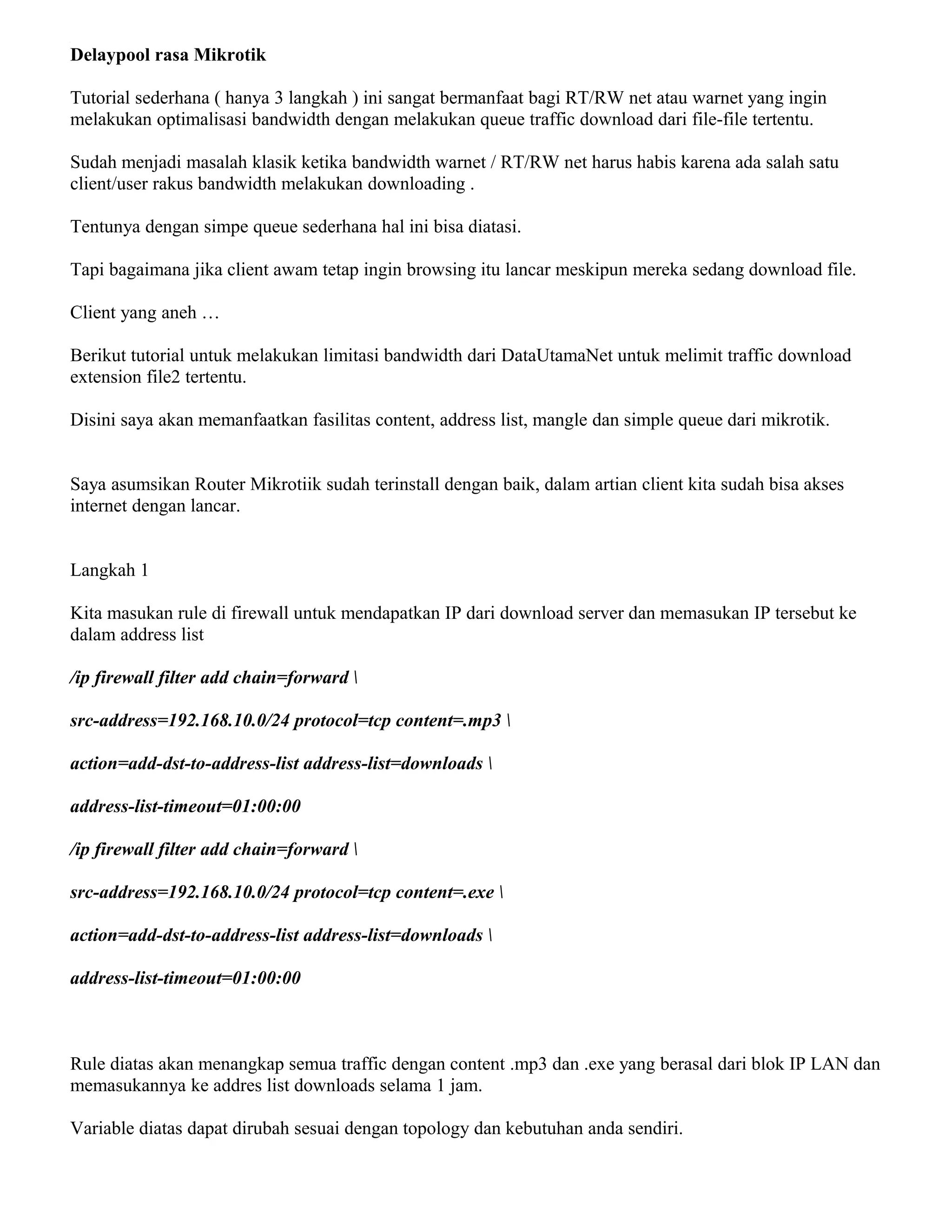 Delaypool rasa Mikrotik
Tutorial sederhana ( hanya 3 langkah ) ini sangat bermanfaat bagi RT/RW net atau warnet yang ingin
melakukan optimalisasi bandwidth dengan melakukan queue traffic download dari file-file tertentu.
Sudah menjadi masalah klasik ketika bandwidth warnet / RT/RW net harus habis karena ada salah satu
client/user rakus bandwidth melakukan downloading .
Tentunya dengan simpe queue sederhana hal ini bisa diatasi.
Tapi bagaimana jika client awam tetap ingin browsing itu lancar meskipun mereka sedang download file.
Client yang aneh …
Berikut tutorial untuk melakukan limitasi bandwidth dari DataUtamaNet untuk melimit traffic download
extension file2 tertentu.
Disini saya akan memanfaatkan fasilitas content, address list, mangle dan simple queue dari mikrotik.
Saya asumsikan Router Mikrotiik sudah terinstall dengan baik, dalam artian client kita sudah bisa akses
internet dengan lancar.
Langkah 1
Kita masukan rule di firewall untuk mendapatkan IP dari download server dan memasukan IP tersebut ke
dalam address list
/ip firewall filter add chain=forward 
src-address=192.168.10.0/24 protocol=tcp content=.mp3 
action=add-dst-to-address-list address-list=downloads 
address-list-timeout=01:00:00
/ip firewall filter add chain=forward 
src-address=192.168.10.0/24 protocol=tcp content=.exe 
action=add-dst-to-address-list address-list=downloads 
address-list-timeout=01:00:00
Rule diatas akan menangkap semua traffic dengan content .mp3 dan .exe yang berasal dari blok IP LAN dan
memasukannya ke addres list downloads selama 1 jam.
Variable diatas dapat dirubah sesuai dengan topology dan kebutuhan anda sendiri.
 