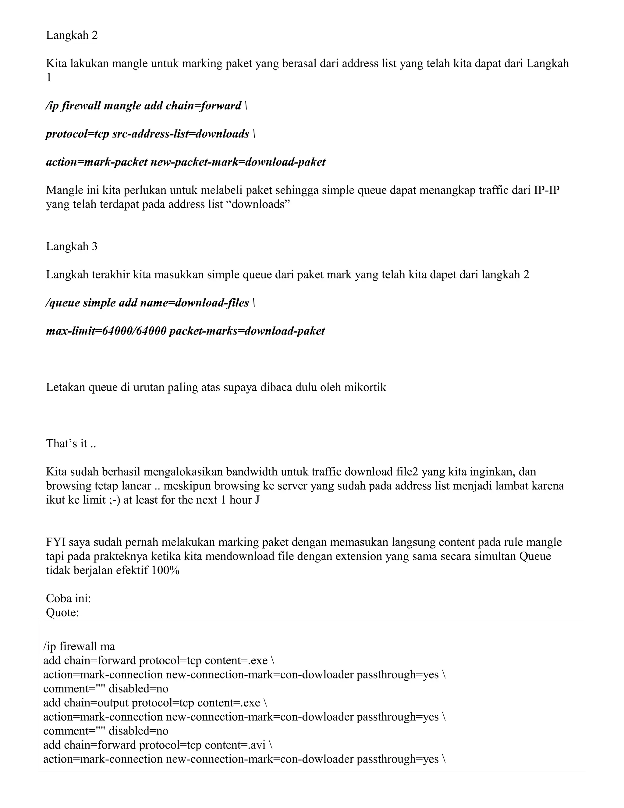 Langkah 2
Kita lakukan mangle untuk marking paket yang berasal dari address list yang telah kita dapat dari Langkah
1
/ip firewall mangle add chain=forward 
protocol=tcp src-address-list=downloads 
action=mark-packet new-packet-mark=download-paket
Mangle ini kita perlukan untuk melabeli paket sehingga simple queue dapat menangkap traffic dari IP-IP
yang telah terdapat pada address list “downloads”
Langkah 3
Langkah terakhir kita masukkan simple queue dari paket mark yang telah kita dapet dari langkah 2
/queue simple add name=download-files 
max-limit=64000/64000 packet-marks=download-paket
Letakan queue di urutan paling atas supaya dibaca dulu oleh mikortik
That’s it ..
Kita sudah berhasil mengalokasikan bandwidth untuk traffic download file2 yang kita inginkan, dan
browsing tetap lancar .. meskipun browsing ke server yang sudah pada address list menjadi lambat karena
ikut ke limit ;-) at least for the next 1 hour J
FYI saya sudah pernah melakukan marking paket dengan memasukan langsung content pada rule mangle
tapi pada prakteknya ketika kita mendownload file dengan extension yang sama secara simultan Queue
tidak berjalan efektif 100%
Coba ini:
Quote:
/ip firewall ma
add chain=forward protocol=tcp content=.exe 
action=mark-connection new-connection-mark=con-dowloader passthrough=yes 
comment="" disabled=no
add chain=output protocol=tcp content=.exe 
action=mark-connection new-connection-mark=con-dowloader passthrough=yes 
comment="" disabled=no
add chain=forward protocol=tcp content=.avi 
action=mark-connection new-connection-mark=con-dowloader passthrough=yes 
 