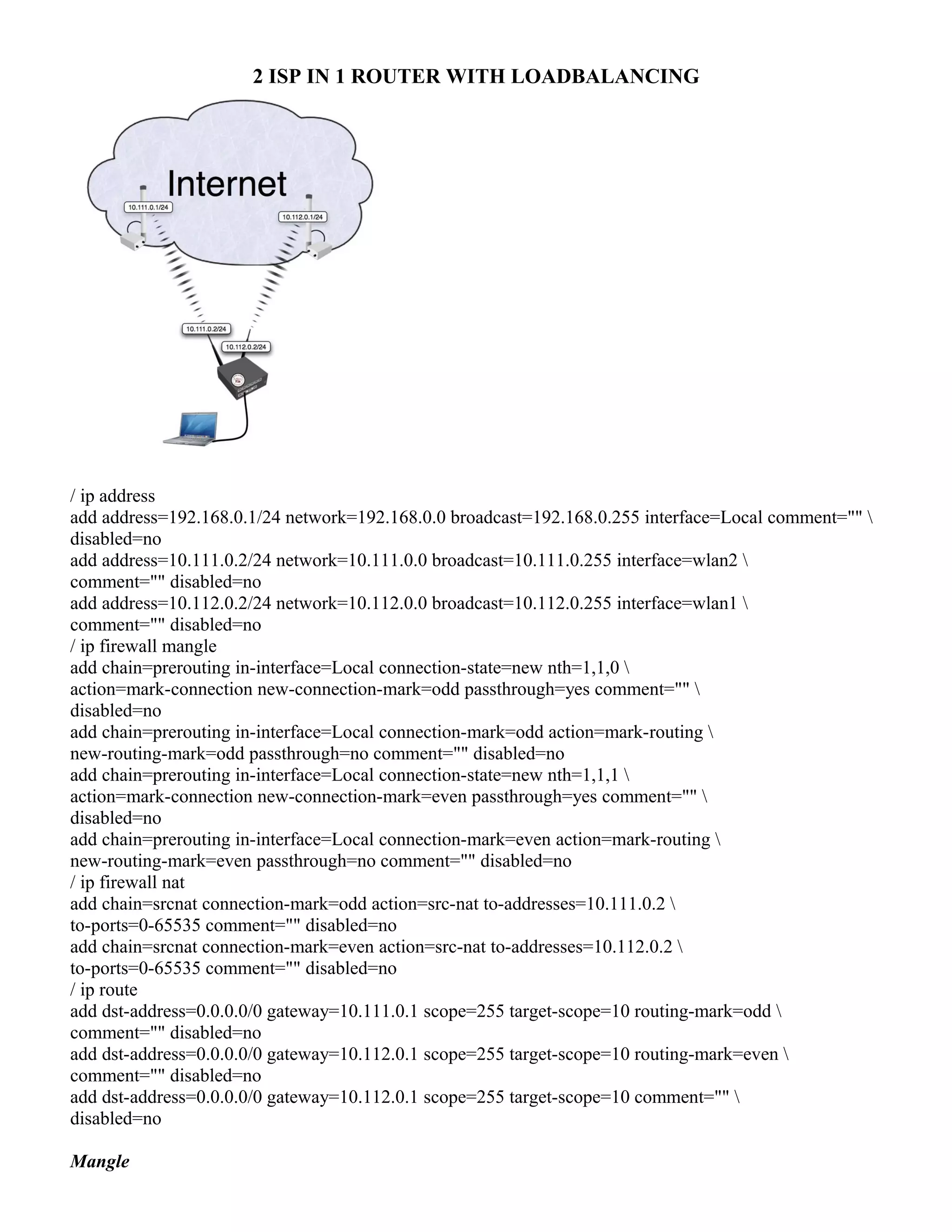 2 ISP IN 1 ROUTER WITH LOADBALANCING
/ ip address
add address=192.168.0.1/24 network=192.168.0.0 broadcast=192.168.0.255 interface=Local comment="" 
disabled=no
add address=10.111.0.2/24 network=10.111.0.0 broadcast=10.111.0.255 interface=wlan2 
comment="" disabled=no
add address=10.112.0.2/24 network=10.112.0.0 broadcast=10.112.0.255 interface=wlan1 
comment="" disabled=no
/ ip firewall mangle
add chain=prerouting in-interface=Local connection-state=new nth=1,1,0 
action=mark-connection new-connection-mark=odd passthrough=yes comment="" 
disabled=no
add chain=prerouting in-interface=Local connection-mark=odd action=mark-routing 
new-routing-mark=odd passthrough=no comment="" disabled=no
add chain=prerouting in-interface=Local connection-state=new nth=1,1,1 
action=mark-connection new-connection-mark=even passthrough=yes comment="" 
disabled=no
add chain=prerouting in-interface=Local connection-mark=even action=mark-routing 
new-routing-mark=even passthrough=no comment="" disabled=no
/ ip firewall nat
add chain=srcnat connection-mark=odd action=src-nat to-addresses=10.111.0.2 
to-ports=0-65535 comment="" disabled=no
add chain=srcnat connection-mark=even action=src-nat to-addresses=10.112.0.2 
to-ports=0-65535 comment="" disabled=no
/ ip route
add dst-address=0.0.0.0/0 gateway=10.111.0.1 scope=255 target-scope=10 routing-mark=odd 
comment="" disabled=no
add dst-address=0.0.0.0/0 gateway=10.112.0.1 scope=255 target-scope=10 routing-mark=even 
comment="" disabled=no
add dst-address=0.0.0.0/0 gateway=10.112.0.1 scope=255 target-scope=10 comment="" 
disabled=no
Mangle
 