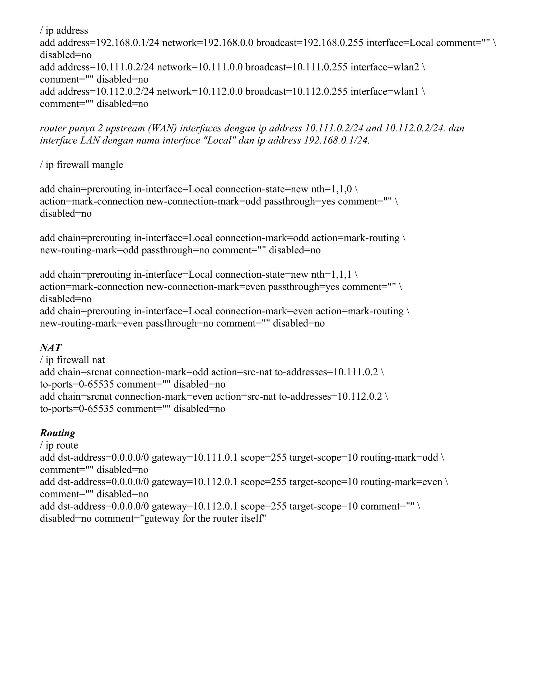 / ip address
add address=192.168.0.1/24 network=192.168.0.0 broadcast=192.168.0.255 interface=Local comment="" 
disabled=no
add address=10.111.0.2/24 network=10.111.0.0 broadcast=10.111.0.255 interface=wlan2 
comment="" disabled=no
add address=10.112.0.2/24 network=10.112.0.0 broadcast=10.112.0.255 interface=wlan1 
comment="" disabled=no
router punya 2 upstream (WAN) interfaces dengan ip address 10.111.0.2/24 and 10.112.0.2/24. dan
interface LAN dengan nama interface "Local" dan ip address 192.168.0.1/24.
/ ip firewall mangle
add chain=prerouting in-interface=Local connection-state=new nth=1,1,0 
action=mark-connection new-connection-mark=odd passthrough=yes comment="" 
disabled=no
add chain=prerouting in-interface=Local connection-mark=odd action=mark-routing 
new-routing-mark=odd passthrough=no comment="" disabled=no
add chain=prerouting in-interface=Local connection-state=new nth=1,1,1 
action=mark-connection new-connection-mark=even passthrough=yes comment="" 
disabled=no
add chain=prerouting in-interface=Local connection-mark=even action=mark-routing 
new-routing-mark=even passthrough=no comment="" disabled=no
NAT
/ ip firewall nat
add chain=srcnat connection-mark=odd action=src-nat to-addresses=10.111.0.2 
to-ports=0-65535 comment="" disabled=no
add chain=srcnat connection-mark=even action=src-nat to-addresses=10.112.0.2 
to-ports=0-65535 comment="" disabled=no
Routing
/ ip route
add dst-address=0.0.0.0/0 gateway=10.111.0.1 scope=255 target-scope=10 routing-mark=odd 
comment="" disabled=no
add dst-address=0.0.0.0/0 gateway=10.112.0.1 scope=255 target-scope=10 routing-mark=even 
comment="" disabled=no
add dst-address=0.0.0.0/0 gateway=10.112.0.1 scope=255 target-scope=10 comment="" 
disabled=no comment="gateway for the router itself"
 