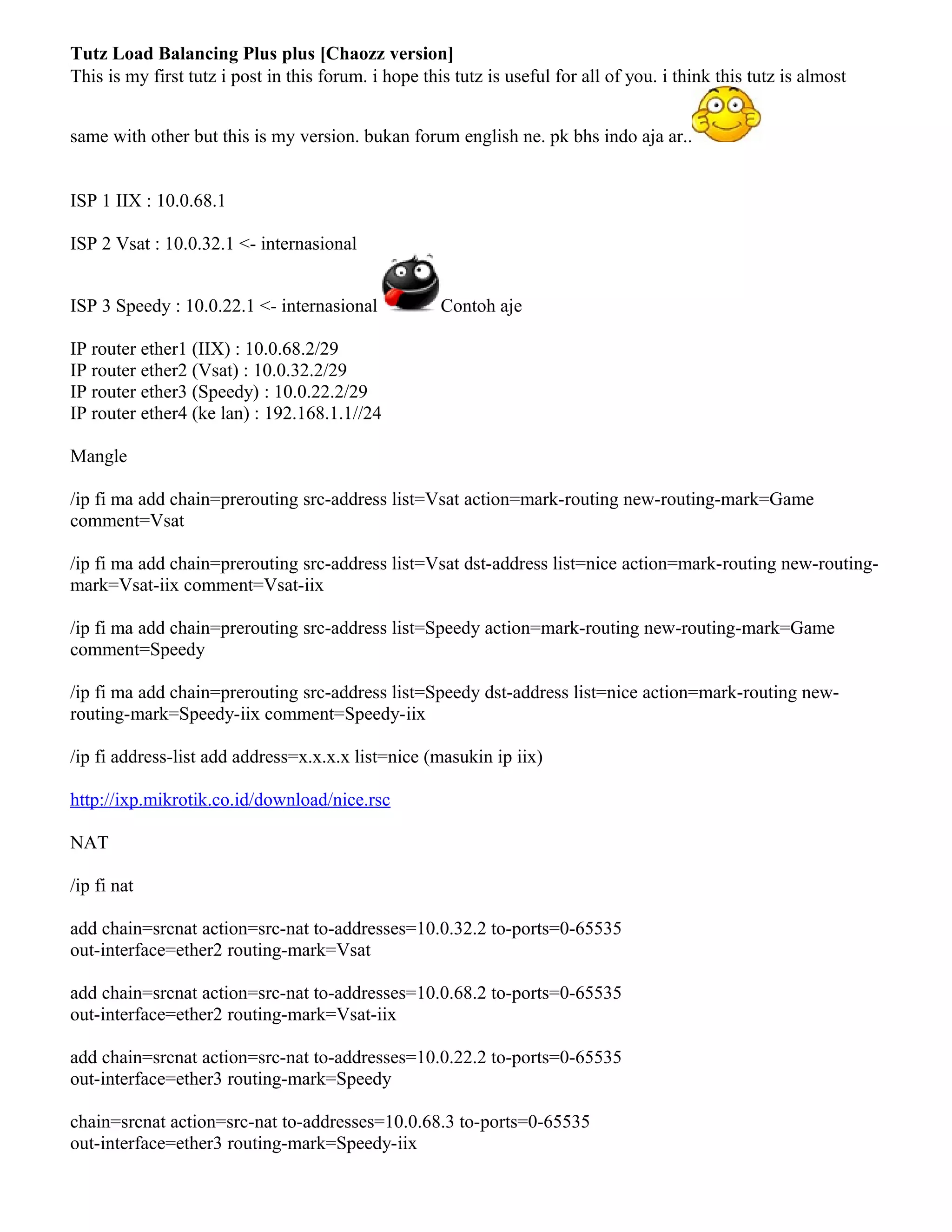 Tutz Load Balancing Plus plus [Chaozz version]
This is my first tutz i post in this forum. i hope this tutz is useful for all of you. i think this tutz is almost
same with other but this is my version. bukan forum english ne. pk bhs indo aja ar..
ISP 1 IIX : 10.0.68.1
ISP 2 Vsat : 10.0.32.1 <- internasional
ISP 3 Speedy : 10.0.22.1 <- internasional Contoh aje
IP router ether1 (IIX) : 10.0.68.2/29
IP router ether2 (Vsat) : 10.0.32.2/29
IP router ether3 (Speedy) : 10.0.22.2/29
IP router ether4 (ke lan) : 192.168.1.1//24
Mangle
/ip fi ma add chain=prerouting src-address list=Vsat action=mark-routing new-routing-mark=Game
comment=Vsat
/ip fi ma add chain=prerouting src-address list=Vsat dst-address list=nice action=mark-routing new-routing-
mark=Vsat-iix comment=Vsat-iix
/ip fi ma add chain=prerouting src-address list=Speedy action=mark-routing new-routing-mark=Game
comment=Speedy
/ip fi ma add chain=prerouting src-address list=Speedy dst-address list=nice action=mark-routing new-
routing-mark=Speedy-iix comment=Speedy-iix
/ip fi address-list add address=x.x.x.x list=nice (masukin ip iix)
http://ixp.mikrotik.co.id/download/nice.rsc
NAT
/ip fi nat
add chain=srcnat action=src-nat to-addresses=10.0.32.2 to-ports=0-65535
out-interface=ether2 routing-mark=Vsat
add chain=srcnat action=src-nat to-addresses=10.0.68.2 to-ports=0-65535
out-interface=ether2 routing-mark=Vsat-iix
add chain=srcnat action=src-nat to-addresses=10.0.22.2 to-ports=0-65535
out-interface=ether3 routing-mark=Speedy
chain=srcnat action=src-nat to-addresses=10.0.68.3 to-ports=0-65535
out-interface=ether3 routing-mark=Speedy-iix
 