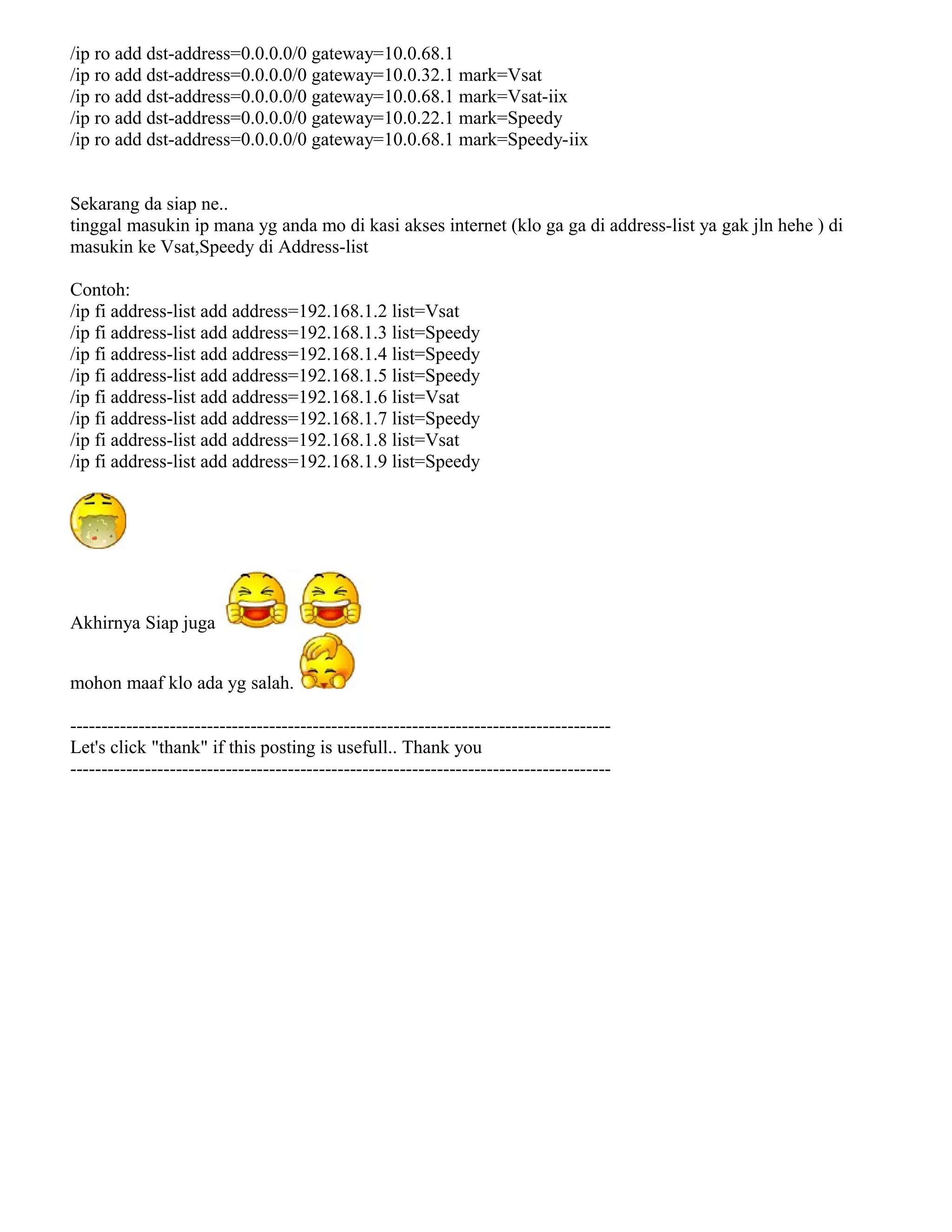 /ip ro add dst-address=0.0.0.0/0 gateway=10.0.68.1
/ip ro add dst-address=0.0.0.0/0 gateway=10.0.32.1 mark=Vsat
/ip ro add dst-address=0.0.0.0/0 gateway=10.0.68.1 mark=Vsat-iix
/ip ro add dst-address=0.0.0.0/0 gateway=10.0.22.1 mark=Speedy
/ip ro add dst-address=0.0.0.0/0 gateway=10.0.68.1 mark=Speedy-iix
Sekarang da siap ne..
tinggal masukin ip mana yg anda mo di kasi akses internet (klo ga ga di address-list ya gak jln hehe ) di
masukin ke Vsat,Speedy di Address-list
Contoh:
/ip fi address-list add address=192.168.1.2 list=Vsat
/ip fi address-list add address=192.168.1.3 list=Speedy
/ip fi address-list add address=192.168.1.4 list=Speedy
/ip fi address-list add address=192.168.1.5 list=Speedy
/ip fi address-list add address=192.168.1.6 list=Vsat
/ip fi address-list add address=192.168.1.7 list=Speedy
/ip fi address-list add address=192.168.1.8 list=Vsat
/ip fi address-list add address=192.168.1.9 list=Speedy
Akhirnya Siap juga
mohon maaf klo ada yg salah.
---------------------------------------------------------------------------------------
Let's click "thank" if this posting is usefull.. Thank you
---------------------------------------------------------------------------------------
 