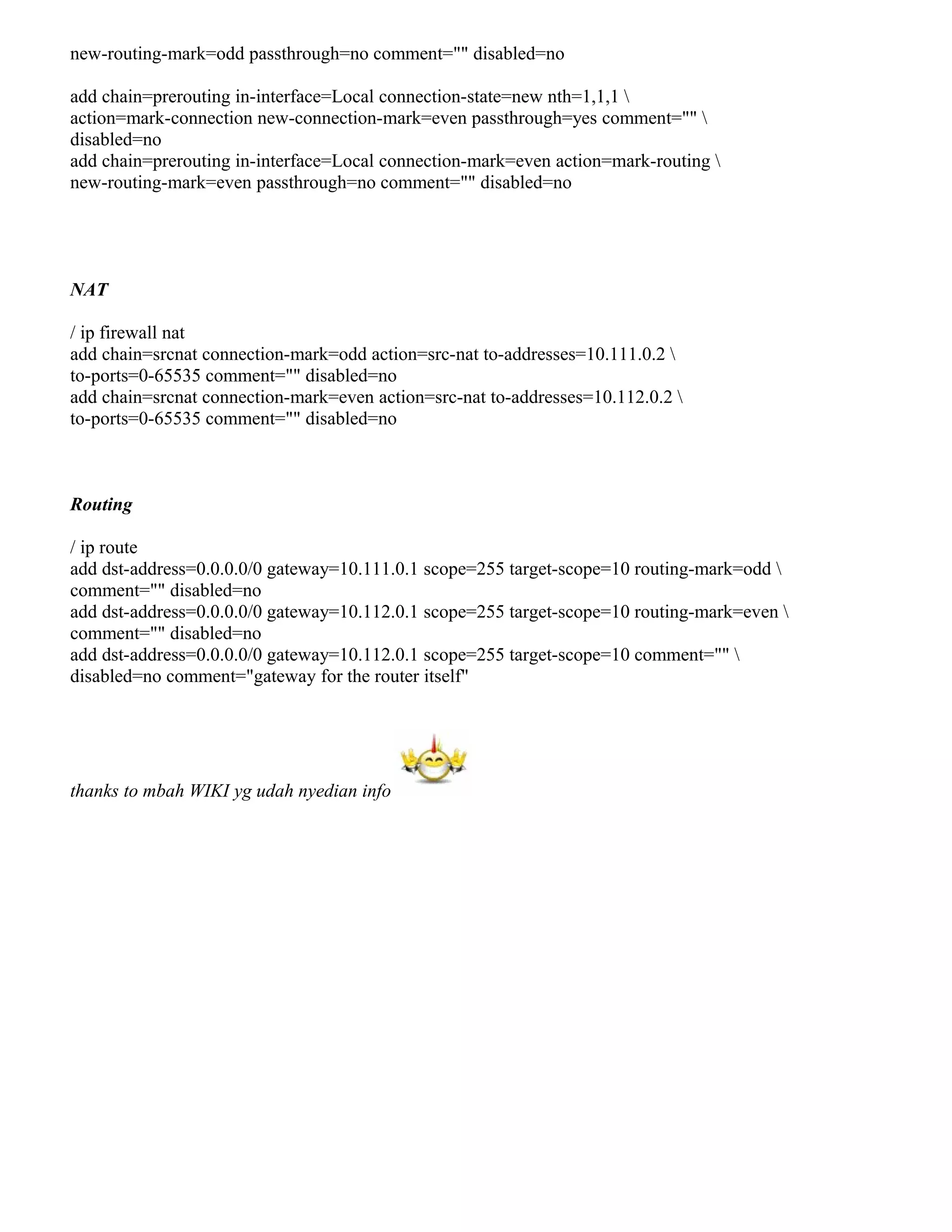 new-routing-mark=odd passthrough=no comment="" disabled=no
add chain=prerouting in-interface=Local connection-state=new nth=1,1,1 
action=mark-connection new-connection-mark=even passthrough=yes comment="" 
disabled=no
add chain=prerouting in-interface=Local connection-mark=even action=mark-routing 
new-routing-mark=even passthrough=no comment="" disabled=no
NAT
/ ip firewall nat
add chain=srcnat connection-mark=odd action=src-nat to-addresses=10.111.0.2 
to-ports=0-65535 comment="" disabled=no
add chain=srcnat connection-mark=even action=src-nat to-addresses=10.112.0.2 
to-ports=0-65535 comment="" disabled=no
Routing
/ ip route
add dst-address=0.0.0.0/0 gateway=10.111.0.1 scope=255 target-scope=10 routing-mark=odd 
comment="" disabled=no
add dst-address=0.0.0.0/0 gateway=10.112.0.1 scope=255 target-scope=10 routing-mark=even 
comment="" disabled=no
add dst-address=0.0.0.0/0 gateway=10.112.0.1 scope=255 target-scope=10 comment="" 
disabled=no comment="gateway for the router itself"
thanks to mbah WIKI yg udah nyedian info
 