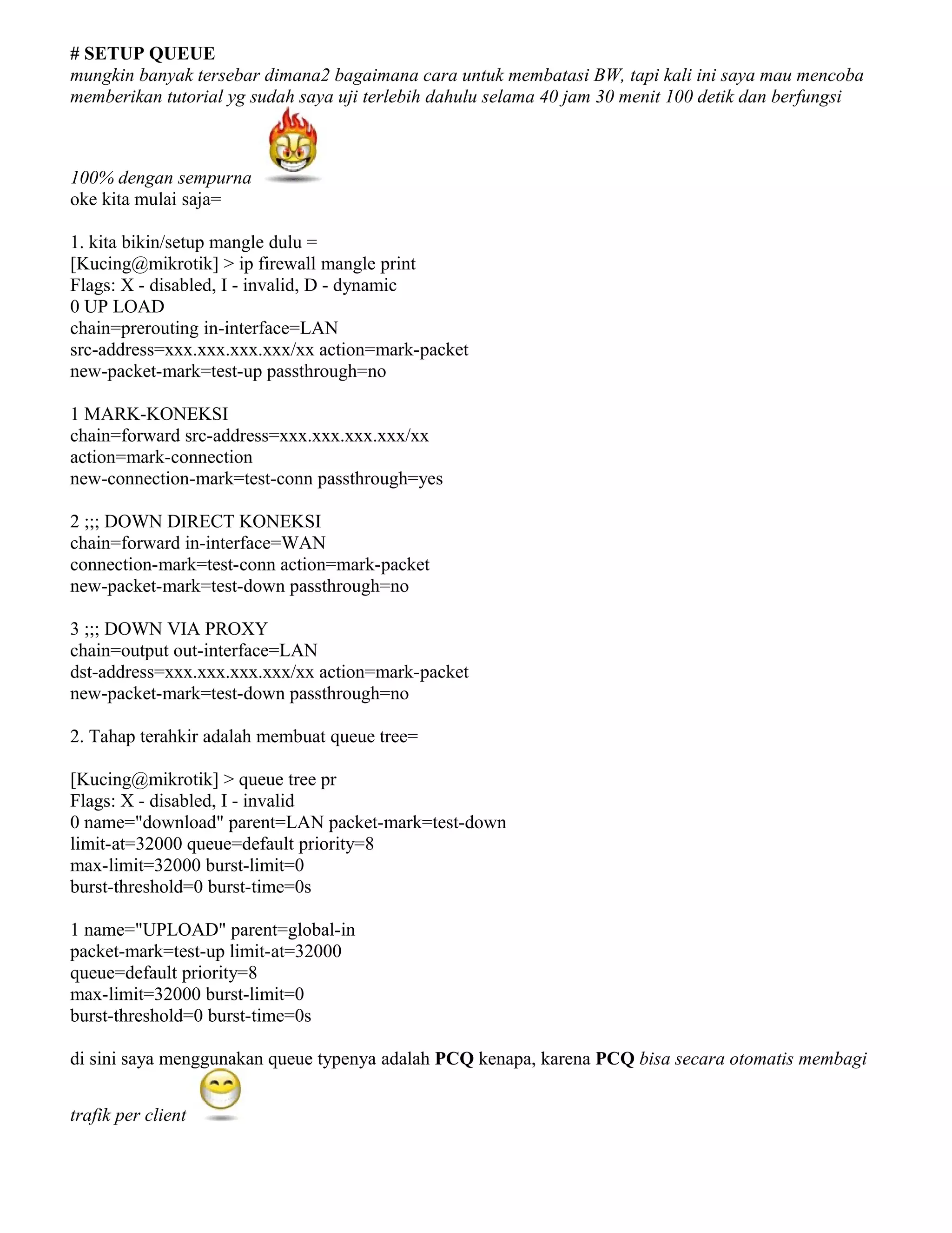 # SETUP QUEUE
mungkin banyak tersebar dimana2 bagaimana cara untuk membatasi BW, tapi kali ini saya mau mencoba
memberikan tutorial yg sudah saya uji terlebih dahulu selama 40 jam 30 menit 100 detik dan berfungsi
100% dengan sempurna
oke kita mulai saja=
1. kita bikin/setup mangle dulu =
[Kucing@mikrotik] > ip firewall mangle print
Flags: X - disabled, I - invalid, D - dynamic
0 UP LOAD
chain=prerouting in-interface=LAN
src-address=xxx.xxx.xxx.xxx/xx action=mark-packet
new-packet-mark=test-up passthrough=no
1 MARK-KONEKSI
chain=forward src-address=xxx.xxx.xxx.xxx/xx
action=mark-connection
new-connection-mark=test-conn passthrough=yes
2 ;;; DOWN DIRECT KONEKSI
chain=forward in-interface=WAN
connection-mark=test-conn action=mark-packet
new-packet-mark=test-down passthrough=no
3 ;;; DOWN VIA PROXY
chain=output out-interface=LAN
dst-address=xxx.xxx.xxx.xxx/xx action=mark-packet
new-packet-mark=test-down passthrough=no
2. Tahap terahkir adalah membuat queue tree=
[Kucing@mikrotik] > queue tree pr
Flags: X - disabled, I - invalid
0 name="download" parent=LAN packet-mark=test-down
limit-at=32000 queue=default priority=8
max-limit=32000 burst-limit=0
burst-threshold=0 burst-time=0s
1 name="UPLOAD" parent=global-in
packet-mark=test-up limit-at=32000
queue=default priority=8
max-limit=32000 burst-limit=0
burst-threshold=0 burst-time=0s
di sini saya menggunakan queue typenya adalah PCQ kenapa, karena PCQ bisa secara otomatis membagi
trafik per client
 