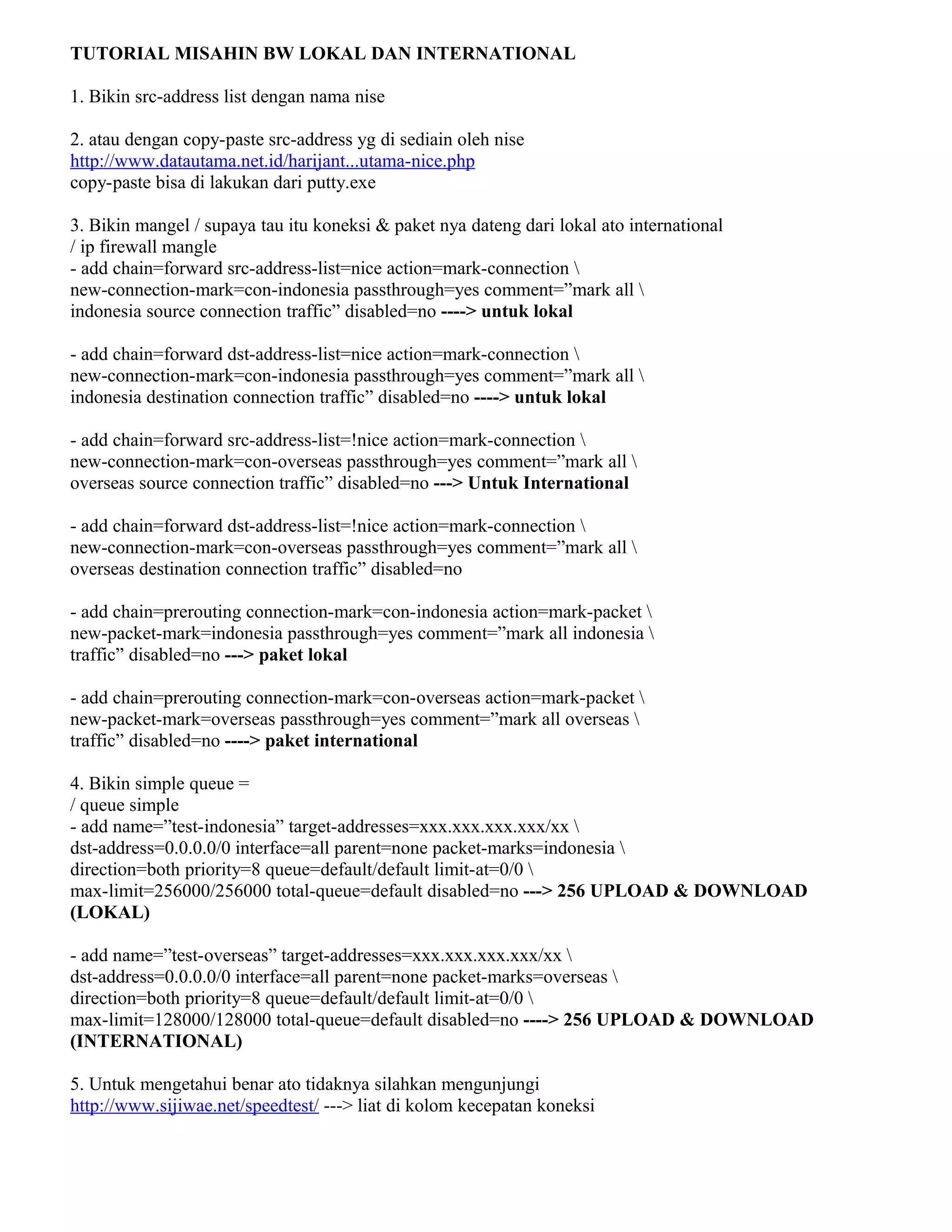 TUTORIAL MISAHIN BW LOKAL DAN INTERNATIONAL
1. Bikin src-address list dengan nama nise
2. atau dengan copy-paste src-address yg di sediain oleh nise
http://www.datautama.net.id/harijant...utama-nice.php
copy-paste bisa di lakukan dari putty.exe
3. Bikin mangel / supaya tau itu koneksi & paket nya dateng dari lokal ato international
/ ip firewall mangle
- add chain=forward src-address-list=nice action=mark-connection 
new-connection-mark=con-indonesia passthrough=yes comment=”mark all 
indonesia source connection traffic” disabled=no ----> untuk lokal
- add chain=forward dst-address-list=nice action=mark-connection 
new-connection-mark=con-indonesia passthrough=yes comment=”mark all 
indonesia destination connection traffic” disabled=no ----> untuk lokal
- add chain=forward src-address-list=!nice action=mark-connection 
new-connection-mark=con-overseas passthrough=yes comment=”mark all 
overseas source connection traffic” disabled=no ---> Untuk International
- add chain=forward dst-address-list=!nice action=mark-connection 
new-connection-mark=con-overseas passthrough=yes comment=”mark all 
overseas destination connection traffic” disabled=no
- add chain=prerouting connection-mark=con-indonesia action=mark-packet 
new-packet-mark=indonesia passthrough=yes comment=”mark all indonesia 
traffic” disabled=no ---> paket lokal
- add chain=prerouting connection-mark=con-overseas action=mark-packet 
new-packet-mark=overseas passthrough=yes comment=”mark all overseas 
traffic” disabled=no ----> paket international
4. Bikin simple queue =
/ queue simple
- add name=”test-indonesia” target-addresses=xxx.xxx.xxx.xxx/xx 
dst-address=0.0.0.0/0 interface=all parent=none packet-marks=indonesia 
direction=both priority=8 queue=default/default limit-at=0/0 
max-limit=256000/256000 total-queue=default disabled=no ---> 256 UPLOAD & DOWNLOAD
(LOKAL)
- add name=”test-overseas” target-addresses=xxx.xxx.xxx.xxx/xx 
dst-address=0.0.0.0/0 interface=all parent=none packet-marks=overseas 
direction=both priority=8 queue=default/default limit-at=0/0 
max-limit=128000/128000 total-queue=default disabled=no ----> 256 UPLOAD & DOWNLOAD
(INTERNATIONAL)
5. Untuk mengetahui benar ato tidaknya silahkan mengunjungi
http://www.sijiwae.net/speedtest/ ---> liat di kolom kecepatan koneksi
 