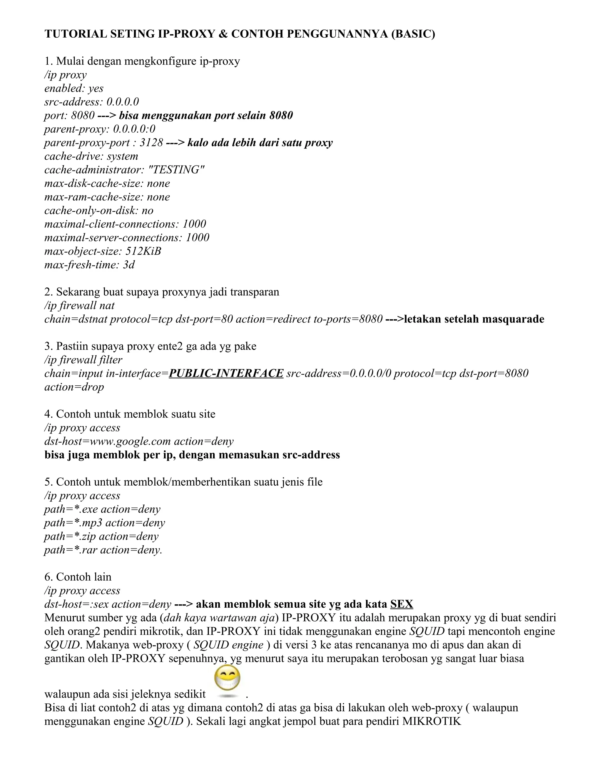 TUTORIAL SETING IP-PROXY & CONTOH PENGGUNANNYA (BASIC)
1. Mulai dengan mengkonfigure ip-proxy
/ip proxy
enabled: yes
src-address: 0.0.0.0
port: 8080 ---> bisa menggunakan port selain 8080
parent-proxy: 0.0.0.0:0
parent-proxy-port : 3128 ---> kalo ada lebih dari satu proxy
cache-drive: system
cache-administrator: "TESTING"
max-disk-cache-size: none
max-ram-cache-size: none
cache-only-on-disk: no
maximal-client-connections: 1000
maximal-server-connections: 1000
max-object-size: 512KiB
max-fresh-time: 3d
2. Sekarang buat supaya proxynya jadi transparan
/ip firewall nat
chain=dstnat protocol=tcp dst-port=80 action=redirect to-ports=8080 --->letakan setelah masquarade
3. Pastiin supaya proxy ente2 ga ada yg pake
/ip firewall filter
chain=input in-interface=PUBLIC-INTERFACE src-address=0.0.0.0/0 protocol=tcp dst-port=8080
action=drop
4. Contoh untuk memblok suatu site
/ip proxy access
dst-host=www.google.com action=deny
bisa juga memblok per ip, dengan memasukan src-address
5. Contoh untuk memblok/memberhentikan suatu jenis file
/ip proxy access
path=*.exe action=deny
path=*.mp3 action=deny
path=*.zip action=deny
path=*.rar action=deny.
6. Contoh lain
/ip proxy access
dst-host=:sex action=deny ---> akan memblok semua site yg ada kata SEX
Menurut sumber yg ada (dah kaya wartawan aja) IP-PROXY itu adalah merupakan proxy yg di buat sendiri
oleh orang2 pendiri mikrotik, dan IP-PROXY ini tidak menggunakan engine SQUID tapi mencontoh engine
SQUID. Makanya web-proxy ( SQUID engine ) di versi 3 ke atas rencananya mo di apus dan akan di
gantikan oleh IP-PROXY sepenuhnya, yg menurut saya itu merupakan terobosan yg sangat luar biasa
walaupun ada sisi jeleknya sedikit .
Bisa di liat contoh2 di atas yg dimana contoh2 di atas ga bisa di lakukan oleh web-proxy ( walaupun
menggunakan engine SQUID ). Sekali lagi angkat jempol buat para pendiri MIKROTIK
 