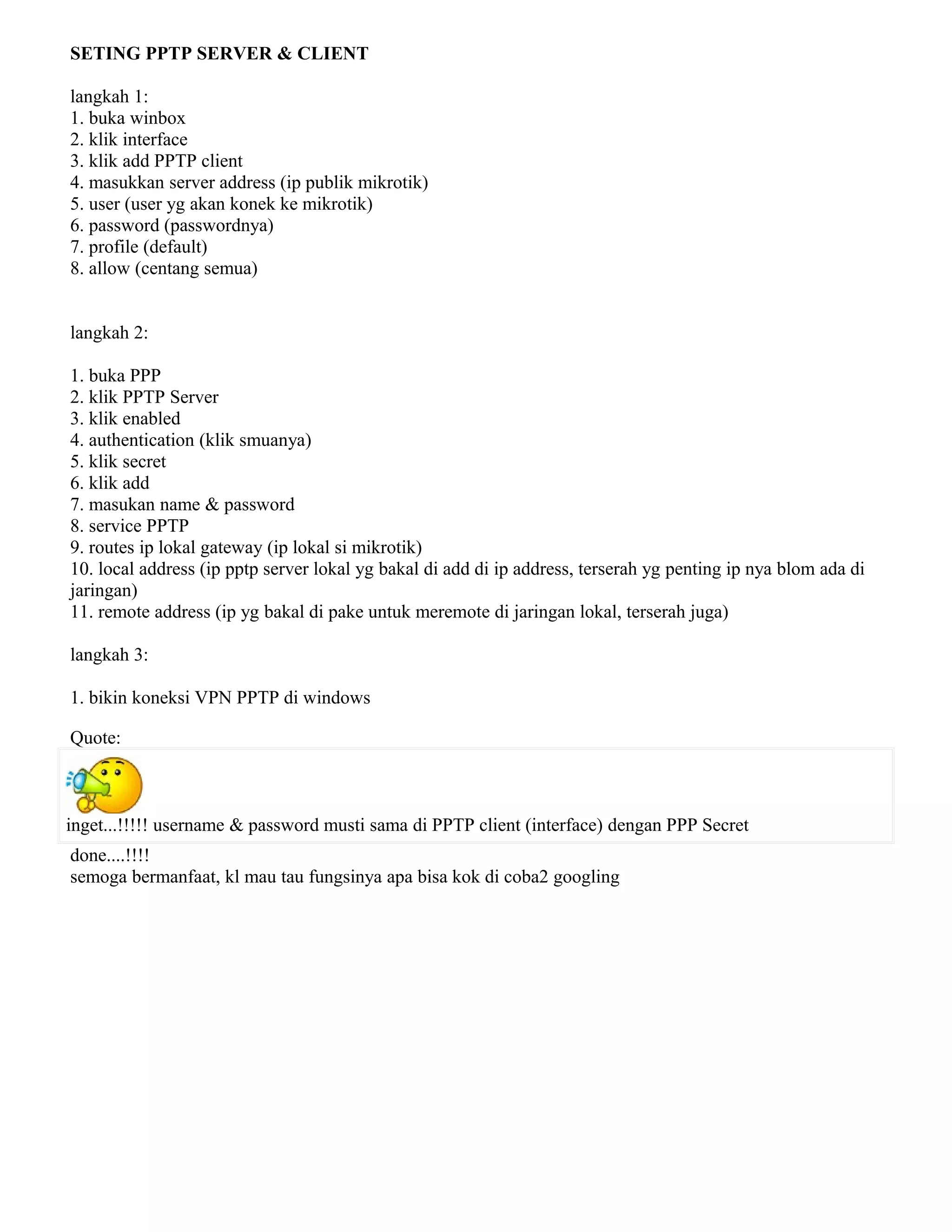 SETING PPTP SERVER & CLIENT
langkah 1:
1. buka winbox
2. klik interface
3. klik add PPTP client
4. masukkan server address (ip publik mikrotik)
5. user (user yg akan konek ke mikrotik)
6. password (passwordnya)
7. profile (default)
8. allow (centang semua)
langkah 2:
1. buka PPP
2. klik PPTP Server
3. klik enabled
4. authentication (klik smuanya)
5. klik secret
6. klik add
7. masukan name & password
8. service PPTP
9. routes ip lokal gateway (ip lokal si mikrotik)
10. local address (ip pptp server lokal yg bakal di add di ip address, terserah yg penting ip nya blom ada di
jaringan)
11. remote address (ip yg bakal di pake untuk meremote di jaringan lokal, terserah juga)
langkah 3:
1. bikin koneksi VPN PPTP di windows
Quote:
inget...!!!!! username & password musti sama di PPTP client (interface) dengan PPP Secret
done....!!!!
semoga bermanfaat, kl mau tau fungsinya apa bisa kok di coba2 googling
 