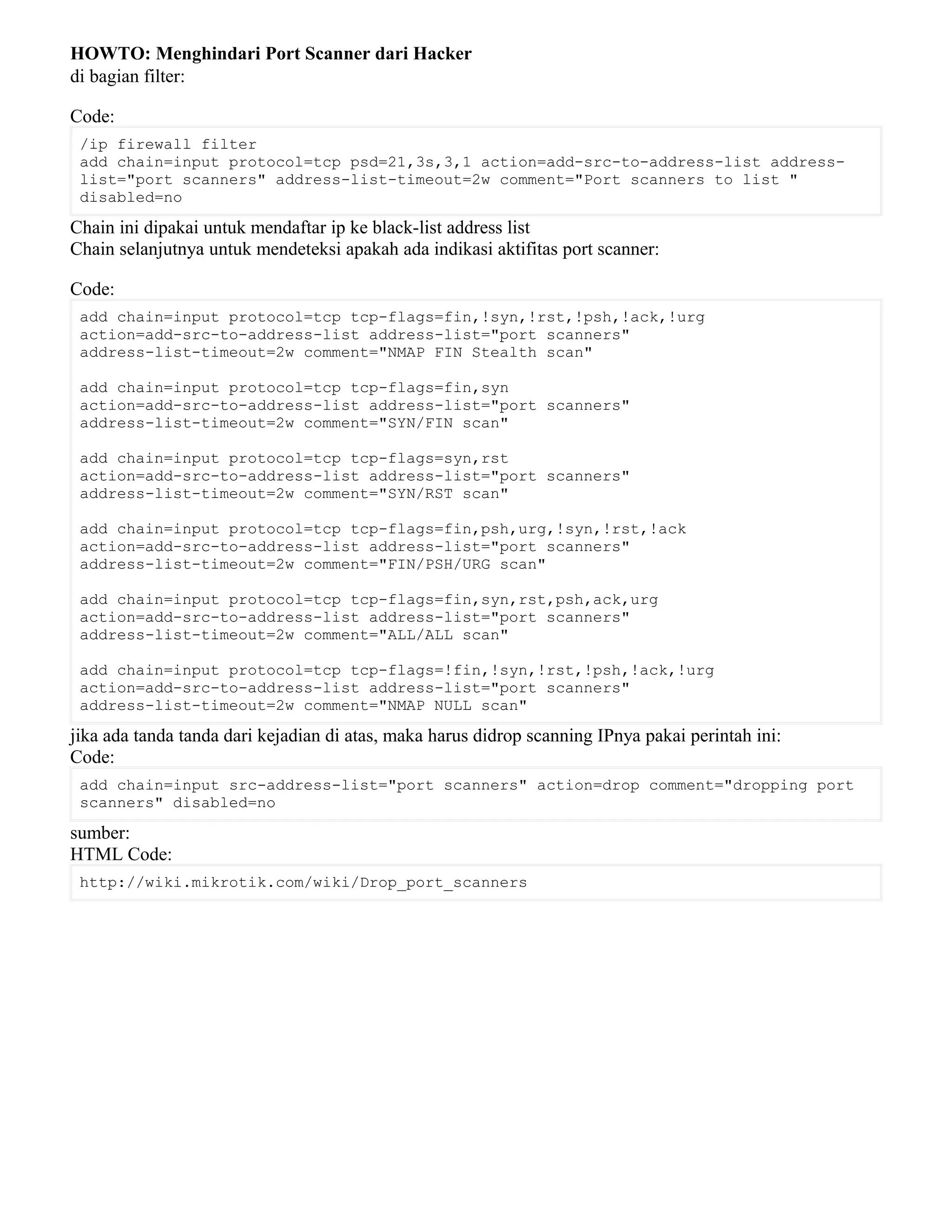 HOWTO: Menghindari Port Scanner dari Hacker
di bagian filter:
Code:
/ip firewall filter
add chain=input protocol=tcp psd=21,3s,3,1 action=add-src-to-address-list address-
list="port scanners" address-list-timeout=2w comment="Port scanners to list "
disabled=no
Chain ini dipakai untuk mendaftar ip ke black-list address list
Chain selanjutnya untuk mendeteksi apakah ada indikasi aktifitas port scanner:
Code:
add chain=input protocol=tcp tcp-flags=fin,!syn,!rst,!psh,!ack,!urg
action=add-src-to-address-list address-list="port scanners"
address-list-timeout=2w comment="NMAP FIN Stealth scan"
add chain=input protocol=tcp tcp-flags=fin,syn
action=add-src-to-address-list address-list="port scanners"
address-list-timeout=2w comment="SYN/FIN scan"
add chain=input protocol=tcp tcp-flags=syn,rst
action=add-src-to-address-list address-list="port scanners"
address-list-timeout=2w comment="SYN/RST scan"
add chain=input protocol=tcp tcp-flags=fin,psh,urg,!syn,!rst,!ack
action=add-src-to-address-list address-list="port scanners"
address-list-timeout=2w comment="FIN/PSH/URG scan"
add chain=input protocol=tcp tcp-flags=fin,syn,rst,psh,ack,urg
action=add-src-to-address-list address-list="port scanners"
address-list-timeout=2w comment="ALL/ALL scan"
add chain=input protocol=tcp tcp-flags=!fin,!syn,!rst,!psh,!ack,!urg
action=add-src-to-address-list address-list="port scanners"
address-list-timeout=2w comment="NMAP NULL scan"
jika ada tanda tanda dari kejadian di atas, maka harus didrop scanning IPnya pakai perintah ini:
Code:
add chain=input src-address-list="port scanners" action=drop comment="dropping port
scanners" disabled=no
sumber:
HTML Code:
http://wiki.mikrotik.com/wiki/Drop_port_scanners
 