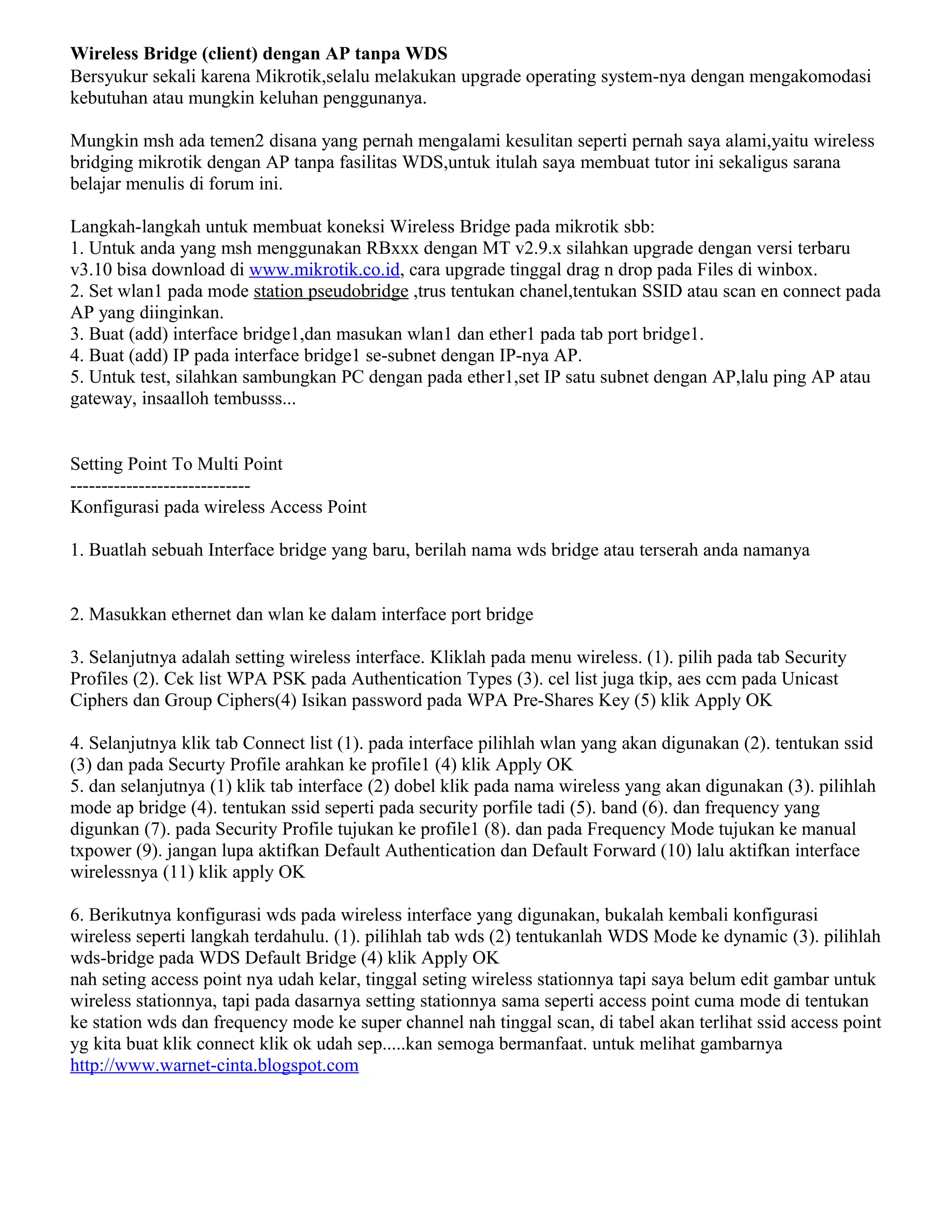 Wireless Bridge (client) dengan AP tanpa WDS
Bersyukur sekali karena Mikrotik,selalu melakukan upgrade operating system-nya dengan mengakomodasi
kebutuhan atau mungkin keluhan penggunanya.
Mungkin msh ada temen2 disana yang pernah mengalami kesulitan seperti pernah saya alami,yaitu wireless
bridging mikrotik dengan AP tanpa fasilitas WDS,untuk itulah saya membuat tutor ini sekaligus sarana
belajar menulis di forum ini.
Langkah-langkah untuk membuat koneksi Wireless Bridge pada mikrotik sbb:
1. Untuk anda yang msh menggunakan RBxxx dengan MT v2.9.x silahkan upgrade dengan versi terbaru
v3.10 bisa download di www.mikrotik.co.id, cara upgrade tinggal drag n drop pada Files di winbox.
2. Set wlan1 pada mode station pseudobridge ,trus tentukan chanel,tentukan SSID atau scan en connect pada
AP yang diinginkan.
3. Buat (add) interface bridge1,dan masukan wlan1 dan ether1 pada tab port bridge1.
4. Buat (add) IP pada interface bridge1 se-subnet dengan IP-nya AP.
5. Untuk test, silahkan sambungkan PC dengan pada ether1,set IP satu subnet dengan AP,lalu ping AP atau
gateway, insaalloh tembusss...
Setting Point To Multi Point
-----------------------------
Konfigurasi pada wireless Access Point
1. Buatlah sebuah Interface bridge yang baru, berilah nama wds bridge atau terserah anda namanya
2. Masukkan ethernet dan wlan ke dalam interface port bridge
3. Selanjutnya adalah setting wireless interface. Kliklah pada menu wireless. (1). pilih pada tab Security
Profiles (2). Cek list WPA PSK pada Authentication Types (3). cel list juga tkip, aes ccm pada Unicast
Ciphers dan Group Ciphers(4) Isikan password pada WPA Pre-Shares Key (5) klik Apply OK
4. Selanjutnya klik tab Connect list (1). pada interface pilihlah wlan yang akan digunakan (2). tentukan ssid
(3) dan pada Securty Profile arahkan ke profile1 (4) klik Apply OK
5. dan selanjutnya (1) klik tab interface (2) dobel klik pada nama wireless yang akan digunakan (3). pilihlah
mode ap bridge (4). tentukan ssid seperti pada security porfile tadi (5). band (6). dan frequency yang
digunkan (7). pada Security Profile tujukan ke profile1 (8). dan pada Frequency Mode tujukan ke manual
txpower (9). jangan lupa aktifkan Default Authentication dan Default Forward (10) lalu aktifkan interface
wirelessnya (11) klik apply OK
6. Berikutnya konfigurasi wds pada wireless interface yang digunakan, bukalah kembali konfigurasi
wireless seperti langkah terdahulu. (1). pilihlah tab wds (2) tentukanlah WDS Mode ke dynamic (3). pilihlah
wds-bridge pada WDS Default Bridge (4) klik Apply OK
nah seting access point nya udah kelar, tinggal seting wireless stationnya tapi saya belum edit gambar untuk
wireless stationnya, tapi pada dasarnya setting stationnya sama seperti access point cuma mode di tentukan
ke station wds dan frequency mode ke super channel nah tinggal scan, di tabel akan terlihat ssid access point
yg kita buat klik connect klik ok udah sep.....kan semoga bermanfaat. untuk melihat gambarnya
http://www.warnet-cinta.blogspot.com
 