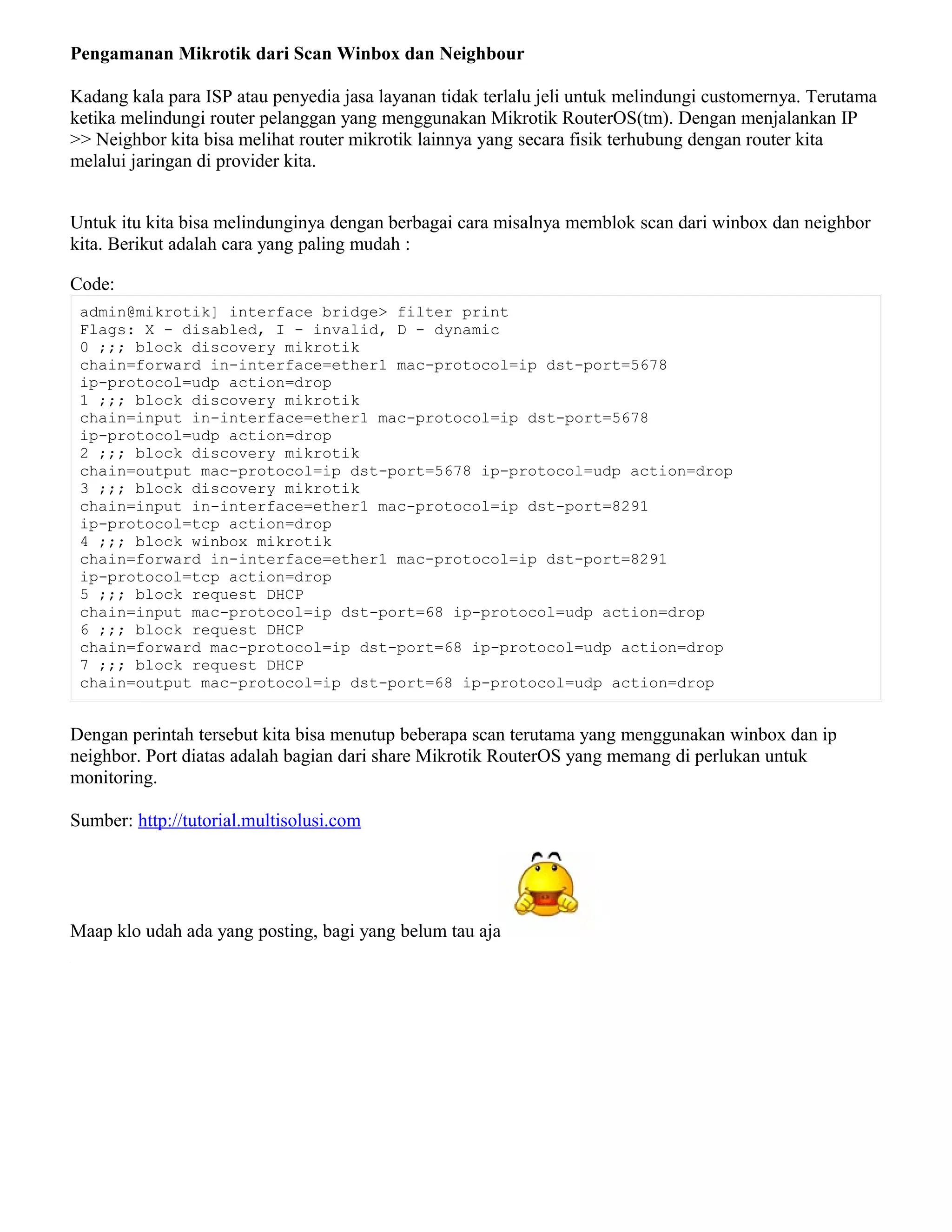 Pengamanan Mikrotik dari Scan Winbox dan Neighbour
Kadang kala para ISP atau penyedia jasa layanan tidak terlalu jeli untuk melindungi customernya. Terutama
ketika melindungi router pelanggan yang menggunakan Mikrotik RouterOS(tm). Dengan menjalankan IP
>> Neighbor kita bisa melihat router mikrotik lainnya yang secara fisik terhubung dengan router kita
melalui jaringan di provider kita.
Untuk itu kita bisa melindunginya dengan berbagai cara misalnya memblok scan dari winbox dan neighbor
kita. Berikut adalah cara yang paling mudah :
Code:
admin@mikrotik] interface bridge> filter print
Flags: X - disabled, I - invalid, D - dynamic
0 ;;; block discovery mikrotik
chain=forward in-interface=ether1 mac-protocol=ip dst-port=5678
ip-protocol=udp action=drop
1 ;;; block discovery mikrotik
chain=input in-interface=ether1 mac-protocol=ip dst-port=5678
ip-protocol=udp action=drop
2 ;;; block discovery mikrotik
chain=output mac-protocol=ip dst-port=5678 ip-protocol=udp action=drop
3 ;;; block discovery mikrotik
chain=input in-interface=ether1 mac-protocol=ip dst-port=8291
ip-protocol=tcp action=drop
4 ;;; block winbox mikrotik
chain=forward in-interface=ether1 mac-protocol=ip dst-port=8291
ip-protocol=tcp action=drop
5 ;;; block request DHCP
chain=input mac-protocol=ip dst-port=68 ip-protocol=udp action=drop
6 ;;; block request DHCP
chain=forward mac-protocol=ip dst-port=68 ip-protocol=udp action=drop
7 ;;; block request DHCP
chain=output mac-protocol=ip dst-port=68 ip-protocol=udp action=drop
Dengan perintah tersebut kita bisa menutup beberapa scan terutama yang menggunakan winbox dan ip
neighbor. Port diatas adalah bagian dari share Mikrotik RouterOS yang memang di perlukan untuk
monitoring.
Sumber: http://tutorial.multisolusi.com
Maap klo udah ada yang posting, bagi yang belum tau aja
 