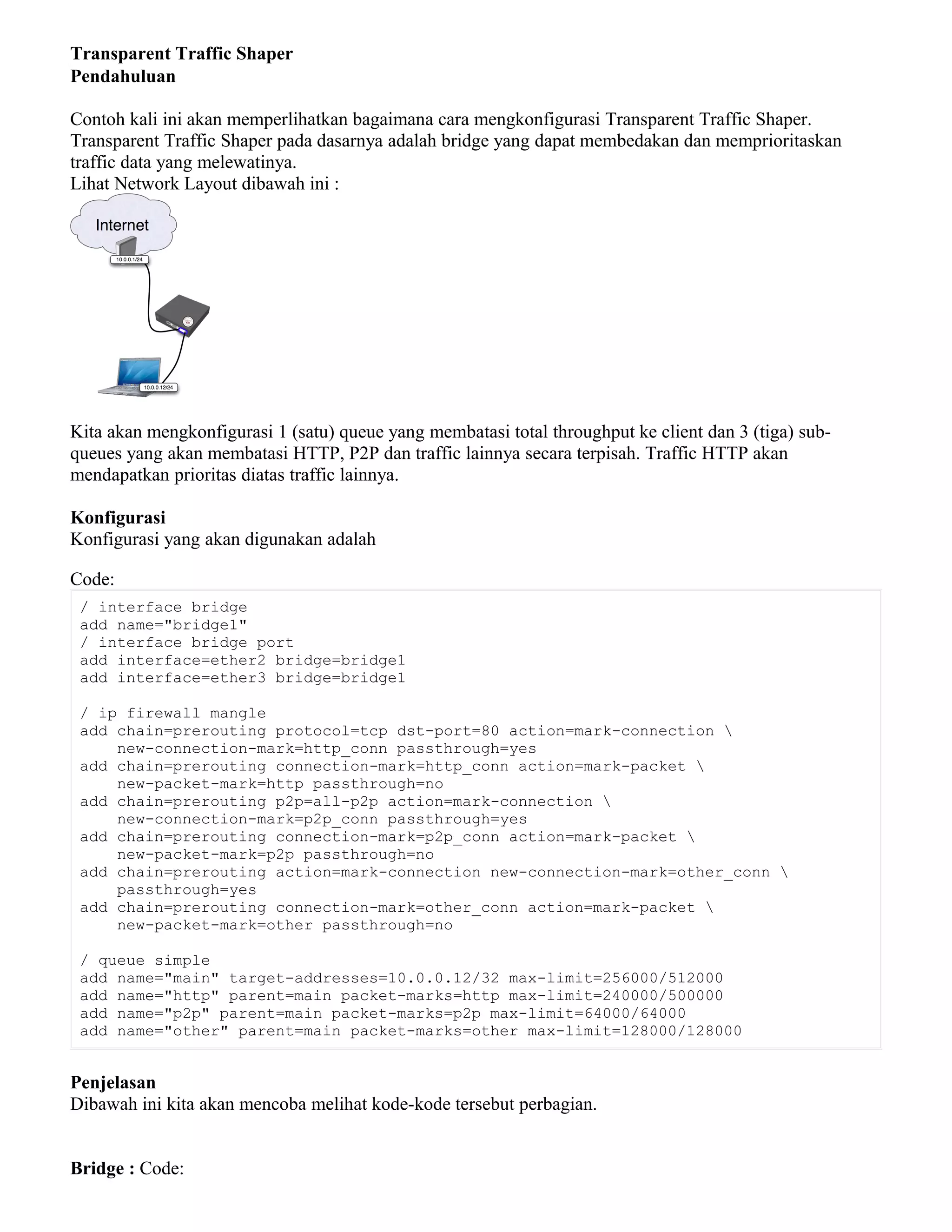 Transparent Traffic Shaper
Pendahuluan
Contoh kali ini akan memperlihatkan bagaimana cara mengkonfigurasi Transparent Traffic Shaper.
Transparent Traffic Shaper pada dasarnya adalah bridge yang dapat membedakan dan memprioritaskan
traffic data yang melewatinya.
Lihat Network Layout dibawah ini :
Kita akan mengkonfigurasi 1 (satu) queue yang membatasi total throughput ke client dan 3 (tiga) sub-
queues yang akan membatasi HTTP, P2P dan traffic lainnya secara terpisah. Traffic HTTP akan
mendapatkan prioritas diatas traffic lainnya.
Konfigurasi
Konfigurasi yang akan digunakan adalah
Code:
/ interface bridge
add name="bridge1"
/ interface bridge port
add interface=ether2 bridge=bridge1
add interface=ether3 bridge=bridge1
/ ip firewall mangle
add chain=prerouting protocol=tcp dst-port=80 action=mark-connection 
new-connection-mark=http_conn passthrough=yes
add chain=prerouting connection-mark=http_conn action=mark-packet 
new-packet-mark=http passthrough=no
add chain=prerouting p2p=all-p2p action=mark-connection 
new-connection-mark=p2p_conn passthrough=yes
add chain=prerouting connection-mark=p2p_conn action=mark-packet 
new-packet-mark=p2p passthrough=no
add chain=prerouting action=mark-connection new-connection-mark=other_conn 
passthrough=yes
add chain=prerouting connection-mark=other_conn action=mark-packet 
new-packet-mark=other passthrough=no
/ queue simple
add name="main" target-addresses=10.0.0.12/32 max-limit=256000/512000
add name="http" parent=main packet-marks=http max-limit=240000/500000
add name="p2p" parent=main packet-marks=p2p max-limit=64000/64000
add name="other" parent=main packet-marks=other max-limit=128000/128000
Penjelasan
Dibawah ini kita akan mencoba melihat kode-kode tersebut perbagian.
Bridge : Code:
 